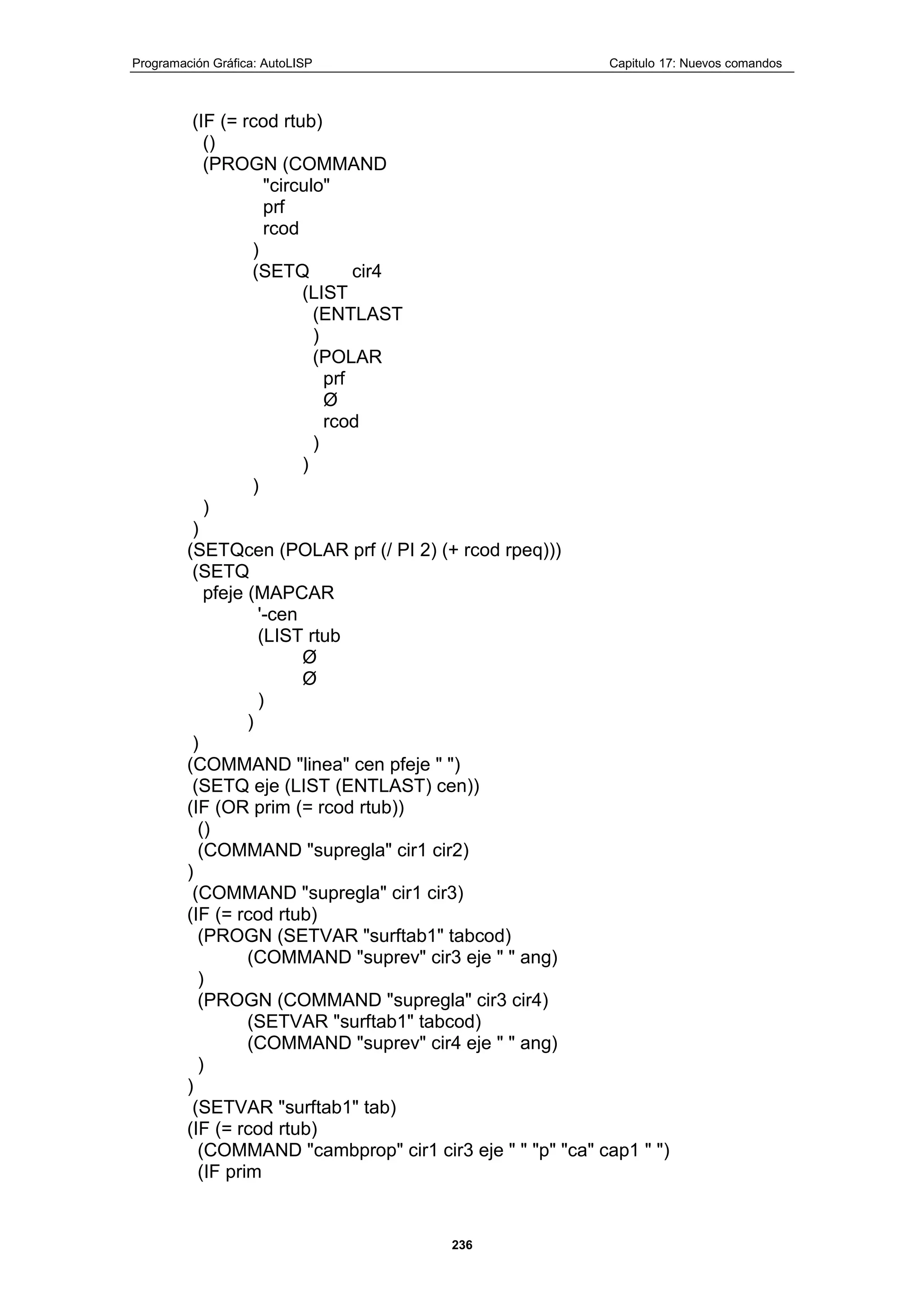 Programación Gráfica: AutoLISP Capitulo 17: Nuevos comandos
236
(IF (= rcod rtub)
()
(PROGN (COMMAND
"circulo"
prf
rcod
)
(SETQ cir4
(LIST
(ENTLAST
)
(POLAR
prf
Ø
rcod
)
)
)
)
)
(SETQcen (POLAR prf (/ PI 2) (+ rcod rpeq)))
(SETQ
pfeje (MAPCAR
'-cen
(LIST rtub
Ø
Ø
)
)
)
(COMMAND "linea" cen pfeje " ")
(SETQ eje (LIST (ENTLAST) cen))
(IF (OR prim (= rcod rtub))
()
(COMMAND "supregla" cir1 cir2)
)
(COMMAND "supregla" cir1 cir3)
(IF (= rcod rtub)
(PROGN (SETVAR "surftab1" tabcod)
(COMMAND "suprev" cir3 eje " " ang)
)
(PROGN (COMMAND "supregla" cir3 cir4)
(SETVAR "surftab1" tabcod)
(COMMAND "suprev" cir4 eje " " ang)
)
)
(SETVAR "surftab1" tab)
(IF (= rcod rtub)
(COMMAND "cambprop" cir1 cir3 eje " " "p" "ca" cap1 " ")
(IF prim
 