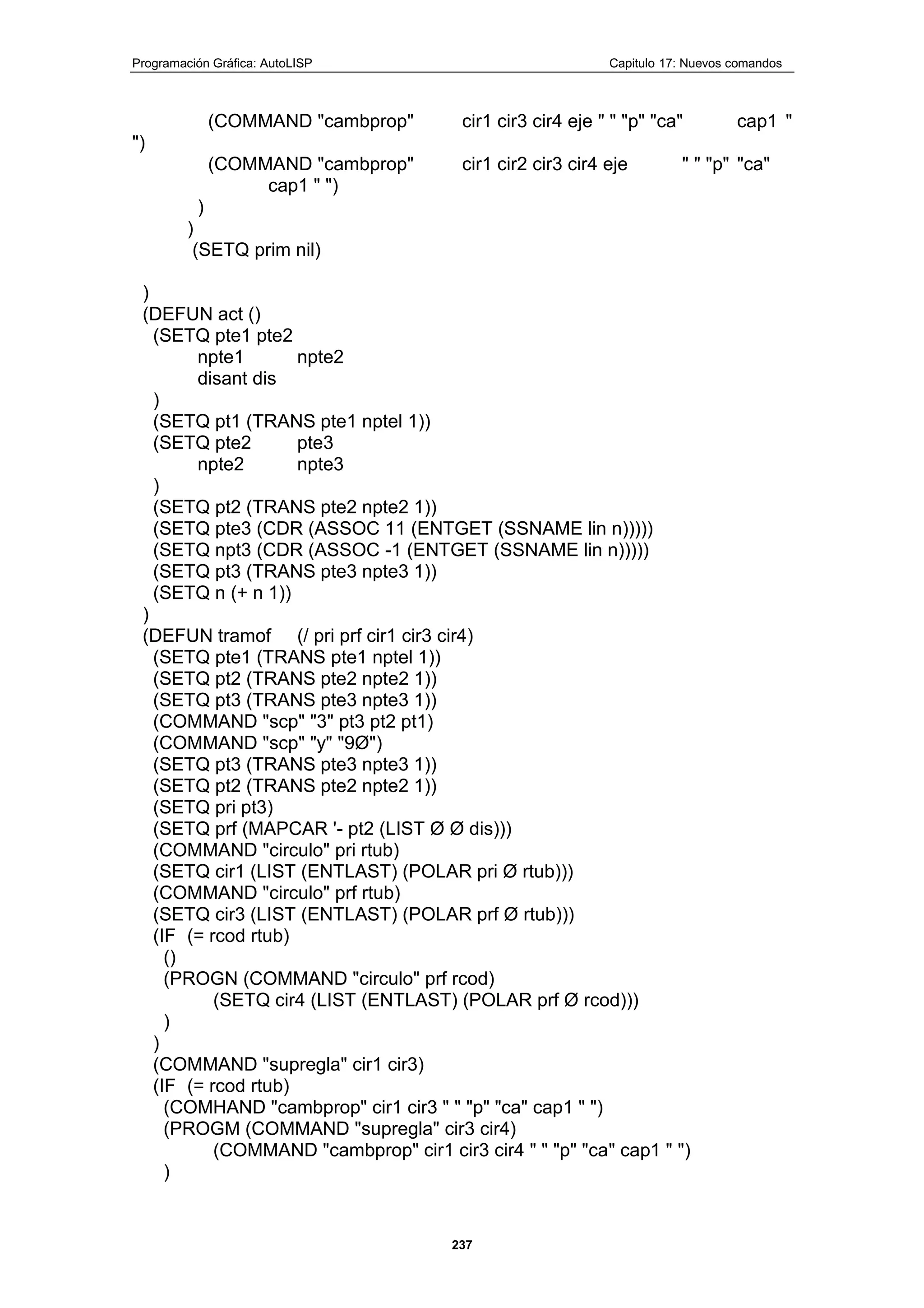 Programación Gráfica: AutoLISP Capitulo 17: Nuevos comandos
237
(COMMAND "cambprop" cir1 cir3 cir4 eje " " "p" "ca" cap1 "
")
(COMMAND "cambprop" cir1 cir2 cir3 cir4 eje " " "p" "ca"
cap1 " ")
)
)
(SETQ prim nil)
)
(DEFUN act ()
(SETQ pte1 pte2
npte1 npte2
disant dis
)
(SETQ pt1 (TRANS pte1 nptel 1))
(SETQ pte2 pte3
npte2 npte3
)
(SETQ pt2 (TRANS pte2 npte2 1))
(SETQ pte3 (CDR (ASSOC 11 (ENTGET (SSNAME lin n)))))
(SETQ npt3 (CDR (ASSOC -1 (ENTGET (SSNAME lin n)))))
(SETQ pt3 (TRANS pte3 npte3 1))
(SETQ n (+ n 1))
)
(DEFUN tramof (/ pri prf cir1 cir3 cir4)
(SETQ pte1 (TRANS pte1 nptel 1))
(SETQ pt2 (TRANS pte2 npte2 1))
(SETQ pt3 (TRANS pte3 npte3 1))
(COMMAND "scp" "3" pt3 pt2 pt1)
(COMMAND "scp" "y" "9Ø")
(SETQ pt3 (TRANS pte3 npte3 1))
(SETQ pt2 (TRANS pte2 npte2 1))
(SETQ pri pt3)
(SETQ prf (MAPCAR '- pt2 (LIST Ø Ø dis)))
(COMMAND "circulo" pri rtub)
(SETQ cir1 (LIST (ENTLAST) (POLAR pri Ø rtub)))
(COMMAND "circulo" prf rtub)
(SETQ cir3 (LIST (ENTLAST) (POLAR prf Ø rtub)))
(IF (= rcod rtub)
()
(PROGN (COMMAND "circulo" prf rcod)
(SETQ cir4 (LIST (ENTLAST) (POLAR prf Ø rcod)))
)
)
(COMMAND "supregla" cir1 cir3)
(IF (= rcod rtub)
(COMHAND "cambprop" cir1 cir3 " " "p" "ca" cap1 " ")
(PROGM (COMMAND "supregla" cir3 cir4)
(COMMAND "cambprop" cir1 cir3 cir4 " " "p" "ca" cap1 " ")
)
 