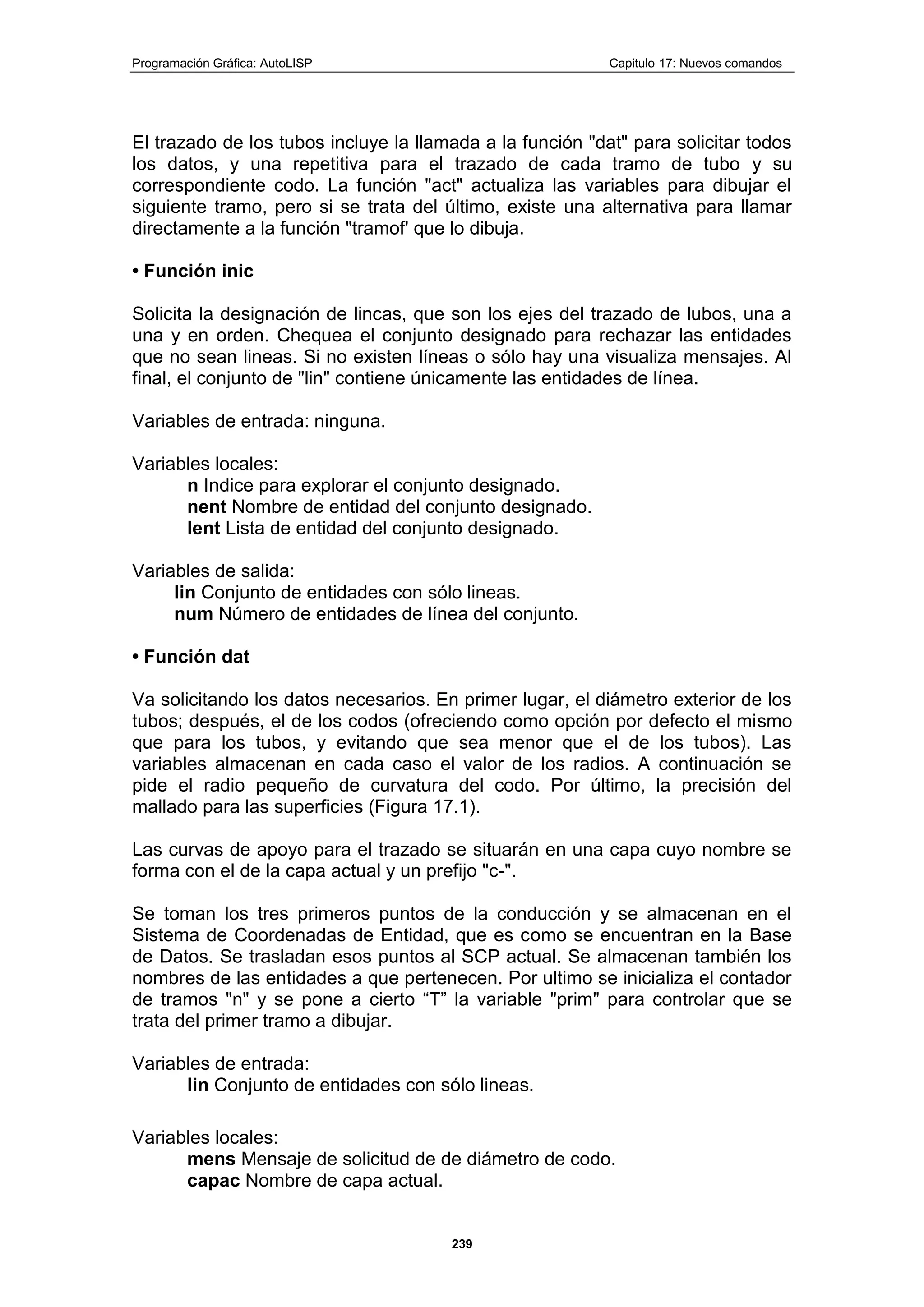 Programación Gráfica: AutoLISP Capitulo 17: Nuevos comandos
239
El trazado de los tubos incluye la llamada a la función "dat" para solicitar todos
los datos, y una repetitiva para el trazado de cada tramo de tubo y su
correspondiente codo. La función "act" actualiza las variables para dibujar el
siguiente tramo, pero si se trata del último, existe una alternativa para llamar
directamente a la función "tramof' que lo dibuja.
• Función inic
Solicita la designación de lincas, que son los ejes del trazado de lubos, una a
una y en orden. Chequea el conjunto designado para rechazar las entidades
que no sean lineas. Si no existen líneas o sólo hay una visualiza mensajes. Al
final, el conjunto de "lin" contiene únicamente las entidades de línea.
Variables de entrada: ninguna.
Variables locales:
n Indice para explorar el conjunto designado.
nent Nombre de entidad del conjunto designado.
lent Lista de entidad del conjunto designado.
Variables de salida:
lin Conjunto de entidades con sólo lineas.
num Número de entidades de línea del conjunto.
• Función dat
Va solicitando los datos necesarios. En primer lugar, el diámetro exterior de los
tubos; después, el de los codos (ofreciendo como opción por defecto el mismo
que para los tubos, y evitando que sea menor que el de los tubos). Las
variables almacenan en cada caso el valor de los radios. A continuación se
pide el radio pequeño de curvatura del codo. Por último, la precisión del
mallado para las superficies (Figura 17.1).
Las curvas de apoyo para el trazado se situarán en una capa cuyo nombre se
forma con el de la capa actual y un prefijo "c-".
Se toman los tres primeros puntos de la conducción y se almacenan en el
Sistema de Coordenadas de Entidad, que es como se encuentran en la Base
de Datos. Se trasladan esos puntos al SCP actual. Se almacenan también los
nombres de las entidades a que pertenecen. Por ultimo se inicializa el contador
de tramos "n" y se pone a cierto “T” la variable "prim" para controlar que se
trata del primer tramo a dibujar.
Variables de entrada:
lin Conjunto de entidades con sólo lineas.
Variables locales:
mens Mensaje de solicitud de de diámetro de codo.
capac Nombre de capa actual.
 