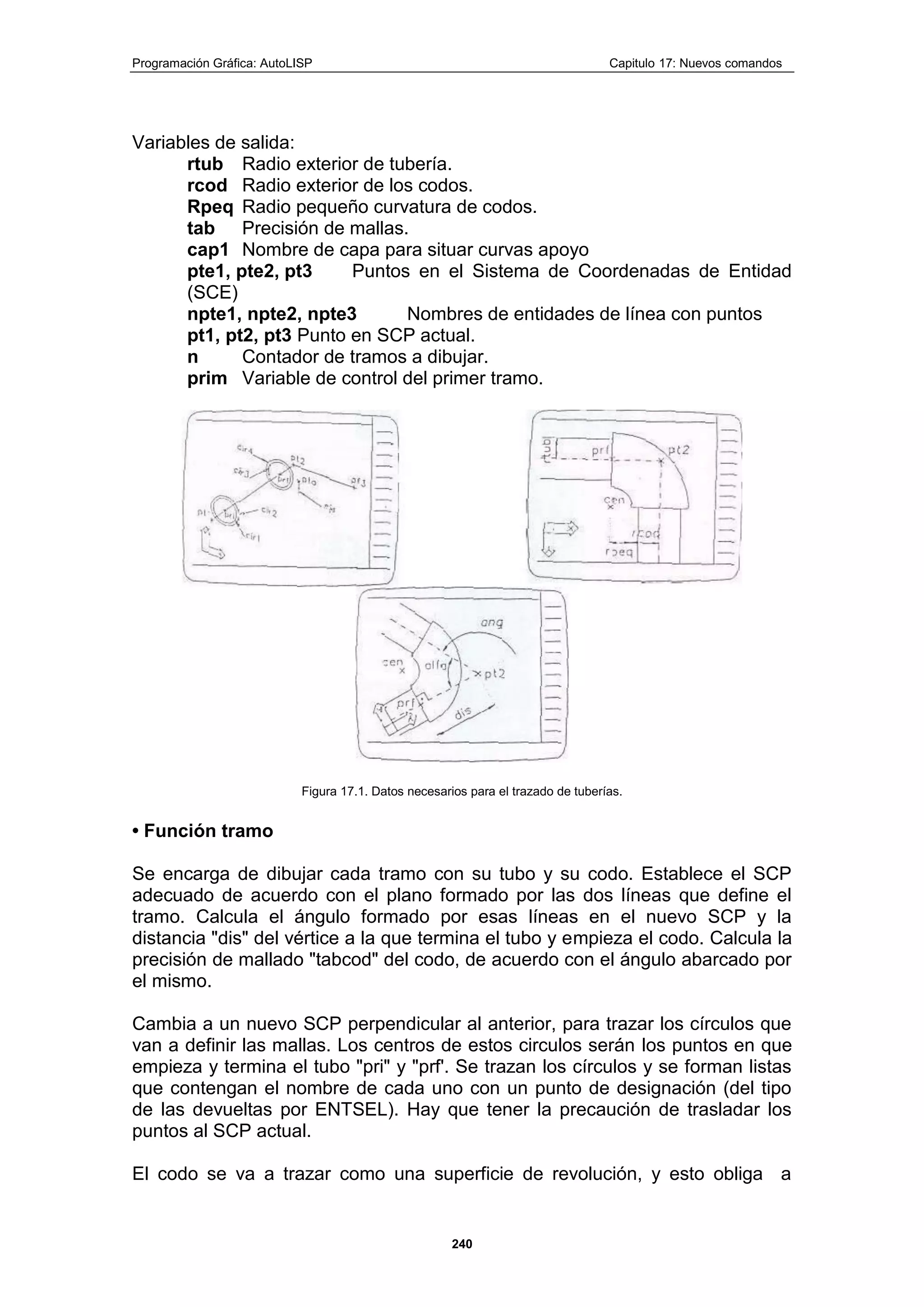 Programación Gráfica: AutoLISP Capitulo 17: Nuevos comandos
240
Variables de salida:
rtub Radio exterior de tubería.
rcod Radio exterior de los codos.
Rpeq Radio pequeño curvatura de codos.
tab Precisión de mallas.
cap1 Nombre de capa para situar curvas apoyo
pte1, pte2, pt3 Puntos en el Sistema de Coordenadas de Entidad
(SCE)
npte1, npte2, npte3 Nombres de entidades de línea con puntos
pt1, pt2, pt3 Punto en SCP actual.
n Contador de tramos a dibujar.
prim Variable de control del primer tramo.
Figura 17.1. Datos necesarios para el trazado de tuberías.
• Función tramo
Se encarga de dibujar cada tramo con su tubo y su codo. Establece el SCP
adecuado de acuerdo con el plano formado por las dos líneas que define el
tramo. Calcula el ángulo formado por esas líneas en el nuevo SCP y la
distancia "dis" del vértice a la que termina el tubo y empieza el codo. Calcula la
precisión de mallado "tabcod" del codo, de acuerdo con el ángulo abarcado por
el mismo.
Cambia a un nuevo SCP perpendicular al anterior, para trazar los círculos que
van a definir las mallas. Los centros de estos circulos serán los puntos en que
empieza y termina el tubo "pri" y "prf'. Se trazan los círculos y se forman listas
que contengan el nombre de cada uno con un punto de designación (del tipo
de las devueltas por ENTSEL). Hay que tener la precaución de trasladar los
puntos al SCP actual.
El codo se va a trazar como una superficie de revolución, y esto obliga a
 