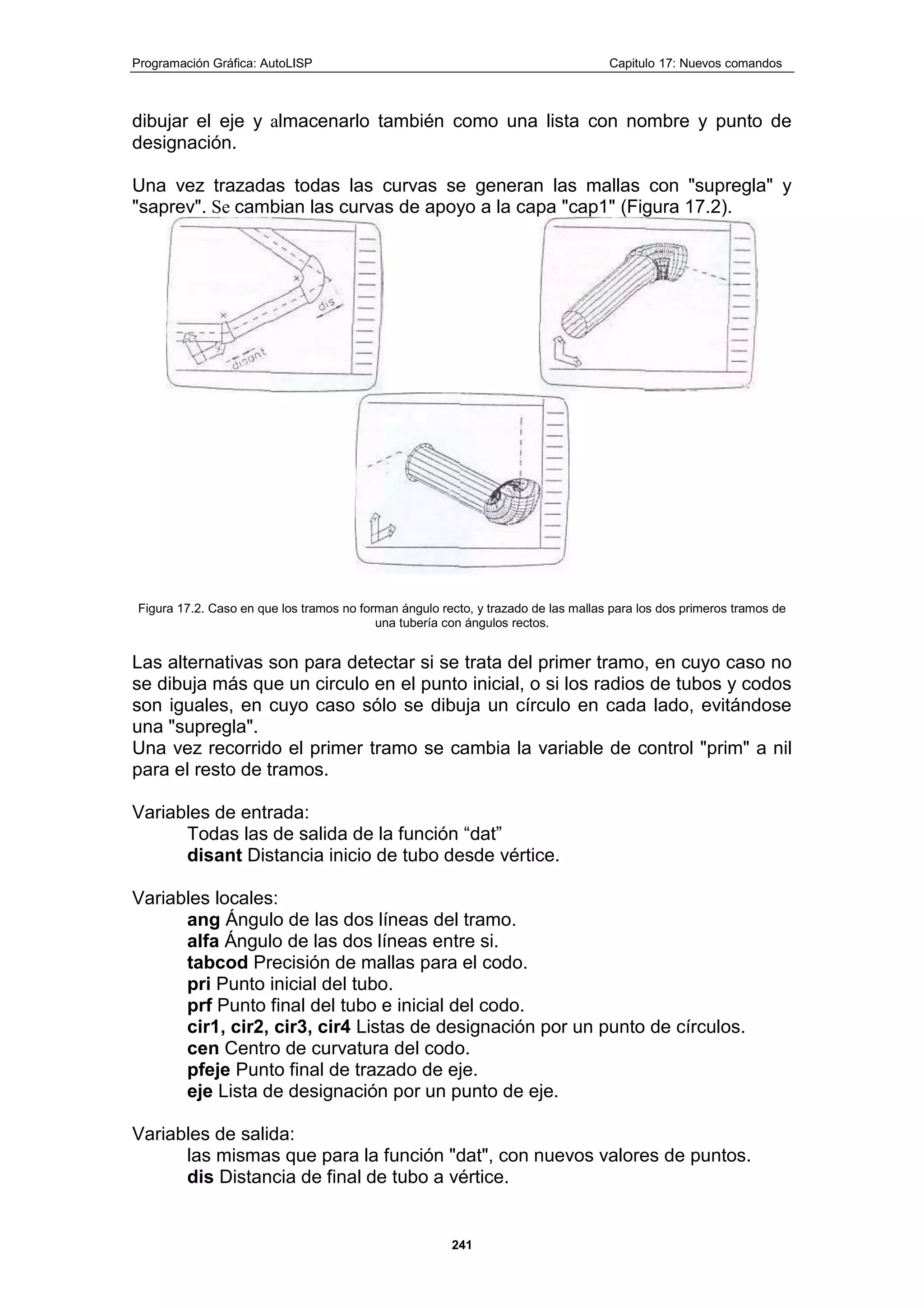Programación Gráfica: AutoLISP Capitulo 17: Nuevos comandos
241
dibujar el eje y almacenarlo también como una lista con nombre y punto de
designación.
Una vez trazadas todas las curvas se generan las mallas con "supregla" y
"saprev". Se cambian las curvas de apoyo a la capa "cap1" (Figura 17.2).
Figura 17.2. Caso en que los tramos no forman ángulo recto, y trazado de las mallas para los dos primeros tramos de
una tubería con ángulos rectos.
Las alternativas son para detectar si se trata del primer tramo, en cuyo caso no
se dibuja más que un circulo en el punto inicial, o si los radios de tubos y codos
son iguales, en cuyo caso sólo se dibuja un círculo en cada lado, evitándose
una "supregla".
Una vez recorrido el primer tramo se cambia la variable de control "prim" a nil
para el resto de tramos.
Variables de entrada:
Todas las de salida de la función “dat”
disant Distancia inicio de tubo desde vértice.
Variables locales:
ang Ángulo de las dos líneas del tramo.
alfa Ángulo de las dos líneas entre si.
tabcod Precisión de mallas para el codo.
pri Punto inicial del tubo.
prf Punto final del tubo e inicial del codo.
cir1, cir2, cir3, cir4 Listas de designación por un punto de círculos.
cen Centro de curvatura del codo.
pfeje Punto final de trazado de eje.
eje Lista de designación por un punto de eje.
Variables de salida:
las mismas que para la función "dat", con nuevos valores de puntos.
dis Distancia de final de tubo a vértice.
 