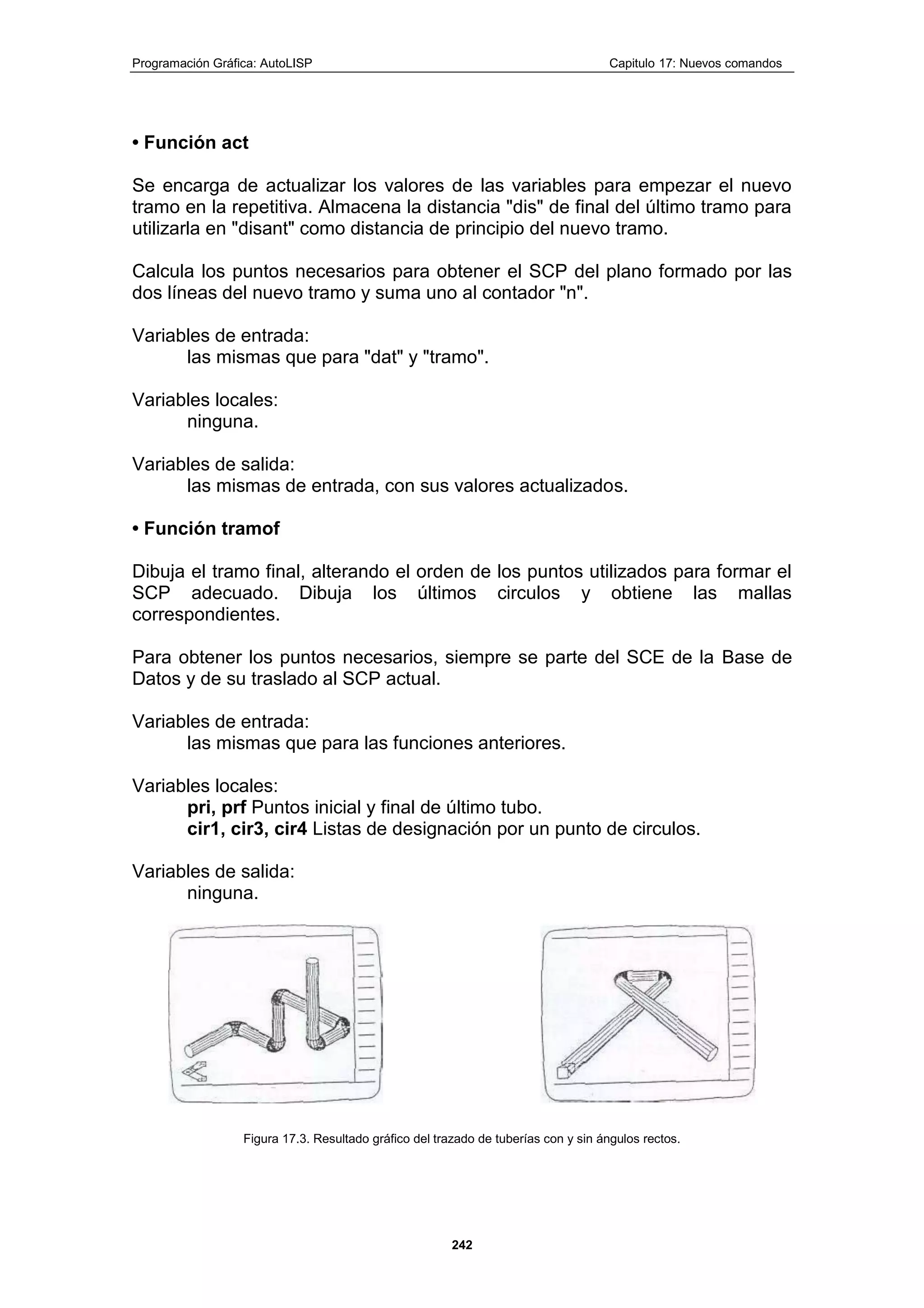 Programación Gráfica: AutoLISP Capitulo 17: Nuevos comandos
242
• Función act
Se encarga de actualizar los valores de las variables para empezar el nuevo
tramo en la repetitiva. Almacena la distancia "dis" de final del último tramo para
utilizarla en "disant" como distancia de principio del nuevo tramo.
Calcula los puntos necesarios para obtener el SCP del plano formado por las
dos líneas del nuevo tramo y suma uno al contador "n".
Variables de entrada:
las mismas que para "dat" y "tramo".
Variables locales:
ninguna.
Variables de salida:
las mismas de entrada, con sus valores actualizados.
• Función tramof
Dibuja el tramo final, alterando el orden de los puntos utilizados para formar el
SCP adecuado. Dibuja los últimos circulos y obtiene las mallas
correspondientes.
Para obtener los puntos necesarios, siempre se parte del SCE de la Base de
Datos y de su traslado al SCP actual.
Variables de entrada:
las mismas que para las funciones anteriores.
Variables locales:
pri, prf Puntos inicial y final de último tubo.
cir1, cir3, cir4 Listas de designación por un punto de circulos.
Variables de salida:
ninguna.
Figura 17.3. Resultado gráfico del trazado de tuberías con y sin ángulos rectos.
 