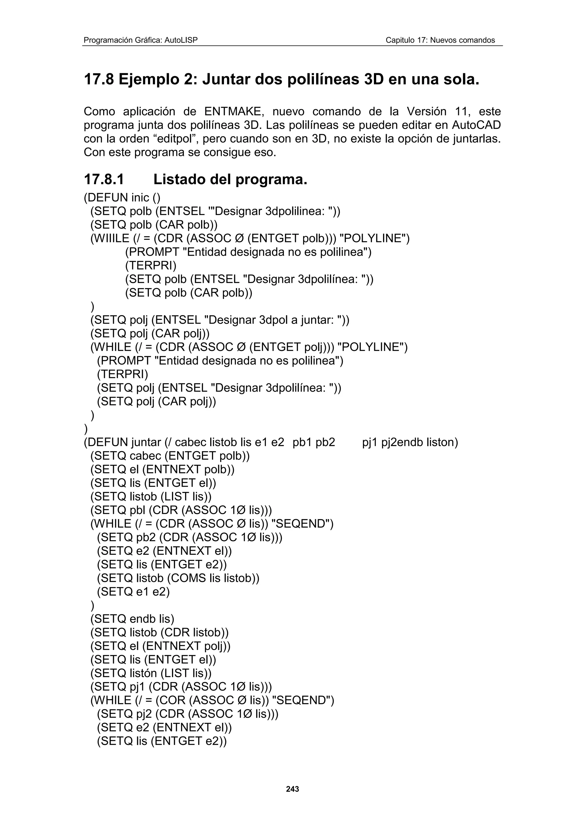Programación Gráfica: AutoLISP Capitulo 17: Nuevos comandos
243
17.8 Ejemplo 2: Juntar dos polilíneas 3D en una sola.
Como aplicación de ENTMAKE, nuevo comando de la Versión 11, este
programa junta dos polilíneas 3D. Las polilíneas se pueden editar en AutoCAD
con la orden “editpol”, pero cuando son en 3D, no existe la opción de juntarlas.
Con este programa se consigue eso.
17.8.1 Listado del programa.
(DEFUN inic ()
(SETQ polb (ENTSEL '"Designar 3dpolilinea: "))
(SETQ polb (CAR polb))
(WIIILE (/ = (CDR (ASSOC Ø (ENTGET polb))) "POLYLINE")
(PROMPT "Entidad designada no es polilinea")
(TERPRI)
(SETQ polb (ENTSEL "Designar 3dpolilínea: "))
(SETQ polb (CAR polb))
)
(SETQ polj (ENTSEL "Designar 3dpol a juntar: "))
(SETQ polj (CAR polj))
(WHILE (/ = (CDR (ASSOC Ø (ENTGET polj))) "POLYLINE")
(PROMPT "Entidad designada no es polilinea")
(TERPRI)
(SETQ polj (ENTSEL "Designar 3dpolilínea: "))
(SETQ polj (CAR polj))
)
)
(DEFUN juntar (/ cabec listob lis e1 e2 pb1 pb2 pj1 pj2endb liston)
(SETQ cabec (ENTGET polb))
(SETQ el (ENTNEXT polb))
(SETQ lis (ENTGET el))
(SETQ listob (LIST lis))
(SETQ pbl (CDR (ASSOC 1Ø lis)))
(WHILE (/ = (CDR (ASSOC Ø lis)) "SEQEND")
(SETQ pb2 (CDR (ASSOC 1Ø lis)))
(SETQ e2 (ENTNEXT el))
(SETQ lis (ENTGET e2))
(SETQ listob (COMS lis listob))
(SETQ e1 e2)
)
(SETQ endb lis)
(SETQ listob (CDR listob))
(SETQ el (ENTNEXT polj))
(SETQ lis (ENTGET el))
(SETQ listón (LIST lis))
(SETQ pj1 (CDR (ASSOC 1Ø lis)))
(WHILE (/ = (COR (ASSOC Ø lis)) "SEQEND")
(SETQ pj2 (CDR (ASSOC 1Ø lis)))
(SETQ e2 (ENTNEXT el))
(SETQ lis (ENTGET e2))
 