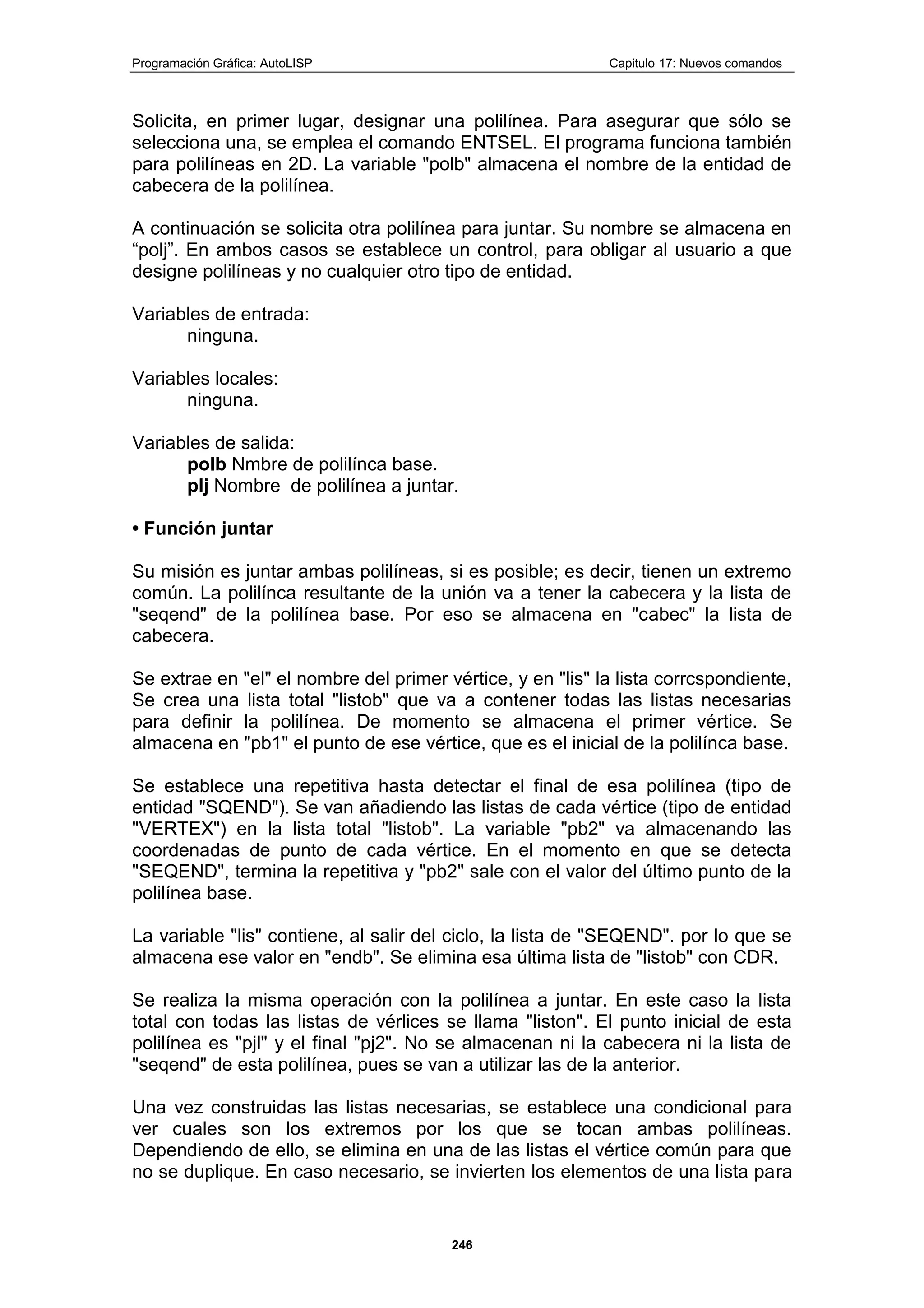 Programación Gráfica: AutoLISP Capitulo 17: Nuevos comandos
246
Solicita, en primer lugar, designar una polilínea. Para asegurar que sólo se
selecciona una, se emplea el comando ENTSEL. El programa funciona también
para polilíneas en 2D. La variable "polb" almacena el nombre de la entidad de
cabecera de la polilínea.
A continuación se solicita otra polilínea para juntar. Su nombre se almacena en
“polj”. En ambos casos se establece un control, para obligar al usuario a que
designe polilíneas y no cualquier otro tipo de entidad.
Variables de entrada:
ninguna.
Variables locales:
ninguna.
Variables de salida:
polb Nmbre de polilínca base.
plj Nombre de polilínea a juntar.
• Función juntar
Su misión es juntar ambas polilíneas, si es posible; es decir, tienen un extremo
común. La polilínca resultante de la unión va a tener la cabecera y la lista de
"seqend" de la polilínea base. Por eso se almacena en "cabec" la lista de
cabecera.
Se extrae en "el" el nombre del primer vértice, y en "lis" la lista corrcspondiente,
Se crea una lista total "listob" que va a contener todas las listas necesarias
para definir la polilínea. De momento se almacena el primer vértice. Se
almacena en "pb1" el punto de ese vértice, que es el inicial de la polilínca base.
Se establece una repetitiva hasta detectar el final de esa polilínea (tipo de
entidad "SQEND"). Se van añadiendo las listas de cada vértice (tipo de entidad
"VERTEX") en la lista total "listob". La variable "pb2" va almacenando las
coordenadas de punto de cada vértice. En el momento en que se detecta
"SEQEND", termina la repetitiva y "pb2" sale con el valor del último punto de la
polilínea base.
La variable "lis" contiene, al salir del ciclo, la lista de "SEQEND". por lo que se
almacena ese valor en "endb". Se elimina esa última lista de "listob" con CDR.
Se realiza la misma operación con la polilínea a juntar. En este caso la lista
total con todas las listas de vérlices se llama "liston". El punto inicial de esta
polilínea es "pjl" y el final "pj2". No se almacenan ni la cabecera ni la lista de
"seqend" de esta polilínea, pues se van a utilizar las de la anterior.
Una vez construidas las listas necesarias, se establece una condicional para
ver cuales son los extremos por los que se tocan ambas polilíneas.
Dependiendo de ello, se elimina en una de las listas el vértice común para que
no se duplique. En caso necesario, se invierten los elementos de una lista para
 