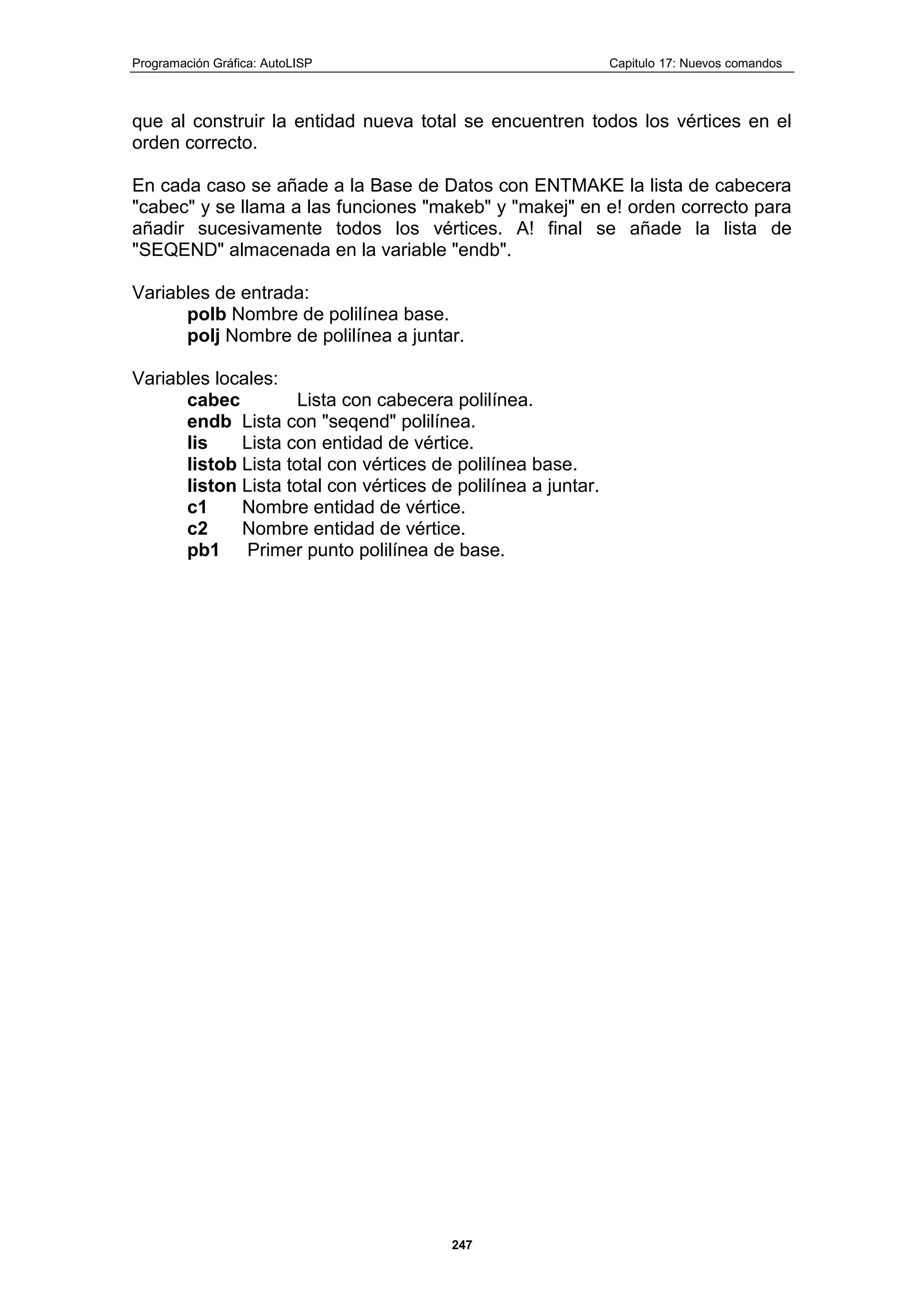Programación Gráfica: AutoLISP Capitulo 17: Nuevos comandos
247
que al construir la entidad nueva total se encuentren todos los vértices en el
orden correcto.
En cada caso se añade a la Base de Datos con ENTMAKE la lista de cabecera
"cabec" y se llama a las funciones "makeb" y "makej" en e! orden correcto para
añadir sucesivamente todos los vértices. A! final se añade la lista de
"SEQEND" almacenada en la variable "endb".
Variables de entrada:
polb Nombre de polilínea base.
polj Nombre de polilínea a juntar.
Variables locales:
cabec Lista con cabecera polilínea.
endb Lista con "seqend" polilínea.
lis Lista con entidad de vértice.
listob Lista total con vértices de polilínea base.
liston Lista total con vértices de polilínea a juntar.
c1 Nombre entidad de vértice.
c2 Nombre entidad de vértice.
pb1 Primer punto polilínea de base.
 