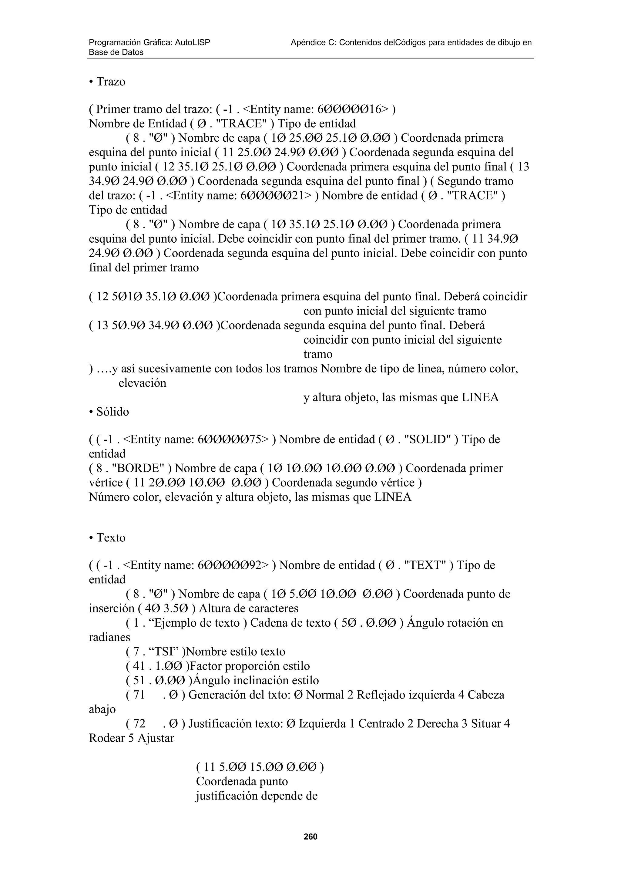 Programación Gráfica: AutoLISP Apéndice C: Contenidos delCódigos para entidades de dibujo en
Base de Datos
260
• Trazo
( Primer tramo del trazo: ( -1 . <Entity name: 6ØØØØØ16> )
Nombre de Entidad ( Ø . "TRACE" ) Tipo de entidad
( 8 . "Ø" ) Nombre de capa ( 1Ø 25.ØØ 25.1Ø Ø.ØØ ) Coordenada primera
esquina del punto inicial ( 11 25.ØØ 24.9Ø Ø.ØØ ) Coordenada segunda esquina del
punto inicial ( 12 35.1Ø 25.1Ø Ø.ØØ ) Coordenada primera esquina del punto final ( 13
34.9Ø 24.9Ø Ø.ØØ ) Coordenada segunda esquina del punto final ) ( Segundo tramo
del trazo: ( -1 . <Entity name: 6ØØØØØ21> ) Nombre de entidad ( Ø . "TRACE" )
Tipo de entidad
( 8 . "Ø" ) Nombre de capa ( 1Ø 35.1Ø 25.1Ø Ø.ØØ ) Coordenada primera
esquina del punto inicial. Debe coincidir con punto final del primer tramo. ( 11 34.9Ø
24.9Ø Ø.ØØ ) Coordenada segunda esquina del punto inicial. Debe coincidir con punto
final del primer tramo
( 12 5Ø1Ø 35.1Ø Ø.ØØ )Coordenada primera esquina del punto final. Deberá coincidir
con punto inicial del siguiente tramo
( 13 5Ø.9Ø 34.9Ø Ø.ØØ )Coordenada segunda esquina del punto final. Deberá
coincidir con punto inicial del siguiente
tramo
) ….y así sucesivamente con todos los tramos Nombre de tipo de linea, número color,
elevación
y altura objeto, las mismas que LINEA
• Sólido
( ( -1 . <Entity name: 6ØØØØØ75> ) Nombre de entidad ( Ø . "SOLID" ) Tipo de
entidad
( 8 . "BORDE" ) Nombre de capa ( 1Ø 1Ø.ØØ 1Ø.ØØ Ø.ØØ ) Coordenada primer
vértice ( 11 2Ø.ØØ 1Ø.ØØ Ø.ØØ ) Coordenada segundo vértice )
Número color, elevación y altura objeto, las mismas que LINEA
• Texto
( ( -1 . <Entity name: 6ØØØØØ92> ) Nombre de entidad ( Ø . "TEXT" ) Tipo de
entidad
( 8 . "Ø" ) Nombre de capa ( 1Ø 5.ØØ 1Ø.ØØ Ø.ØØ ) Coordenada punto de
inserción ( 4Ø 3.5Ø ) Altura de caracteres
( 1 . “Ejemplo de texto ) Cadena de texto ( 5Ø . Ø.ØØ ) Ángulo rotación en
radianes
( 7 . “TSI” )Nombre estilo texto
( 41 . 1.ØØ )Factor proporción estilo
( 51 . Ø.ØØ )Ángulo inclinación estilo
( 71 . Ø ) Generación del txto: Ø Normal 2 Reflejado izquierda 4 Cabeza
abajo
( 72 . Ø ) Justificación texto: Ø Izquierda 1 Centrado 2 Derecha 3 Situar 4
Rodear 5 Ajustar
( 11 5.ØØ 15.ØØ Ø.ØØ )
Coordenada punto
justificación depende de
 
