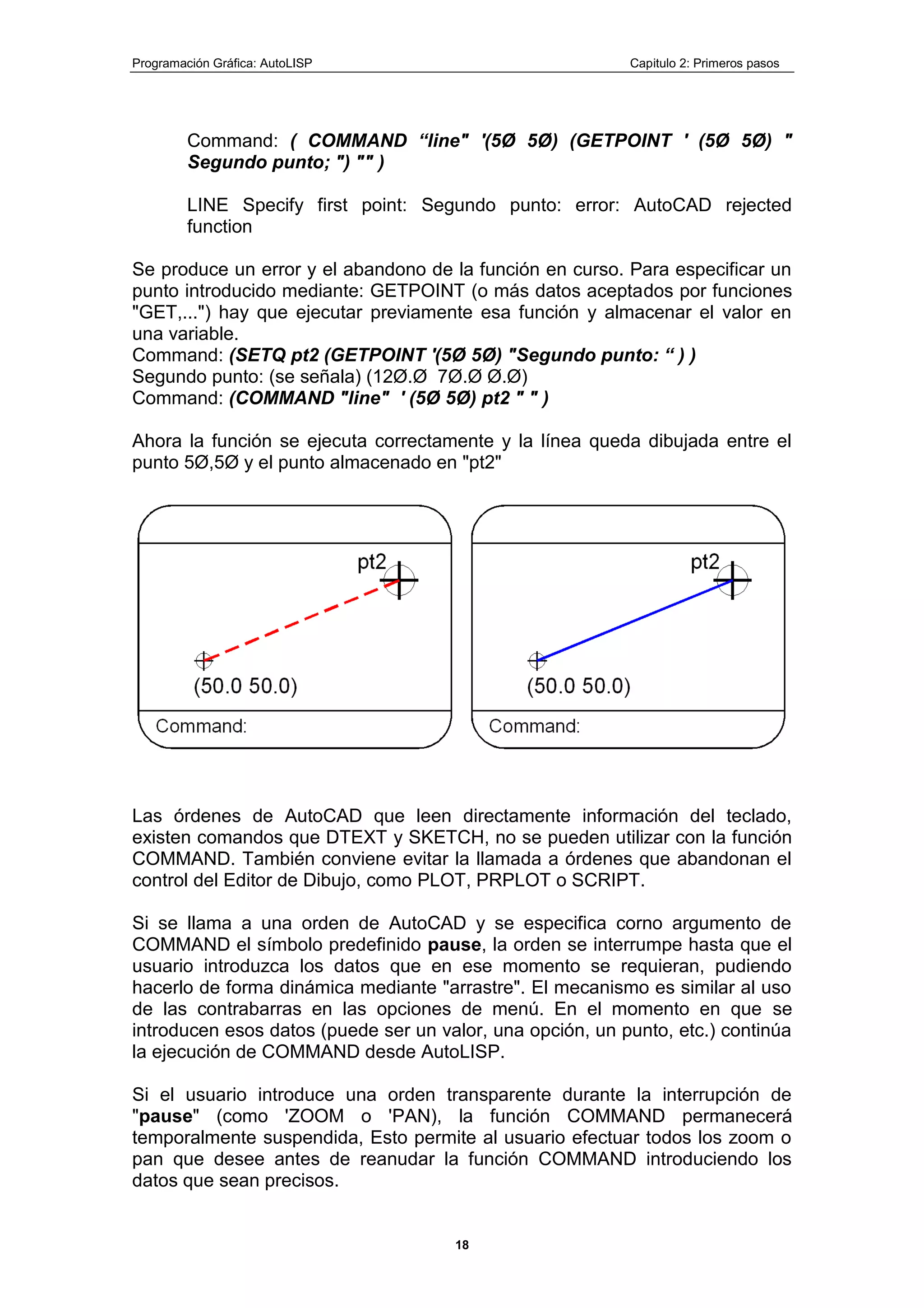 Programación Gráfica: AutoLISP Capitulo 2: Primeros pasos
18
Command: ( COMMAND “line" '(5Ø 5Ø) (GETPOINT ' (5Ø 5Ø) "
Segundo punto; ") "" )
LINE Specify first point: Segundo punto: error: AutoCAD rejected
function
Se produce un error y el abandono de la función en curso. Para especificar un
punto introducido mediante: GETPOINT (o más datos aceptados por funciones
"GET,...") hay que ejecutar previamente esa función y almacenar el valor en
una variable.
Command: (SETQ pt2 (GETPOINT '(5Ø 5Ø) "Segundo punto: “ ) )
Segundo punto: (se señala) (12Ø.Ø 7Ø.Ø Ø.Ø)
Command: (COMMAND "line" ' (5Ø 5Ø) pt2 " " )
Ahora la función se ejecuta correctamente y la línea queda dibujada entre el
punto 5Ø,5Ø y el punto almacenado en "pt2"
Las órdenes de AutoCAD que leen directamente información del teclado,
existen comandos que DTEXT y SKETCH, no se pueden utilizar con la función
COMMAND. También conviene evitar la llamada a órdenes que abandonan el
control del Editor de Dibujo, como PLOT, PRPLOT o SCRIPT.
Si se llama a una orden de AutoCAD y se especifica corno argumento de
COMMAND el símbolo predefinido pause, la orden se interrumpe hasta que el
usuario introduzca los datos que en ese momento se requieran, pudiendo
hacerlo de forma dinámica mediante "arrastre". El mecanismo es similar al uso
de las contrabarras en las opciones de menú. En el momento en que se
introducen esos datos (puede ser un valor, una opción, un punto, etc.) continúa
la ejecución de COMMAND desde AutoLISP.
Si el usuario introduce una orden transparente durante la interrupción de
"pause" (como 'ZOOM o 'PAN), la función COMMAND permanecerá
temporalmente suspendida, Esto permite al usuario efectuar todos los zoom o
pan que desee antes de reanudar la función COMMAND introduciendo los
datos que sean precisos.
 