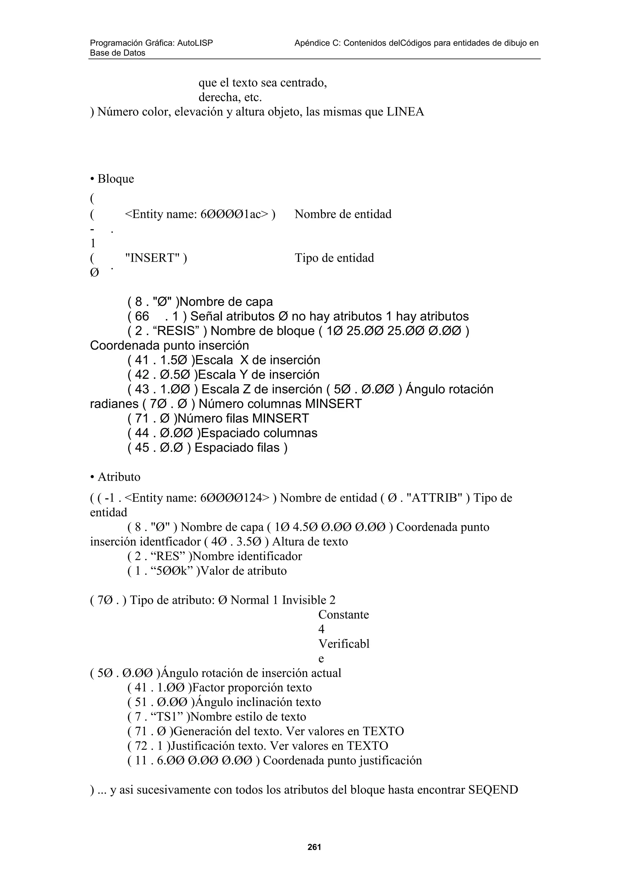 Programación Gráfica: AutoLISP Apéndice C: Contenidos delCódigos para entidades de dibujo en
Base de Datos
261
que el texto sea centrado,
derecha, etc.
) Número color, elevación y altura objeto, las mismas que LINEA
• Bloque
(
(
-
1
.
<Entity name: 6ØØØØ1ac> ) Nombre de entidad
(
Ø
.
"INSERT" ) Tipo de entidad
( 8 . "Ø" )Nombre de capa
( 66 . 1 ) Señal atributos Ø no hay atributos 1 hay atributos
( 2 . “RESIS” ) Nombre de bloque ( 1Ø 25.ØØ 25.ØØ Ø.ØØ )
Coordenada punto inserción
( 41 . 1.5Ø )Escala X de inserción
( 42 . Ø.5Ø )Escala Y de inserción
( 43 . 1.ØØ ) Escala Z de inserción ( 5Ø . Ø.ØØ ) Ángulo rotación
radianes ( 7Ø . Ø ) Número columnas MINSERT
( 71 . Ø )Número filas MINSERT
( 44 . Ø.ØØ )Espaciado columnas
( 45 . Ø.Ø ) Espaciado filas )
• Atributo
( ( -1 . <Entity name: 6ØØØØ124> ) Nombre de entidad ( Ø . "ATTRIB" ) Tipo de
entidad
( 8 . "Ø" ) Nombre de capa ( 1Ø 4.5Ø Ø.ØØ Ø.ØØ ) Coordenada punto
inserción identficador ( 4Ø . 3.5Ø ) Altura de texto
( 2 . “RES” )Nombre identificador
( 1 . “5ØØk” )Valor de atributo
( 7Ø . ) Tipo de atributo: Ø Normal 1 Invisible 2
Constante
4
Verificabl
e
( 5Ø . Ø.ØØ )Ángulo rotación de inserción actual
( 41 . 1.ØØ )Factor proporción texto
( 51 . Ø.ØØ )Ángulo inclinación texto
( 7 . “TS1” )Nombre estilo de texto
( 71 . Ø )Generación del texto. Ver valores en TEXTO
( 72 . 1 )Justificación texto. Ver valores en TEXTO
( 11 . 6.ØØ Ø.ØØ Ø.ØØ ) Coordenada punto justificación
) ... y asi sucesivamente con todos los atributos del bloque hasta encontrar SEQEND
 