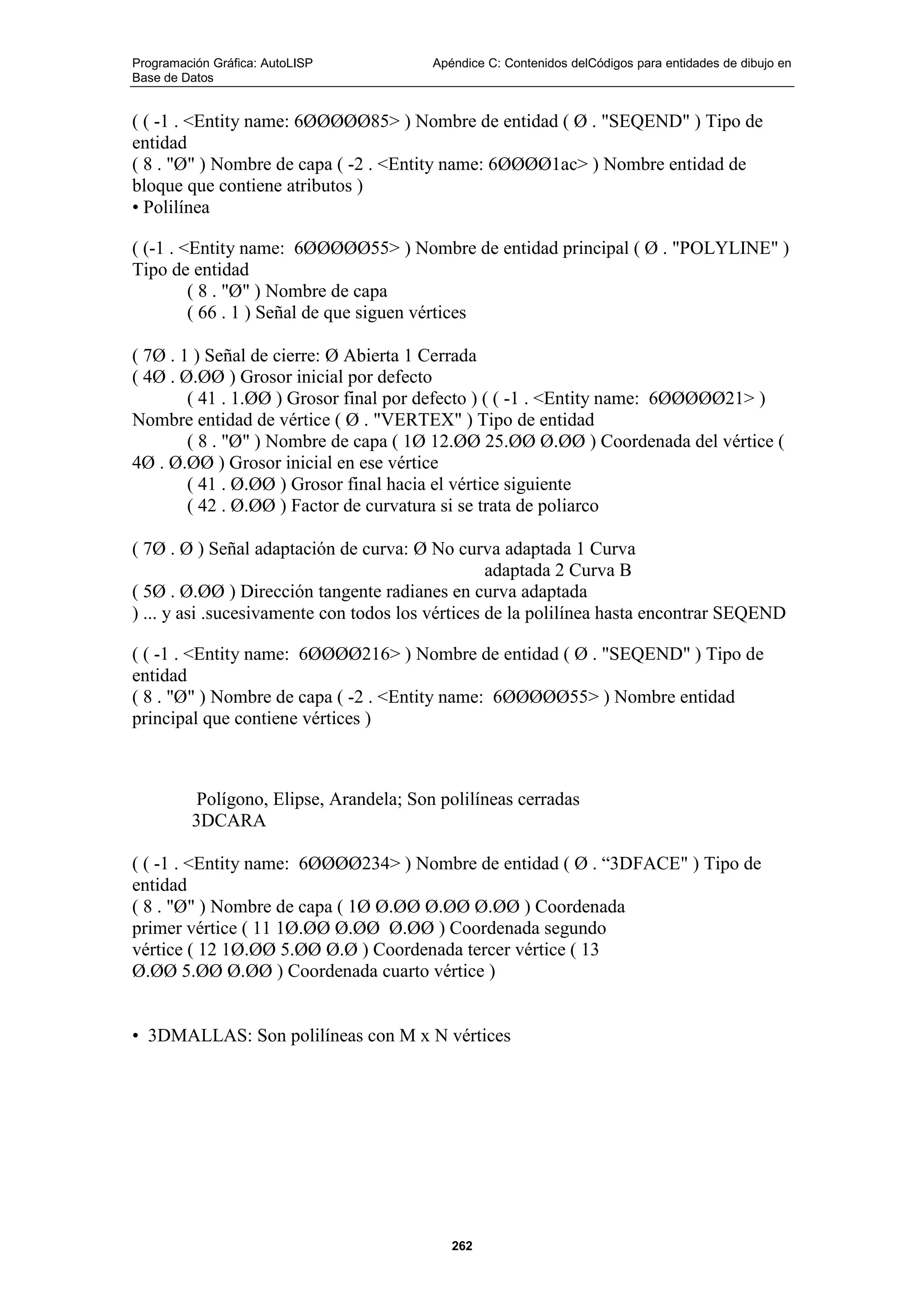 Programación Gráfica: AutoLISP Apéndice C: Contenidos delCódigos para entidades de dibujo en
Base de Datos
262
( ( -1 . <Entity name: 6ØØØØØ85> ) Nombre de entidad ( Ø . "SEQEND" ) Tipo de
entidad
( 8 . "Ø" ) Nombre de capa ( -2 . <Entity name: 6ØØØØ1ac> ) Nombre entidad de
bloque que contiene atributos )
• Polilínea
( (-1 . <Entity name: 6ØØØØØ55> ) Nombre de entidad principal ( Ø . "POLYLINE" )
Tipo de entidad
( 8 . "Ø" ) Nombre de capa
( 66 . 1 ) Señal de que siguen vértices
( 7Ø . 1 ) Señal de cierre: Ø Abierta 1 Cerrada
( 4Ø . Ø.ØØ ) Grosor inicial por defecto
( 41 . 1.ØØ ) Grosor final por defecto ) ( ( -1 . <Entity name: 6ØØØØØ21> )
Nombre entidad de vértice ( Ø . "VERTEX" ) Tipo de entidad
( 8 . "Ø" ) Nombre de capa ( 1Ø 12.ØØ 25.ØØ Ø.ØØ ) Coordenada del vértice (
4Ø . Ø.ØØ ) Grosor inicial en ese vértice
( 41 . Ø.ØØ ) Grosor final hacia el vértice siguiente
( 42 . Ø.ØØ ) Factor de curvatura si se trata de poliarco
( 7Ø . Ø ) Señal adaptación de curva: Ø No curva adaptada 1 Curva
adaptada 2 Curva B
( 5Ø . Ø.ØØ ) Dirección tangente radianes en curva adaptada
) ... y asi .sucesivamente con todos los vértices de la polilínea hasta encontrar SEQEND
( ( -1 . <Entity name: 6ØØØØ216> ) Nombre de entidad ( Ø . "SEQEND" ) Tipo de
entidad
( 8 . "Ø" ) Nombre de capa ( -2 . <Entity name: 6ØØØØØ55> ) Nombre entidad
principal que contiene vértices )
Polígono, Elipse, Arandela; Son polilíneas cerradas
3DCARA
( ( -1 . <Entity name: 6ØØØØ234> ) Nombre de entidad ( Ø . “3DFACE" ) Tipo de
entidad
( 8 . "Ø" ) Nombre de capa ( 1Ø Ø.ØØ Ø.ØØ Ø.ØØ ) Coordenada
primer vértice ( 11 1Ø.ØØ Ø.ØØ Ø.ØØ ) Coordenada segundo
vértice ( 12 1Ø.ØØ 5.ØØ Ø.Ø ) Coordenada tercer vértice ( 13
Ø.ØØ 5.ØØ Ø.ØØ ) Coordenada cuarto vértice )
• 3DMALLAS: Son polilíneas con M x N vértices
 