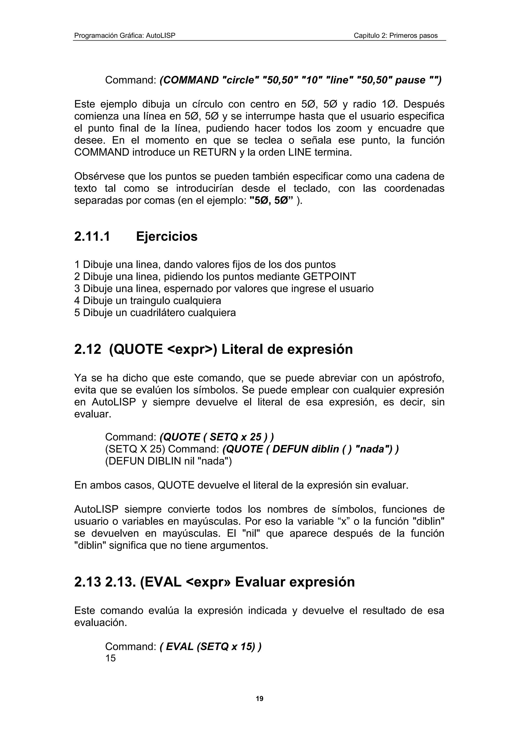 Programación Gráfica: AutoLISP Capitulo 2: Primeros pasos
19
Command: (COMMAND "circle" "50,50" "10" "line" "50,50" pause "")
Este ejemplo dibuja un círculo con centro en 5Ø, 5Ø y radio 1Ø. Después
comienza una línea en 5Ø, 5Ø y se interrumpe hasta que el usuario especifica
el punto final de la línea, pudiendo hacer todos los zoom y encuadre que
desee. En el momento en que se teclea o señala ese punto, la función
COMMAND introduce un RETURN y la orden LINE termina.
Obsérvese que los puntos se pueden también especificar como una cadena de
texto tal como se introducirían desde el teclado, con las coordenadas
separadas por comas (en el ejemplo: "5Ø, 5Ø” ).
2.11.1 Ejercicios
1 Dibuje una linea, dando valores fijos de los dos puntos
2 Dibuje una linea, pidiendo los puntos mediante GETPOINT
3 Dibuje una linea, espernado por valores que ingrese el usuario
4 Dibuje un traingulo cualquiera
5 Dibuje un cuadrilátero cualquiera
2.12 (QUOTE <expr>) Literal de expresión
Ya se ha dicho que este comando, que se puede abreviar con un apóstrofo,
evita que se evalúen los símbolos. Se puede emplear con cualquier expresión
en AutoLISP y siempre devuelve el literal de esa expresión, es decir, sin
evaluar.
Command: (QUOTE ( SETQ x 25 ) )
(SETQ X 25) Command: (QUOTE ( DEFUN diblin ( ) "nada") )
(DEFUN DIBLIN nil "nada")
En ambos casos, QUOTE devuelve el literal de la expresión sin evaluar.
AutoLISP siempre convierte todos los nombres de símbolos, funciones de
usuario o variables en mayúsculas. Por eso la variable “x” o la función "diblin"
se devuelven en mayúsculas. El "nil" que aparece después de la función
"diblin" significa que no tiene argumentos.
2.13 2.13. (EVAL <expr» Evaluar expresión
Este comando evalúa la expresión indicada y devuelve el resultado de esa
evaluación.
Command: ( EVAL (SETQ x 15) )
15
 