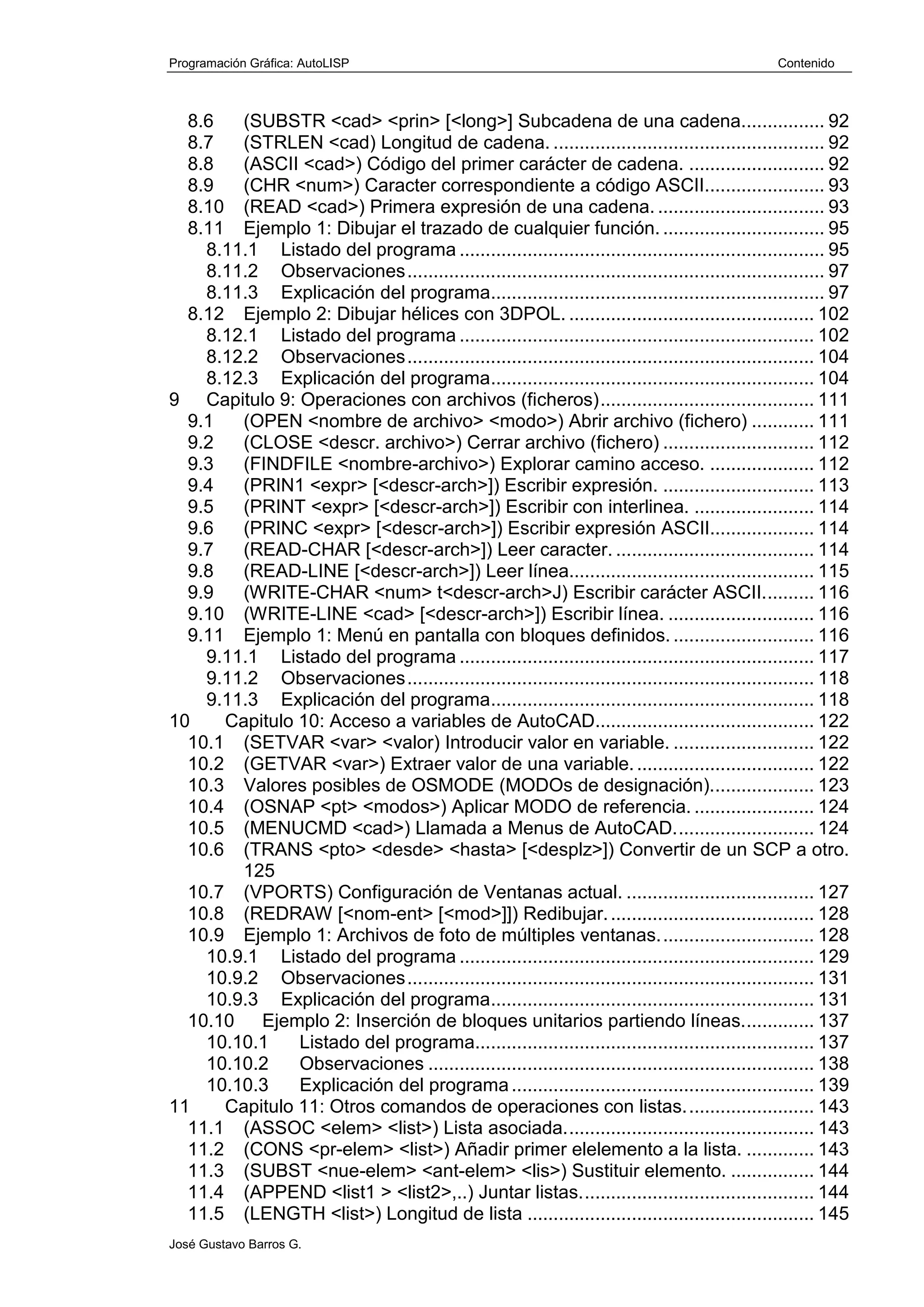 Programación Gráfica: AutoLISP Contenido
José Gustavo Barros G.
8.6 (SUBSTR <cad> <prin> [<long>] Subcadena de una cadena................ 92
8.7 (STRLEN <cad) Longitud de cadena. .................................................... 92
8.8 (ASCII <cad>) Código del primer carácter de cadena. .......................... 92
8.9 (CHR <num>) Caracter correspondiente a código ASCII....................... 93
8.10 (READ <cad>) Primera expresión de una cadena. ................................ 93
8.11 Ejemplo 1: Dibujar el trazado de cualquier función. ............................... 95
8.11.1 Listado del programa ...................................................................... 95
8.11.2 Observaciones................................................................................ 97
8.11.3 Explicación del programa................................................................ 97
8.12 Ejemplo 2: Dibujar hélices con 3DPOL. ............................................... 102
8.12.1 Listado del programa .................................................................... 102
8.12.2 Observaciones.............................................................................. 104
8.12.3 Explicación del programa.............................................................. 104
9 Capitulo 9: Operaciones con archivos (ficheros)......................................... 111
9.1 (OPEN <nombre de archivo> <modo>) Abrir archivo (fichero) ............ 111
9.2 (CLOSE <descr. archivo>) Cerrar archivo (fichero) ............................. 112
9.3 (FINDFILE <nombre-archivo>) Explorar camino acceso. .................... 112
9.4 (PRIN1 <expr> [<descr-arch>]) Escribir expresión. ............................. 113
9.5 (PRINT <expr> [<descr-arch>]) Escribir con interlinea. ....................... 114
9.6 (PRINC <expr> [<descr-arch>]) Escribir expresión ASCII.................... 114
9.7 (READ-CHAR [<descr-arch>]) Leer caracter. ...................................... 114
9.8 (READ-LINE [<descr-arch>]) Leer línea............................................... 115
9.9 (WRITE-CHAR <num> t<descr-arch>J) Escribir carácter ASCII.......... 116
9.10 (WRITE-LINE <cad> [<descr-arch>]) Escribir línea. ............................ 116
9.11 Ejemplo 1: Menú en pantalla con bloques definidos. ........................... 116
9.11.1 Listado del programa .................................................................... 117
9.11.2 Observaciones.............................................................................. 118
9.11.3 Explicación del programa.............................................................. 118
10 Capitulo 10: Acceso a variables de AutoCAD.......................................... 122
10.1 (SETVAR <var> <valor) Introducir valor en variable. ........................... 122
10.2 (GETVAR <var>) Extraer valor de una variable................................... 122
10.3 Valores posibles de OSMODE (MODOs de designación).................... 123
10.4 (OSNAP <pt> <modos>) Aplicar MODO de referencia. ....................... 124
10.5 (MENUCMD <cad>) Llamada a Menus de AutoCAD........................... 124
10.6 (TRANS <pto> <desde> <hasta> [<desplz>]) Convertir de un SCP a otro.
125
10.7 (VPORTS) Configuración de Ventanas actual. .................................... 127
10.8 (REDRAW [<nom-ent> [<mod>]]) Redibujar........................................ 128
10.9 Ejemplo 1: Archivos de foto de múltiples ventanas.............................. 128
10.9.1 Listado del programa .................................................................... 129
10.9.2 Observaciones.............................................................................. 131
10.9.3 Explicación del programa.............................................................. 131
10.10 Ejemplo 2: Inserción de bloques unitarios partiendo líneas.............. 137
10.10.1 Listado del programa................................................................. 137
10.10.2 Observaciones .......................................................................... 138
10.10.3 Explicación del programa.......................................................... 139
11 Capitulo 11: Otros comandos de operaciones con listas......................... 143
11.1 (ASSOC <elem> <list>) Lista asociada................................................ 143
11.2 (CONS <pr-elem> <list>) Añadir primer elelemento a la lista. ............. 143
11.3 (SUBST <nue-elem> <ant-elem> <lis>) Sustituir elemento. ................ 144
11.4 (APPEND <list1 > <list2>,..) Juntar listas............................................. 144
11.5 (LENGTH <list>) Longitud de lista ....................................................... 145
 