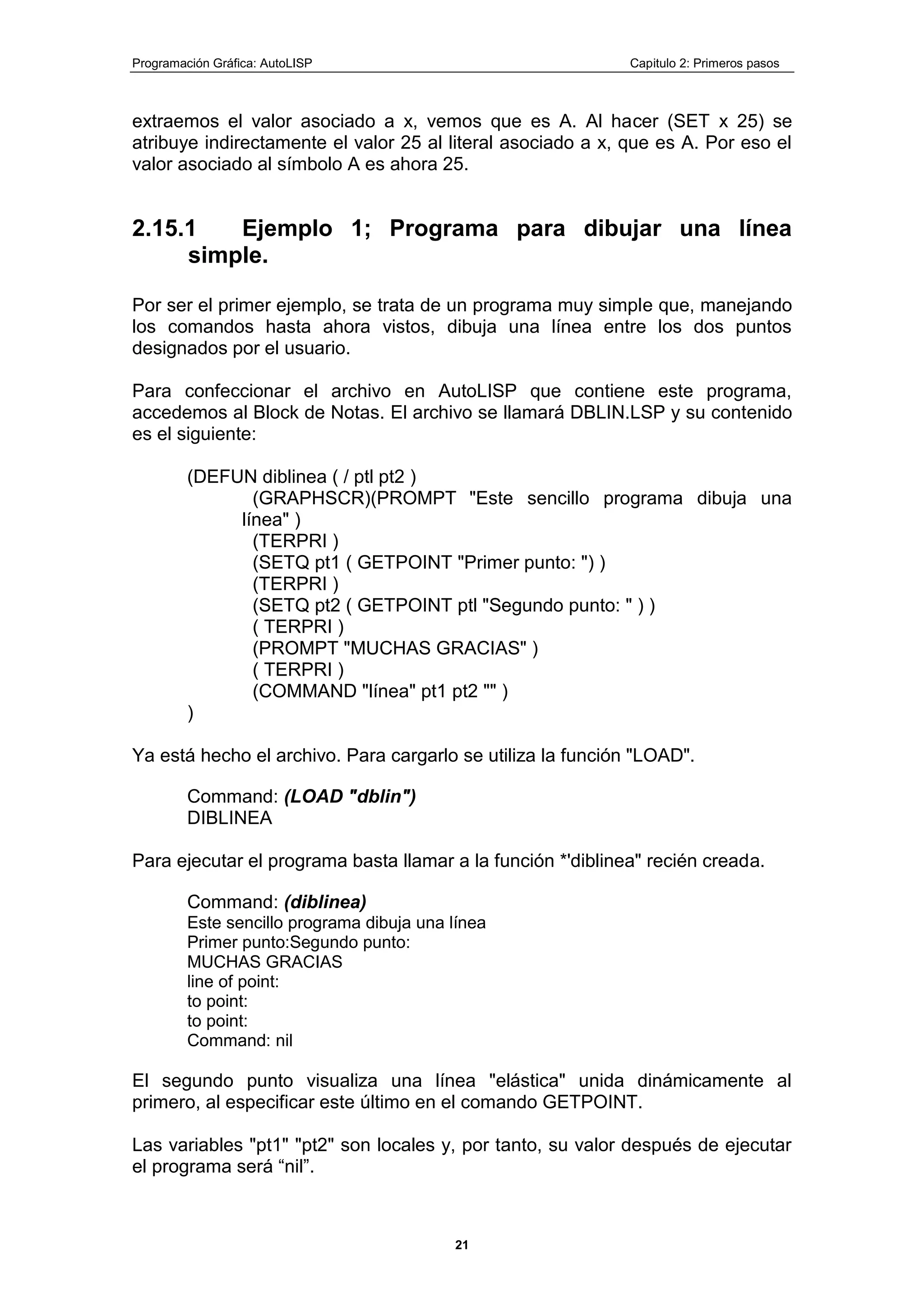 Programación Gráfica: AutoLISP Capitulo 2: Primeros pasos
21
extraemos el valor asociado a x, vemos que es A. Al hacer (SET x 25) se
atribuye indirectamente el valor 25 al literal asociado a x, que es A. Por eso el
valor asociado al símbolo A es ahora 25.
2.15.1 Ejemplo 1; Programa para dibujar una línea
simple.
Por ser el primer ejemplo, se trata de un programa muy simple que, manejando
los comandos hasta ahora vistos, dibuja una línea entre los dos puntos
designados por el usuario.
Para confeccionar el archivo en AutoLISP que contiene este programa,
accedemos al Block de Notas. El archivo se llamará DBLIN.LSP y su contenido
es el siguiente:
(DEFUN diblinea ( / ptl pt2 )
(GRAPHSCR)(PROMPT "Este sencillo programa dibuja una
línea" )
(TERPRI )
(SETQ pt1 ( GETPOINT "Primer punto: ") )
(TERPRI )
(SETQ pt2 ( GETPOINT ptl "Segundo punto: " ) )
( TERPRI )
(PROMPT "MUCHAS GRACIAS" )
( TERPRI )
(COMMAND "línea" pt1 pt2 "" )
)
Ya está hecho el archivo. Para cargarlo se utiliza la función "LOAD".
Command: (LOAD "dblin")
DIBLINEA
Para ejecutar el programa basta llamar a la función *'diblinea" recién creada.
Command: (diblinea)
Este sencillo programa dibuja una línea
Primer punto:Segundo punto:
MUCHAS GRACIAS
line of point:
to point:
to point:
Command: nil
El segundo punto visualiza una línea "elástica" unida dinámicamente al
primero, al especificar este último en el comando GETPOINT.
Las variables "pt1" "pt2" son locales y, por tanto, su valor después de ejecutar
el programa será “nil”.
 