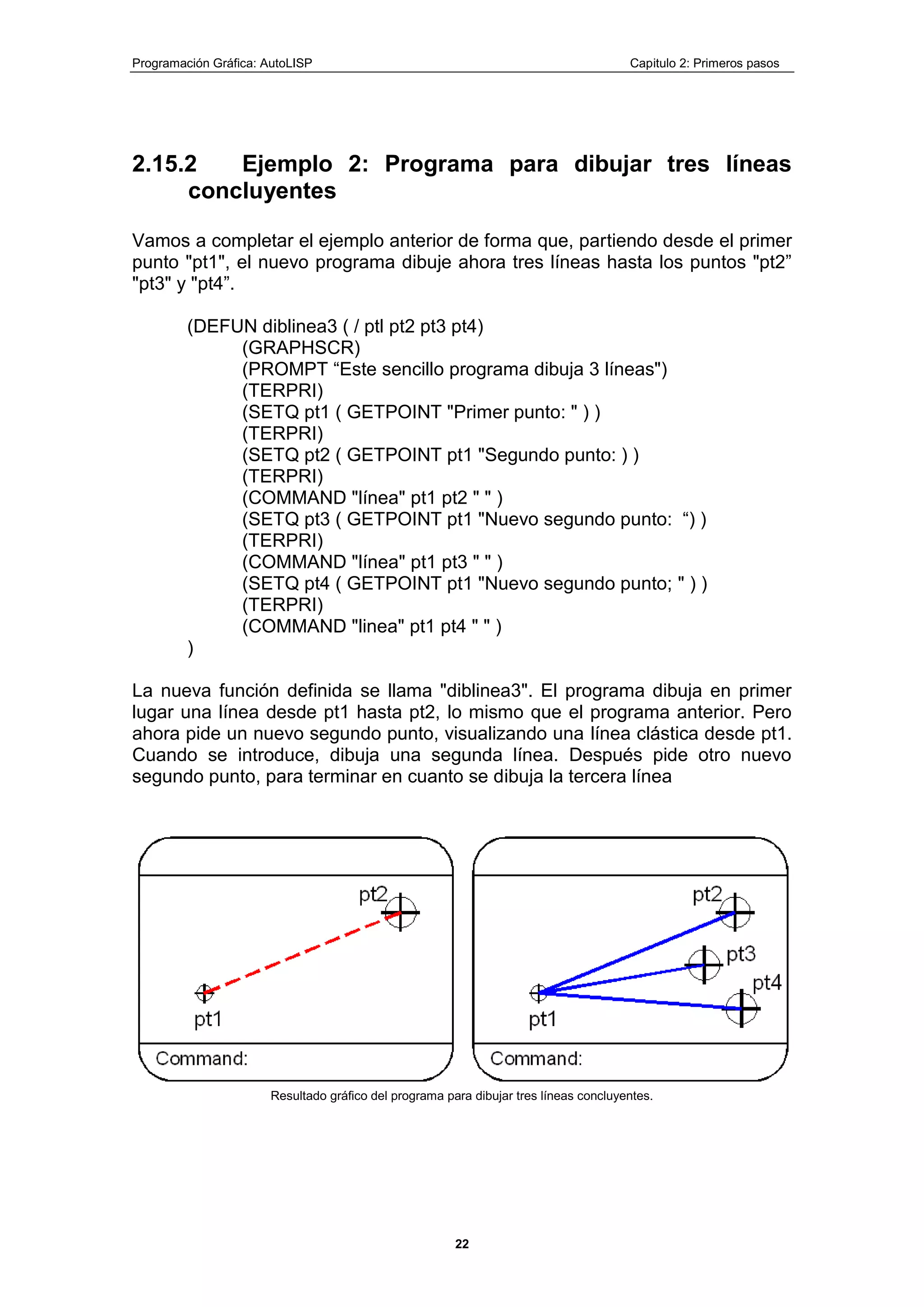 Programación Gráfica: AutoLISP Capitulo 2: Primeros pasos
22
2.15.2 Ejemplo 2: Programa para dibujar tres líneas
concluyentes
Vamos a completar el ejemplo anterior de forma que, partiendo desde el primer
punto "pt1", el nuevo programa dibuje ahora tres líneas hasta los puntos "pt2”
"pt3" y "pt4”.
(DEFUN diblinea3 ( / ptl pt2 pt3 pt4)
(GRAPHSCR)
(PROMPT “Este sencillo programa dibuja 3 líneas")
(TERPRI)
(SETQ pt1 ( GETPOINT "Primer punto: " ) )
(TERPRI)
(SETQ pt2 ( GETPOINT pt1 "Segundo punto: ) )
(TERPRI)
(COMMAND "línea" pt1 pt2 " " )
(SETQ pt3 ( GETPOINT pt1 "Nuevo segundo punto: “) )
(TERPRI)
(COMMAND "línea" pt1 pt3 " " )
(SETQ pt4 ( GETPOINT pt1 "Nuevo segundo punto; " ) )
(TERPRI)
(COMMAND "linea" pt1 pt4 " " )
)
La nueva función definida se llama "diblinea3". El programa dibuja en primer
lugar una línea desde pt1 hasta pt2, lo mismo que el programa anterior. Pero
ahora pide un nuevo segundo punto, visualizando una línea clástica desde pt1.
Cuando se introduce, dibuja una segunda línea. Después pide otro nuevo
segundo punto, para terminar en cuanto se dibuja la tercera línea
Resultado gráfico del programa para dibujar tres líneas concluyentes.
 