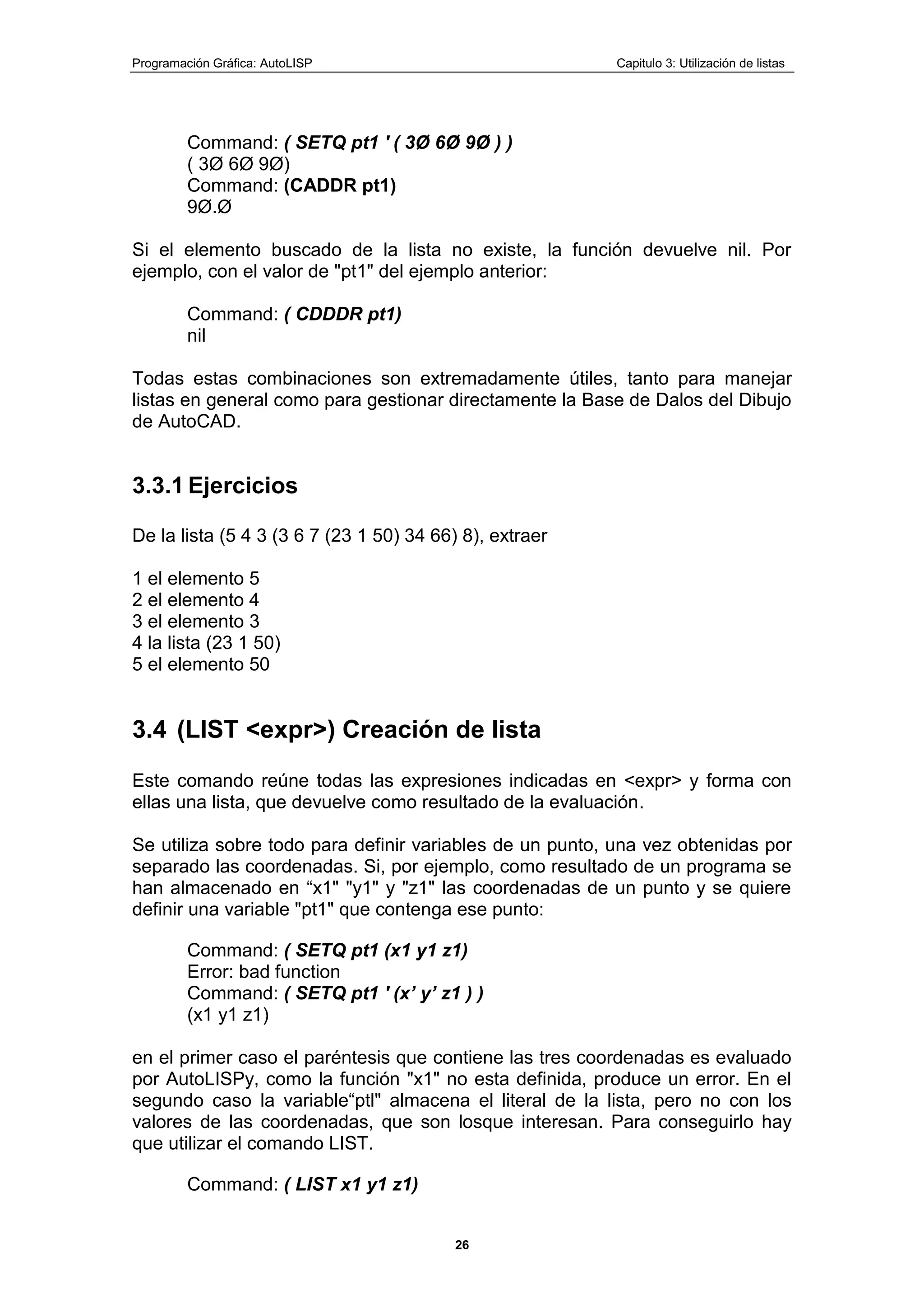 Programación Gráfica: AutoLISP Capitulo 3: Utilización de listas
26
Command: ( SETQ pt1 ' ( 3Ø 6Ø 9Ø ) )
( 3Ø 6Ø 9Ø)
Command: (CADDR pt1)
9Ø.Ø
Si el elemento buscado de la lista no existe, la función devuelve nil. Por
ejemplo, con el valor de "pt1" del ejemplo anterior:
Command: ( CDDDR pt1)
nil
Todas estas combinaciones son extremadamente útiles, tanto para manejar
listas en general como para gestionar directamente la Base de Dalos del Dibujo
de AutoCAD.
3.3.1 Ejercicios
De la lista (5 4 3 (3 6 7 (23 1 50) 34 66) 8), extraer
1 el elemento 5
2 el elemento 4
3 el elemento 3
4 la lista (23 1 50)
5 el elemento 50
3.4 (LIST <expr>) Creación de lista
Este comando reúne todas las expresiones indicadas en <expr> y forma con
ellas una lista, que devuelve como resultado de la evaluación.
Se utiliza sobre todo para definir variables de un punto, una vez obtenidas por
separado las coordenadas. Si, por ejemplo, como resultado de un programa se
han almacenado en “x1" "y1" y "z1" las coordenadas de un punto y se quiere
definir una variable "pt1" que contenga ese punto:
Command: ( SETQ pt1 (x1 y1 z1)
Error: bad function
Command: ( SETQ pt1 ' (x‟ y‟ z1 ) )
(x1 y1 z1)
en el primer caso el paréntesis que contiene las tres coordenadas es evaluado
por AutoLISPy, como la función "x1" no esta definida, produce un error. En el
segundo caso la variable“ptl" almacena el literal de la lista, pero no con los
valores de las coordenadas, que son losque interesan. Para conseguirlo hay
que utilizar el comando LIST.
Command: ( LIST x1 y1 z1)
 