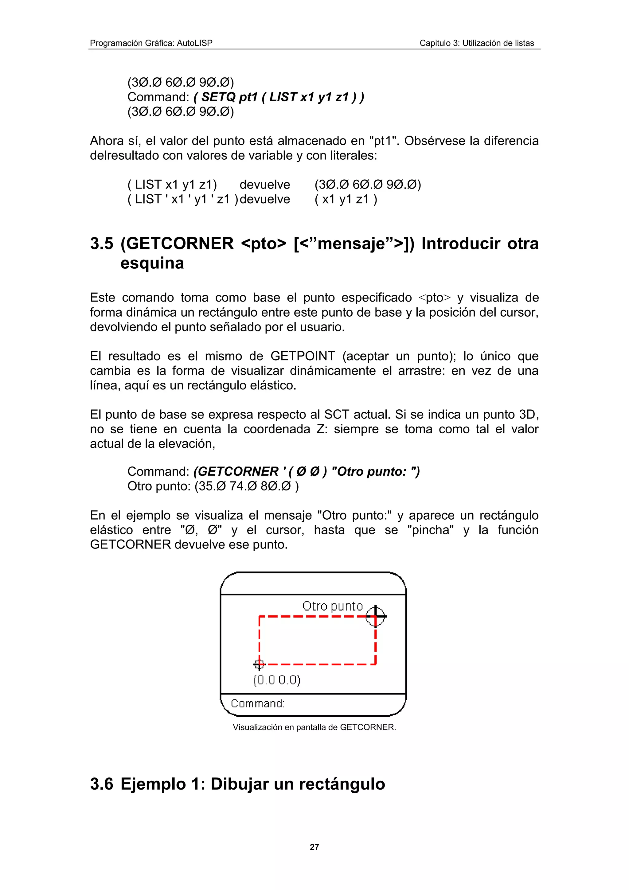 Programación Gráfica: AutoLISP Capitulo 3: Utilización de listas
27
(3Ø.Ø 6Ø.Ø 9Ø.Ø)
Command: ( SETQ pt1 ( LIST x1 y1 z1 ) )
(3Ø.Ø 6Ø.Ø 9Ø.Ø)
Ahora sí, el valor del punto está almacenado en "pt1". Obsérvese la diferencia
delresultado con valores de variable y con literales:
( LIST x1 y1 z1) devuelve (3Ø.Ø 6Ø.Ø 9Ø.Ø)
( LIST ' x1 ' y1 ' z1 )devuelve ( x1 y1 z1 )
3.5 (GETCORNER <pto> [<”mensaje”>]) Introducir otra
esquina
Este comando toma como base el punto especificado <pto> y visualiza de
forma dinámica un rectángulo entre este punto de base y la posición del cursor,
devolviendo el punto señalado por el usuario.
El resultado es el mismo de GETPOINT (aceptar un punto); lo único que
cambia es la forma de visualizar dinámicamente el arrastre: en vez de una
línea, aquí es un rectángulo elástico.
El punto de base se expresa respecto al SCT actual. Si se indica un punto 3D,
no se tiene en cuenta la coordenada Z: siempre se toma como tal el valor
actual de la elevación,
Command: (GETCORNER ' ( Ø Ø ) "Otro punto: ")
Otro punto: (35.Ø 74.Ø 8Ø.Ø )
En el ejemplo se visualiza el mensaje "Otro punto:" y aparece un rectángulo
elástico entre "Ø, Ø" y el cursor, hasta que se "pincha" y la función
GETCORNER devuelve ese punto.
Visualización en pantalla de GETCORNER.
3.6 Ejemplo 1: Dibujar un rectángulo
 