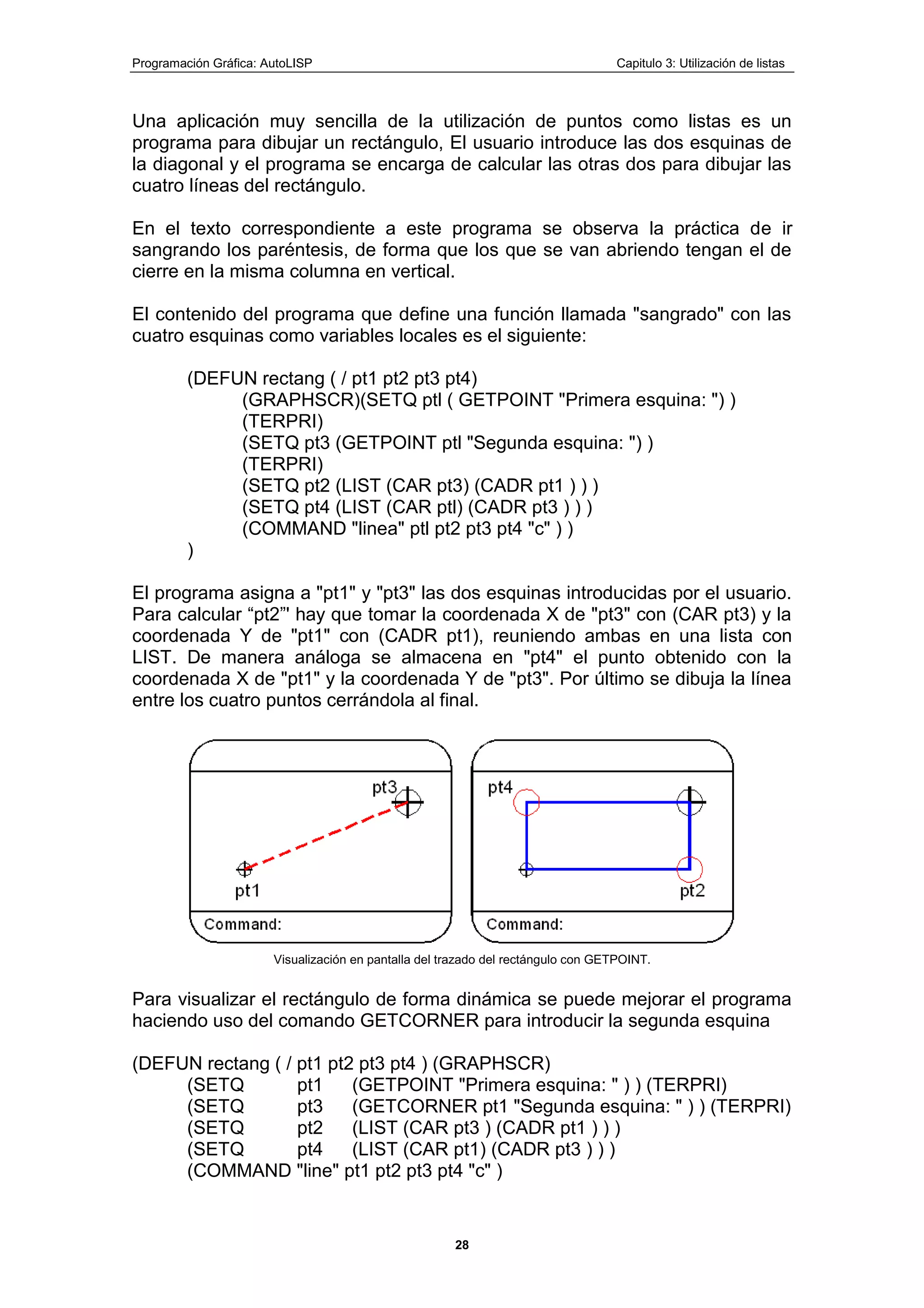 Programación Gráfica: AutoLISP Capitulo 3: Utilización de listas
28
Una aplicación muy sencilla de la utilización de puntos como listas es un
programa para dibujar un rectángulo, El usuario introduce las dos esquinas de
la diagonal y el programa se encarga de calcular las otras dos para dibujar las
cuatro líneas del rectángulo.
En el texto correspondiente a este programa se observa la práctica de ir
sangrando los paréntesis, de forma que los que se van abriendo tengan el de
cierre en la misma columna en vertical.
El contenido del programa que define una función llamada "sangrado" con las
cuatro esquinas como variables locales es el siguiente:
(DEFUN rectang ( / pt1 pt2 pt3 pt4)
(GRAPHSCR)(SETQ ptl ( GETPOINT "Primera esquina: ") )
(TERPRI)
(SETQ pt3 (GETPOINT ptl "Segunda esquina: ") )
(TERPRI)
(SETQ pt2 (LIST (CAR pt3) (CADR pt1 ) ) )
(SETQ pt4 (LIST (CAR ptl) (CADR pt3 ) ) )
(COMMAND "linea" ptl pt2 pt3 pt4 "c" ) )
)
El programa asigna a "pt1" y "pt3" las dos esquinas introducidas por el usuario.
Para calcular “pt2”' hay que tomar la coordenada X de "pt3" con (CAR pt3) y la
coordenada Y de "pt1" con (CADR pt1), reuniendo ambas en una lista con
LIST. De manera análoga se almacena en "pt4" el punto obtenido con la
coordenada X de "pt1" y la coordenada Y de "pt3". Por último se dibuja la línea
entre los cuatro puntos cerrándola al final.
Visualización en pantalla del trazado del rectángulo con GETPOINT.
Para visualizar el rectángulo de forma dinámica se puede mejorar el programa
haciendo uso del comando GETCORNER para introducir la segunda esquina
(DEFUN rectang ( / pt1 pt2 pt3 pt4 ) (GRAPHSCR)
(SETQ pt1 (GETPOINT "Primera esquina: " ) ) (TERPRI)
(SETQ pt3 (GETCORNER pt1 "Segunda esquina: " ) ) (TERPRI)
(SETQ pt2 (LIST (CAR pt3 ) (CADR pt1 ) ) )
(SETQ pt4 (LIST (CAR pt1) (CADR pt3 ) ) )
(COMMAND "line" pt1 pt2 pt3 pt4 "c" )
 