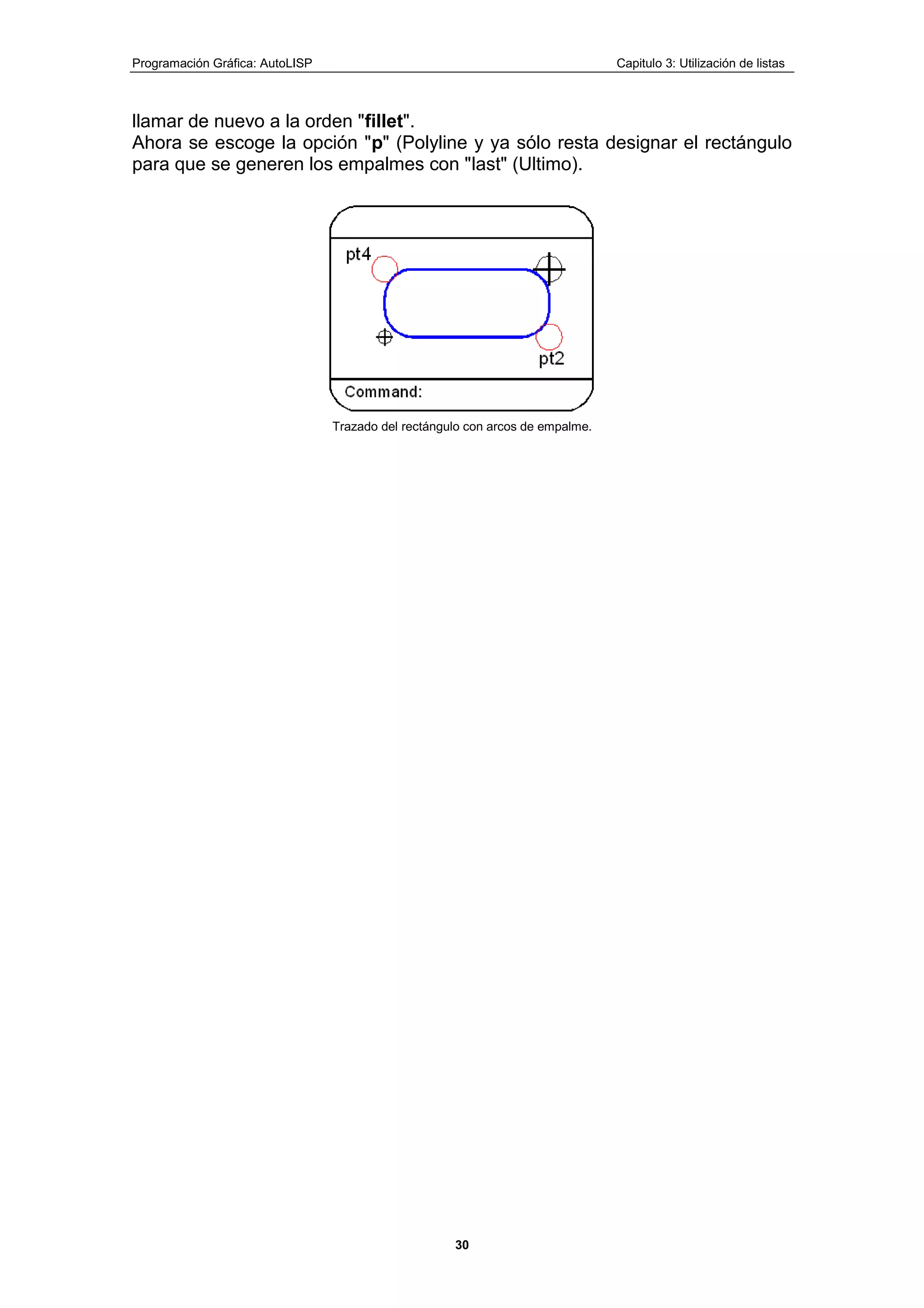 Programación Gráfica: AutoLISP Capitulo 3: Utilización de listas
30
llamar de nuevo a la orden "fillet".
Ahora se escoge la opción "p" (Polyline y ya sólo resta designar el rectángulo
para que se generen los empalmes con "last" (Ultimo).
Trazado del rectángulo con arcos de empalme.
 