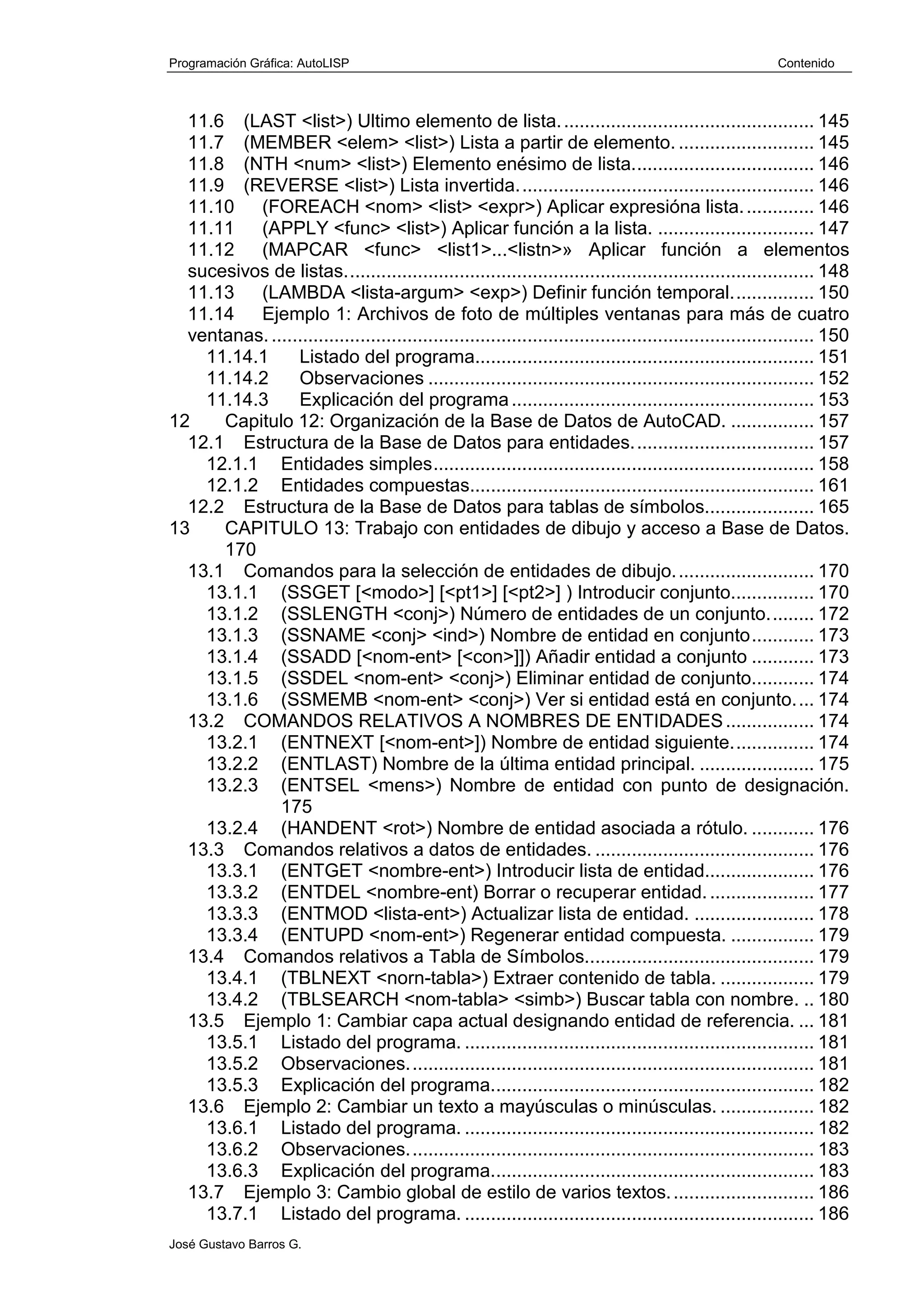 Programación Gráfica: AutoLISP Contenido
José Gustavo Barros G.
11.6 (LAST <list>) Ultimo elemento de lista................................................. 145
11.7 (MEMBER <elem> <list>) Lista a partir de elemento. .......................... 145
11.8 (NTH <num> <list>) Elemento enésimo de lista................................... 146
11.9 (REVERSE <list>) Lista invertida......................................................... 146
11.10 (FOREACH <nom> <list> <expr>) Aplicar expresióna lista.............. 146
11.11 (APPLY <func> <list>) Aplicar función a la lista. .............................. 147
11.12 (MAPCAR <func> <list1>...<listn>» Aplicar función a elementos
sucesivos de listas.......................................................................................... 148
11.13 (LAMBDA <lista-argum> <exp>) Definir función temporal................ 150
11.14 Ejemplo 1: Archivos de foto de múltiples ventanas para más de cuatro
ventanas......................................................................................................... 150
11.14.1 Listado del programa................................................................. 151
11.14.2 Observaciones .......................................................................... 152
11.14.3 Explicación del programa.......................................................... 153
12 Capitulo 12: Organización de la Base de Datos de AutoCAD. ................ 157
12.1 Estructura de la Base de Datos para entidades................................... 157
12.1.1 Entidades simples......................................................................... 158
12.1.2 Entidades compuestas.................................................................. 161
12.2 Estructura de la Base de Datos para tablas de símbolos..................... 165
13 CAPITULO 13: Trabajo con entidades de dibujo y acceso a Base de Datos.
170
13.1 Comandos para la selección de entidades de dibujo........................... 170
13.1.1 (SSGET [<modo>] [<pt1>] [<pt2>] ) Introducir conjunto................ 170
13.1.2 (SSLENGTH <conj>) Número de entidades de un conjunto......... 172
13.1.3 (SSNAME <conj> <ind>) Nombre de entidad en conjunto............ 173
13.1.4 (SSADD [<nom-ent> [<con>]]) Añadir entidad a conjunto ............ 173
13.1.5 (SSDEL <nom-ent> <conj>) Eliminar entidad de conjunto............ 174
13.1.6 (SSMEMB <nom-ent> <conj>) Ver si entidad está en conjunto.... 174
13.2 COMANDOS RELATIVOS A NOMBRES DE ENTIDADES................. 174
13.2.1 (ENTNEXT [<nom-ent>]) Nombre de entidad siguiente................ 174
13.2.2 (ENTLAST) Nombre de la última entidad principal. ...................... 175
13.2.3 (ENTSEL <mens>) Nombre de entidad con punto de designación.
175
13.2.4 (HANDENT <rot>) Nombre de entidad asociada a rótulo. ............ 176
13.3 Comandos relativos a datos de entidades. .......................................... 176
13.3.1 (ENTGET <nombre-ent>) Introducir lista de entidad..................... 176
13.3.2 (ENTDEL <nombre-ent) Borrar o recuperar entidad..................... 177
13.3.3 (ENTMOD <lista-ent>) Actualizar lista de entidad. ....................... 178
13.3.4 (ENTUPD <nom-ent>) Regenerar entidad compuesta. ................ 179
13.4 Comandos relativos a Tabla de Símbolos............................................ 179
13.4.1 (TBLNEXT <norn-tabla>) Extraer contenido de tabla. .................. 179
13.4.2 (TBLSEARCH <nom-tabla> <simb>) Buscar tabla con nombre. .. 180
13.5 Ejemplo 1: Cambiar capa actual designando entidad de referencia. ... 181
13.5.1 Listado del programa. ................................................................... 181
13.5.2 Observaciones.............................................................................. 181
13.5.3 Explicación del programa.............................................................. 182
13.6 Ejemplo 2: Cambiar un texto a mayúsculas o minúsculas. .................. 182
13.6.1 Listado del programa. ................................................................... 182
13.6.2 Observaciones.............................................................................. 183
13.6.3 Explicación del programa.............................................................. 183
13.7 Ejemplo 3: Cambio global de estilo de varios textos............................ 186
13.7.1 Listado del programa. ................................................................... 186
 