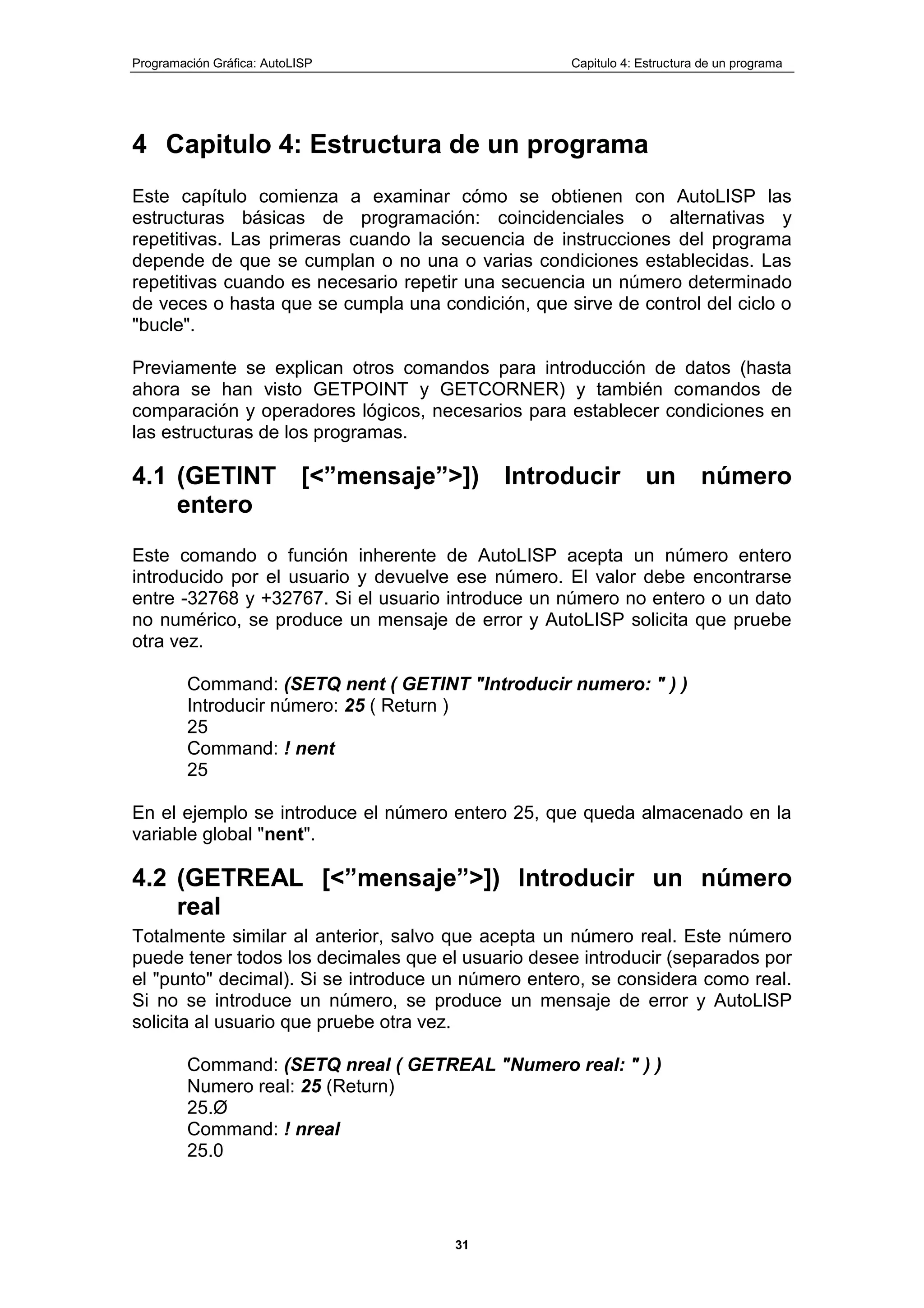 Programación Gráfica: AutoLISP Capitulo 4: Estructura de un programa
31
4 Capitulo 4: Estructura de un programa
Este capítulo comienza a examinar cómo se obtienen con AutoLISP las
estructuras básicas de programación: coincidenciales o alternativas y
repetitivas. Las primeras cuando la secuencia de instrucciones del programa
depende de que se cumplan o no una o varias condiciones establecidas. Las
repetitivas cuando es necesario repetir una secuencia un número determinado
de veces o hasta que se cumpla una condición, que sirve de control del ciclo o
"bucle".
Previamente se explican otros comandos para introducción de datos (hasta
ahora se han visto GETPOINT y GETCORNER) y también comandos de
comparación y operadores lógicos, necesarios para establecer condiciones en
las estructuras de los programas.
4.1 (GETINT [<”mensaje”>]) Introducir un número
entero
Este comando o función inherente de AutoLISP acepta un número entero
introducido por el usuario y devuelve ese número. El valor debe encontrarse
entre -32768 y +32767. Si el usuario introduce un número no entero o un dato
no numérico, se produce un mensaje de error y AutoLISP solicita que pruebe
otra vez.
Command: (SETQ nent ( GETINT "Introducir numero: " ) )
Introducir número: 25 ( Return )
25
Command: ! nent
25
En el ejemplo se introduce el número entero 25, que queda almacenado en la
variable global "nent".
4.2 (GETREAL [<”mensaje”>]) Introducir un número
real
Totalmente similar al anterior, salvo que acepta un número real. Este número
puede tener todos los decimales que el usuario desee introducir (separados por
el "punto" decimal). Si se introduce un número entero, se considera como real.
Si no se introduce un número, se produce un mensaje de error y AutoLlSP
solicita al usuario que pruebe otra vez.
Command: (SETQ nreal ( GETREAL "Numero real: " ) )
Numero real: 25 (Return)
25.Ø
Command: ! nreal
25.0
 