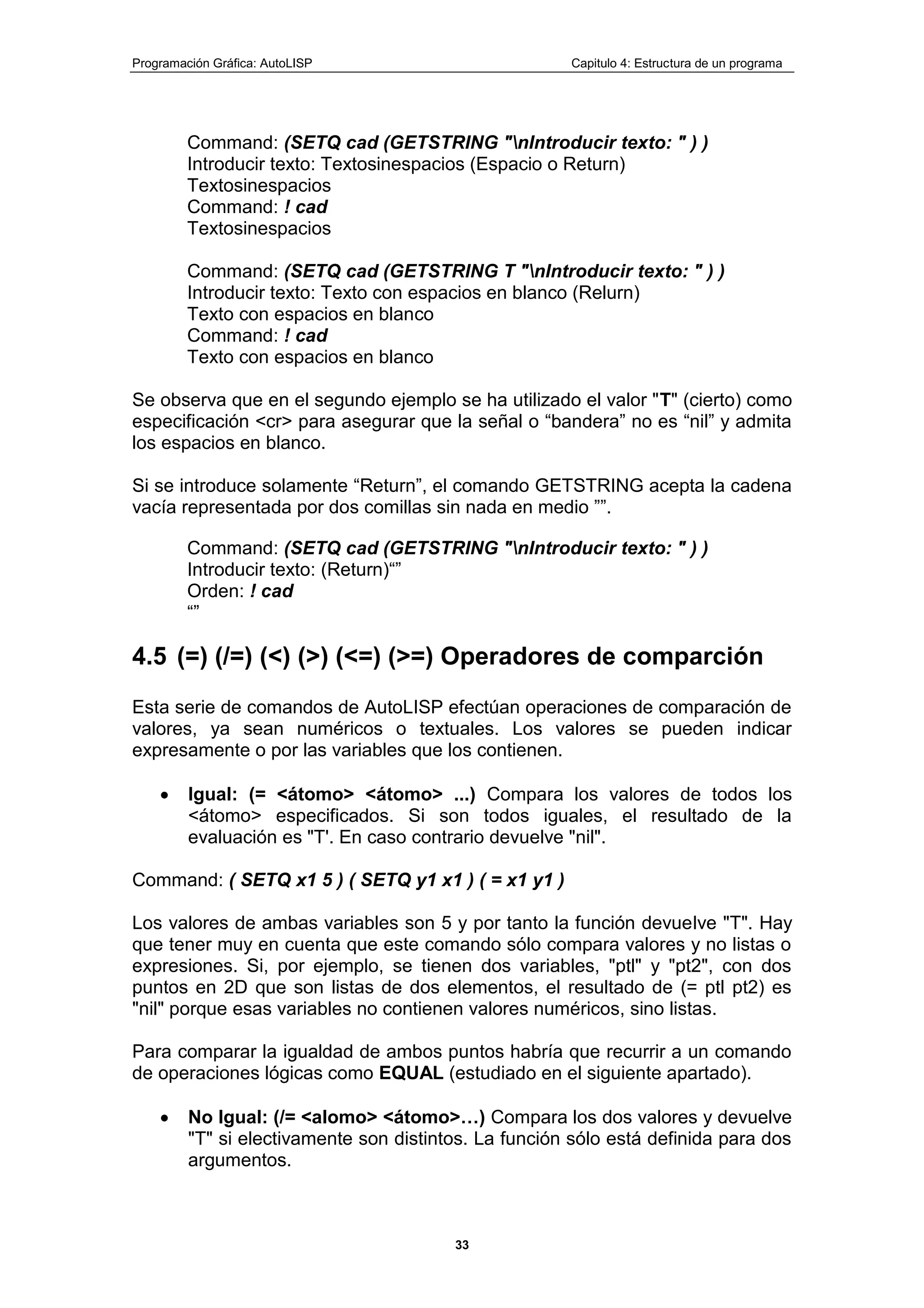 Programación Gráfica: AutoLISP Capitulo 4: Estructura de un programa
33
Command: (SETQ cad (GETSTRING "nIntroducir texto: " ) )
Introducir texto: Textosinespacios (Espacio o Return)
Textosinespacios
Command: ! cad
Textosinespacios
Command: (SETQ cad (GETSTRING T "nIntroducir texto: " ) )
Introducir texto: Texto con espacios en blanco (Relurn)
Texto con espacios en blanco
Command: ! cad
Texto con espacios en blanco
Se observa que en el segundo ejemplo se ha utilizado el valor "T" (cierto) como
especificación <cr> para asegurar que la señal o “bandera” no es “nil” y admita
los espacios en blanco.
Si se introduce solamente “Return”, el comando GETSTRING acepta la cadena
vacía representada por dos comillas sin nada en medio ””.
Command: (SETQ cad (GETSTRING "nIntroducir texto: " ) )
Introducir texto: (Return)“”
Orden: ! cad
“”
4.5 (=) (/=) (<) (>) (<=) (>=) Operadores de comparción
Esta serie de comandos de AutoLISP efectúan operaciones de comparación de
valores, ya sean numéricos o textuales. Los valores se pueden indicar
expresamente o por las variables que los contienen.
Igual: (= <átomo> <átomo> ...) Compara los valores de todos los
<átomo> especificados. Si son todos iguales, el resultado de la
evaluación es "T'. En caso contrario devuelve "nil".
Command: ( SETQ x1 5 ) ( SETQ y1 x1 ) ( = x1 y1 )
Los valores de ambas variables son 5 y por tanto la función devuelve "T". Hay
que tener muy en cuenta que este comando sólo compara valores y no listas o
expresiones. Si, por ejemplo, se tienen dos variables, "ptl" y "pt2", con dos
puntos en 2D que son listas de dos elementos, el resultado de (= ptl pt2) es
"nil" porque esas variables no contienen valores numéricos, sino listas.
Para comparar la igualdad de ambos puntos habría que recurrir a un comando
de operaciones lógicas como EQUAL (estudiado en el siguiente apartado).
No Igual: (/= <alomo> <átomo>…) Compara los dos valores y devuelve
"T" si electivamente son distintos. La función sólo está definida para dos
argumentos.
 