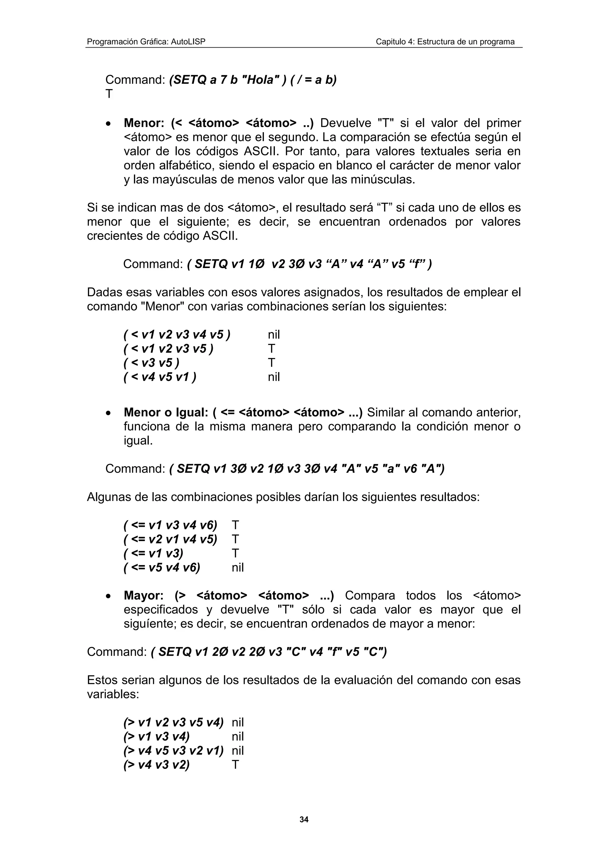 Programación Gráfica: AutoLISP Capitulo 4: Estructura de un programa
34
Command: (SETQ a 7 b "Hola" ) ( / = a b)
T
Menor: (< <átomo> <átomo> ..) Devuelve "T" si el valor del primer
<átomo> es menor que el segundo. La comparación se efectúa según el
valor de los códigos ASCII. Por tanto, para valores textuales seria en
orden alfabético, siendo el espacio en blanco el carácter de menor valor
y las mayúsculas de menos valor que las minúsculas.
Si se indican mas de dos <átomo>, el resultado será “T” si cada uno de ellos es
menor que el siguiente; es decir, se encuentran ordenados por valores
crecientes de código ASCII.
Command: ( SETQ v1 1Ø v2 3Ø v3 “A” v4 “A” v5 “f” )
Dadas esas variables con esos valores asignados, los resultados de emplear el
comando "Menor" con varias combinaciones serían los siguientes:
( < v1 v2 v3 v4 v5 ) nil
( < v1 v2 v3 v5 ) T
( < v3 v5 ) T
( < v4 v5 v1 ) nil
Menor o Igual: ( <= <átomo> <átomo> ...) Similar al comando anterior,
funciona de la misma manera pero comparando la condición menor o
igual.
Command: ( SETQ v1 3Ø v2 1Ø v3 3Ø v4 "A" v5 "a" v6 "A")
Algunas de las combinaciones posibles darían los siguientes resultados:
( <= v1 v3 v4 v6) T
( <= v2 v1 v4 v5) T
( <= v1 v3) T
( <= v5 v4 v6) nil
Mayor: (> <átomo> <átomo> ...) Compara todos los <átomo>
especificados y devuelve "T" sólo si cada valor es mayor que el
siguíente; es decir, se encuentran ordenados de mayor a menor:
Command: ( SETQ v1 2Ø v2 2Ø v3 "C" v4 "f" v5 "C")
Estos serian algunos de los resultados de la evaluación del comando con esas
variables:
(> v1 v2 v3 v5 v4) nil
(> v1 v3 v4) nil
(> v4 v5 v3 v2 v1) nil
(> v4 v3 v2) T
 