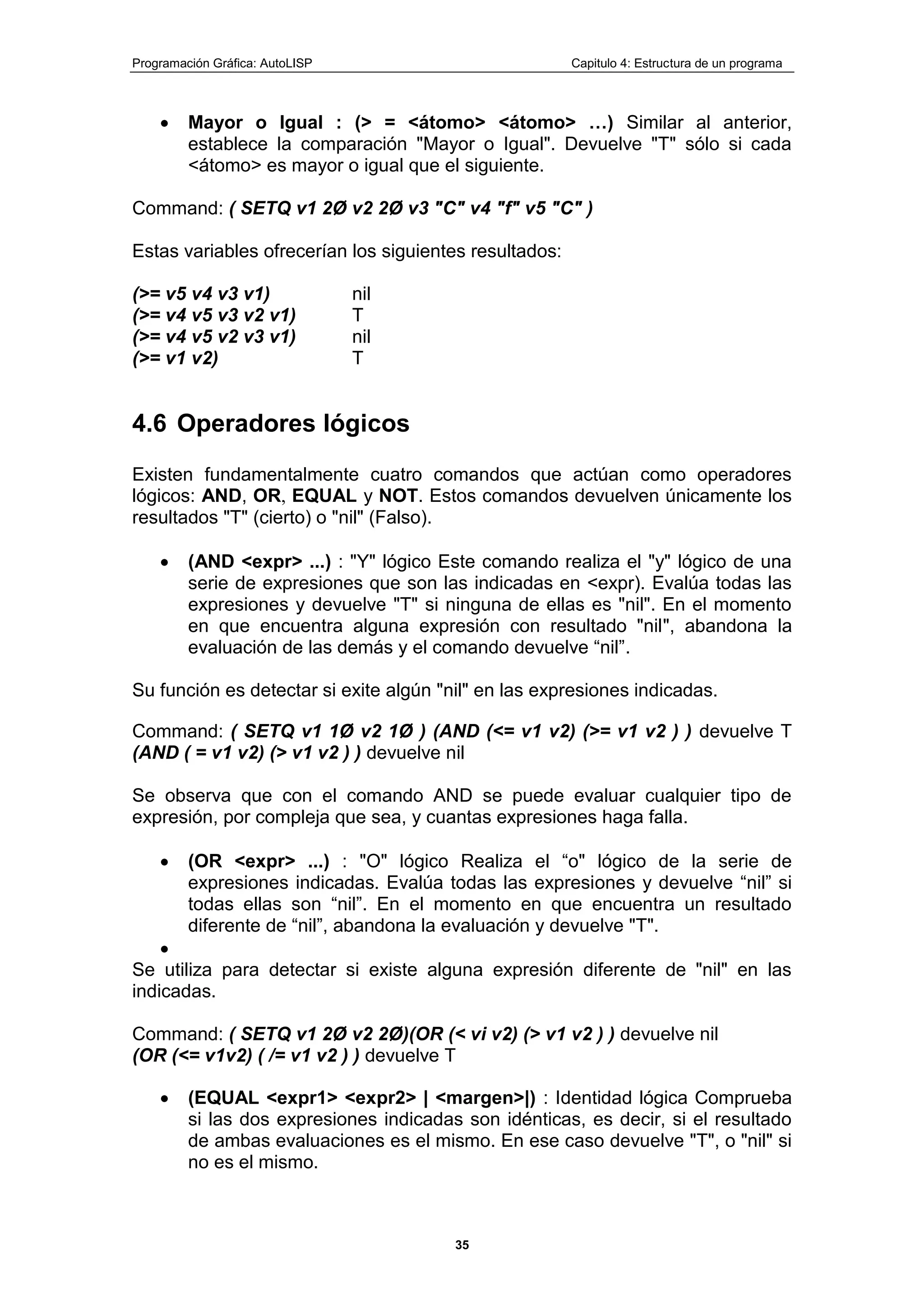 Programación Gráfica: AutoLISP Capitulo 4: Estructura de un programa
35
Mayor o Igual : (> = <átomo> <átomo> …) Similar al anterior,
establece la comparación "Mayor o Igual". Devuelve "T" sólo si cada
<átomo> es mayor o igual que el siguiente.
Command: ( SETQ v1 2Ø v2 2Ø v3 "C" v4 "f" v5 "C" )
Estas variables ofrecerían los siguientes resultados:
(>= v5 v4 v3 v1) nil
(>= v4 v5 v3 v2 v1) T
(>= v4 v5 v2 v3 v1) nil
(>= v1 v2) T
4.6 Operadores lógicos
Existen fundamentalmente cuatro comandos que actúan como operadores
lógicos: AND, OR, EQUAL y NOT. Estos comandos devuelven únicamente los
resultados "T" (cierto) o "nil" (Falso).
(AND <expr> ...) : "Y" lógico Este comando realiza el "y" lógico de una
serie de expresiones que son las indicadas en <expr). Evalúa todas las
expresiones y devuelve "T" si ninguna de ellas es "nil". En el momento
en que encuentra alguna expresión con resultado "nil", abandona la
evaluación de las demás y el comando devuelve “nil”.
Su función es detectar si exite algún "nil" en las expresiones indicadas.
Command: ( SETQ v1 1Ø v2 1Ø ) (AND (<= v1 v2) (>= v1 v2 ) ) devuelve T
(AND ( = v1 v2) (> v1 v2 ) ) devuelve nil
Se observa que con el comando AND se puede evaluar cualquier tipo de
expresión, por compleja que sea, y cuantas expresiones haga falla.
(OR <expr> ...) : "O" lógico Realiza el “o" lógico de la serie de
expresiones indicadas. Evalúa todas las expresiones y devuelve “nil” si
todas ellas son “nil”. En el momento en que encuentra un resultado
diferente de “nil”, abandona la evaluación y devuelve "T".
Se utiliza para detectar si existe alguna expresión diferente de "nil" en las
indicadas.
Command: ( SETQ v1 2Ø v2 2Ø)(OR (< vi v2) (> v1 v2 ) ) devuelve nil
(OR (<= v1v2) ( /= v1 v2 ) ) devuelve T
(EQUAL <expr1> <expr2> | <margen>|) : Identidad lógica Comprueba
si las dos expresiones indicadas son idénticas, es decir, si el resultado
de ambas evaluaciones es el mismo. En ese caso devuelve "T", o "nil" si
no es el mismo.
 