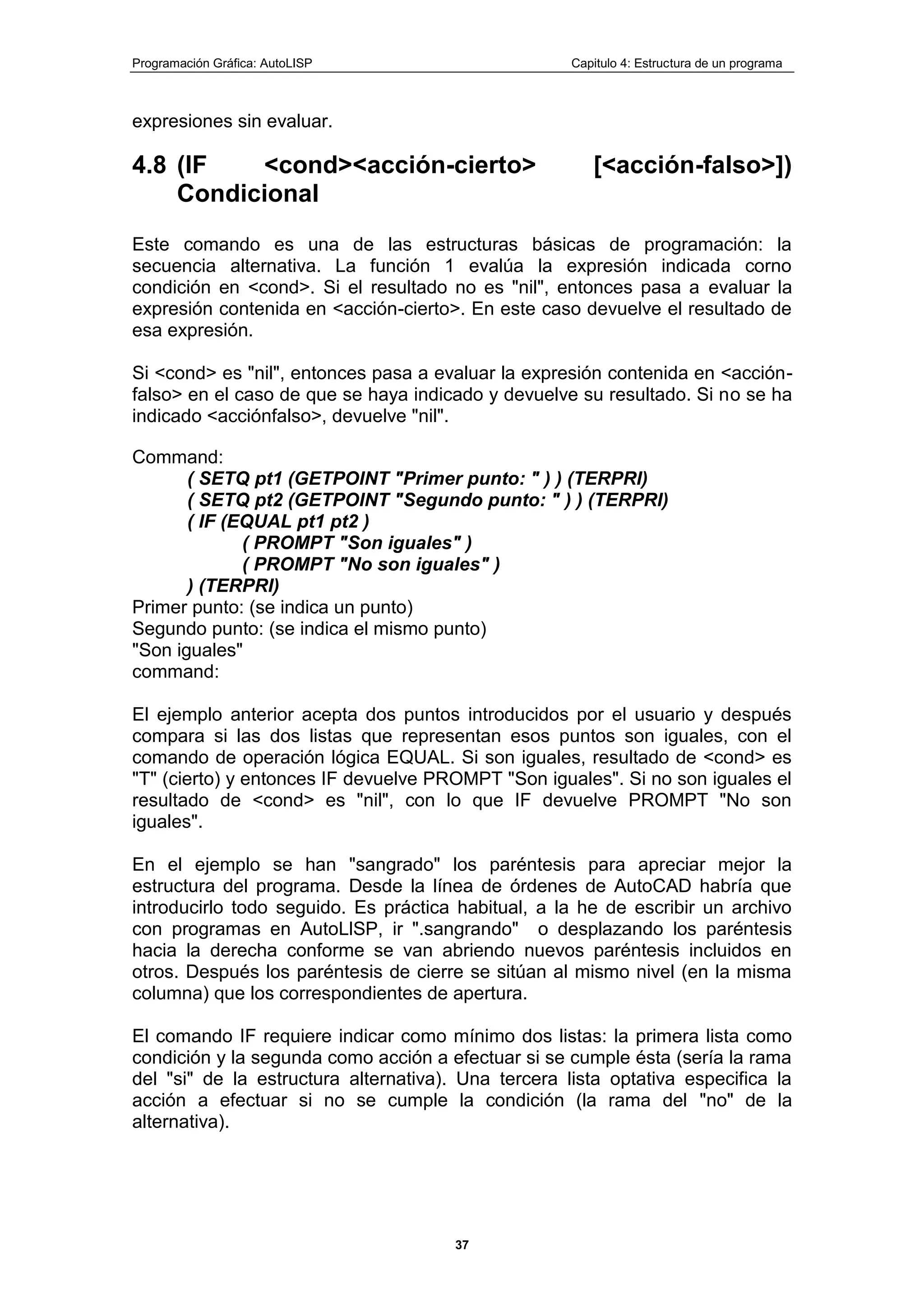 Programación Gráfica: AutoLISP Capitulo 4: Estructura de un programa
37
expresiones sin evaluar.
4.8 (IF <cond><acción-cierto> [<acción-falso>])
Condicional
Este comando es una de las estructuras básicas de programación: la
secuencia alternativa. La función 1 evalúa la expresión indicada corno
condición en <cond>. Si el resultado no es "nil", entonces pasa a evaluar la
expresión contenida en <acción-cierto>. En este caso devuelve el resultado de
esa expresión.
Si <cond> es "nil", entonces pasa a evaluar la expresión contenida en <acción-
falso> en el caso de que se haya indicado y devuelve su resultado. Si no se ha
indicado <acciónfalso>, devuelve "nil".
Command:
( SETQ pt1 (GETPOINT "Primer punto: " ) ) (TERPRI)
( SETQ pt2 (GETPOINT "Segundo punto: " ) ) (TERPRI)
( IF (EQUAL pt1 pt2 )
( PROMPT "Son iguales" )
( PROMPT "No son iguales" )
) (TERPRI)
Primer punto: (se indica un punto)
Segundo punto: (se indica el mismo punto)
"Son iguales"
command:
El ejemplo anterior acepta dos puntos introducidos por el usuario y después
compara si las dos listas que representan esos puntos son iguales, con el
comando de operación lógica EQUAL. Si son iguales, resultado de <cond> es
"T" (cierto) y entonces IF devuelve PROMPT "Son iguales". Si no son iguales el
resultado de <cond> es "nil", con lo que IF devuelve PROMPT "No son
iguales".
En el ejemplo se han "sangrado" los paréntesis para apreciar mejor la
estructura del programa. Desde la línea de órdenes de AutoCAD habría que
introducirlo todo seguido. Es práctica habitual, a la he de escribir un archivo
con programas en AutoLlSP, ir ".sangrando" o desplazando los paréntesis
hacia la derecha conforme se van abriendo nuevos paréntesis incluidos en
otros. Después los paréntesis de cierre se sitúan al mismo nivel (en la misma
columna) que los correspondientes de apertura.
El comando IF requiere indicar como mínimo dos listas: la primera lista como
condición y la segunda como acción a efectuar si se cumple ésta (sería la rama
del "si" de la estructura alternativa). Una tercera lista optativa especifica la
acción a efectuar si no se cumple la condición (la rama del "no" de la
alternativa).
 