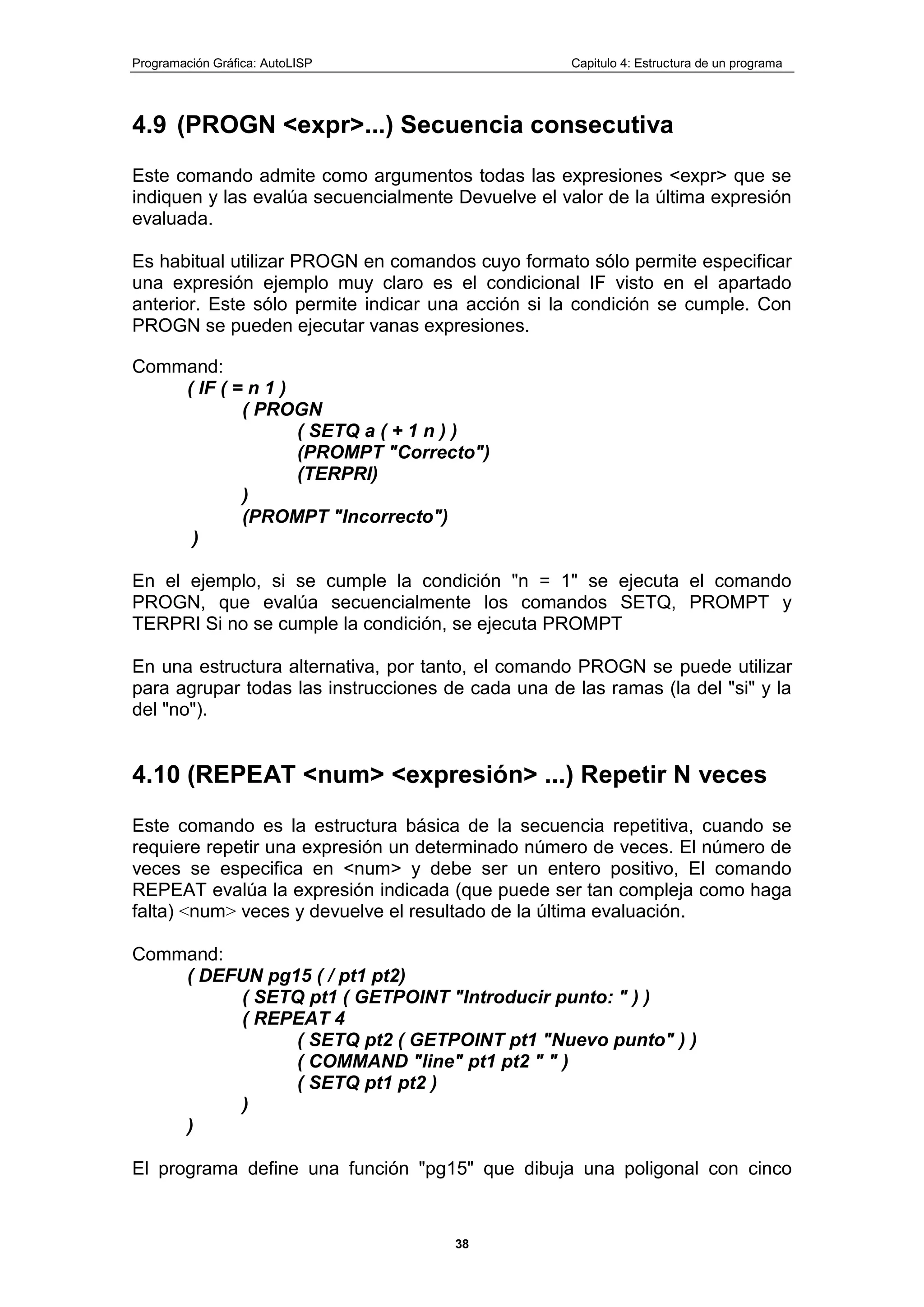 Programación Gráfica: AutoLISP Capitulo 4: Estructura de un programa
38
4.9 (PROGN <expr>...) Secuencia consecutiva
Este comando admite como argumentos todas las expresiones <expr> que se
indiquen y las evalúa secuencialmente Devuelve el valor de la última expresión
evaluada.
Es habitual utilizar PROGN en comandos cuyo formato sólo permite especificar
una expresión ejemplo muy claro es el condicional IF visto en el apartado
anterior. Este sólo permite indicar una acción si la condición se cumple. Con
PROGN se pueden ejecutar vanas expresiones.
Command:
( IF ( = n 1 )
( PROGN
( SETQ a ( + 1 n ) )
(PROMPT "Correcto")
(TERPRI)
)
(PROMPT "Incorrecto")
)
En el ejemplo, si se cumple la condición "n = 1" se ejecuta el comando
PROGN, que evalúa secuencialmente los comandos SETQ, PROMPT y
TERPRI Si no se cumple la condición, se ejecuta PROMPT
En una estructura alternativa, por tanto, el comando PROGN se puede utilizar
para agrupar todas las instrucciones de cada una de las ramas (la del "si" y la
del "no").
4.10 (REPEAT <num> <expresión> ...) Repetir N veces
Este comando es la estructura básica de la secuencia repetitiva, cuando se
requiere repetir una expresión un determinado número de veces. El número de
veces se especifica en <num> y debe ser un entero positivo, El comando
REPEAT evalúa la expresión indicada (que puede ser tan compleja como haga
falta) <num> veces y devuelve el resultado de la última evaluación.
Command:
( DEFUN pg15 ( / pt1 pt2)
( SETQ pt1 ( GETPOINT "Introducir punto: " ) )
( REPEAT 4
( SETQ pt2 ( GETPOINT pt1 "Nuevo punto" ) )
( COMMAND "line" pt1 pt2 " " )
( SETQ pt1 pt2 )
)
)
El programa define una función "pg15" que dibuja una poligonal con cinco
 