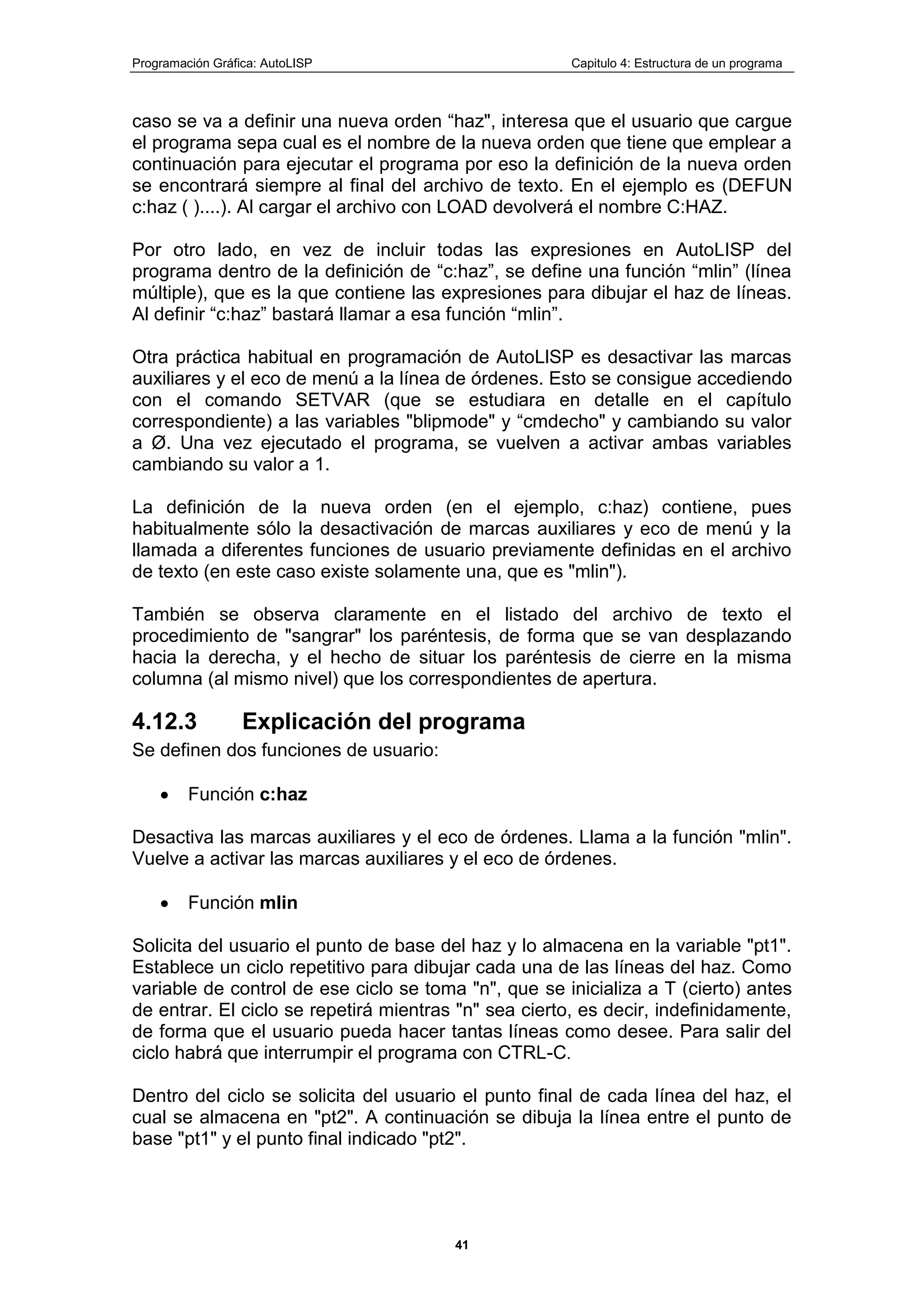 Programación Gráfica: AutoLISP Capitulo 4: Estructura de un programa
41
caso se va a definir una nueva orden “haz", interesa que el usuario que cargue
el programa sepa cual es el nombre de la nueva orden que tiene que emplear a
continuación para ejecutar el programa por eso la definición de la nueva orden
se encontrará siempre al final del archivo de texto. En el ejemplo es (DEFUN
c:haz ( )....). Al cargar el archivo con LOAD devolverá el nombre C:HAZ.
Por otro lado, en vez de incluir todas las expresiones en AutoLISP del
programa dentro de la definición de “c:haz”, se define una función “mlin” (línea
múltiple), que es la que contiene las expresiones para dibujar el haz de líneas.
Al definir “c:haz” bastará llamar a esa función “mlin”.
Otra práctica habitual en programación de AutoLlSP es desactivar las marcas
auxiliares y el eco de menú a la línea de órdenes. Esto se consigue accediendo
con el comando SETVAR (que se estudiara en detalle en el capítulo
correspondiente) a las variables "blipmode" y “cmdecho" y cambiando su valor
a Ø. Una vez ejecutado el programa, se vuelven a activar ambas variables
cambiando su valor a 1.
La definición de la nueva orden (en el ejemplo, c:haz) contiene, pues
habitualmente sólo la desactivación de marcas auxiliares y eco de menú y la
llamada a diferentes funciones de usuario previamente definidas en el archivo
de texto (en este caso existe solamente una, que es "mlin").
También se observa claramente en el listado del archivo de texto el
procedimiento de "sangrar" los paréntesis, de forma que se van desplazando
hacia la derecha, y el hecho de situar los paréntesis de cierre en la misma
columna (al mismo nivel) que los correspondientes de apertura.
4.12.3 Explicación del programa
Se definen dos funciones de usuario:
Función c:haz
Desactiva las marcas auxiliares y el eco de órdenes. Llama a la función "mlin".
Vuelve a activar las marcas auxiliares y el eco de órdenes.
Función mlin
Solicita del usuario el punto de base del haz y lo almacena en la variable "pt1".
Establece un ciclo repetitivo para dibujar cada una de las líneas del haz. Como
variable de control de ese ciclo se toma "n", que se inicializa a T (cierto) antes
de entrar. El ciclo se repetirá mientras "n" sea cierto, es decir, indefinidamente,
de forma que el usuario pueda hacer tantas líneas como desee. Para salir del
ciclo habrá que interrumpir el programa con CTRL-C.
Dentro del ciclo se solicita del usuario el punto final de cada línea del haz, el
cual se almacena en "pt2". A continuación se dibuja la línea entre el punto de
base "pt1" y el punto final indicado "pt2".
 