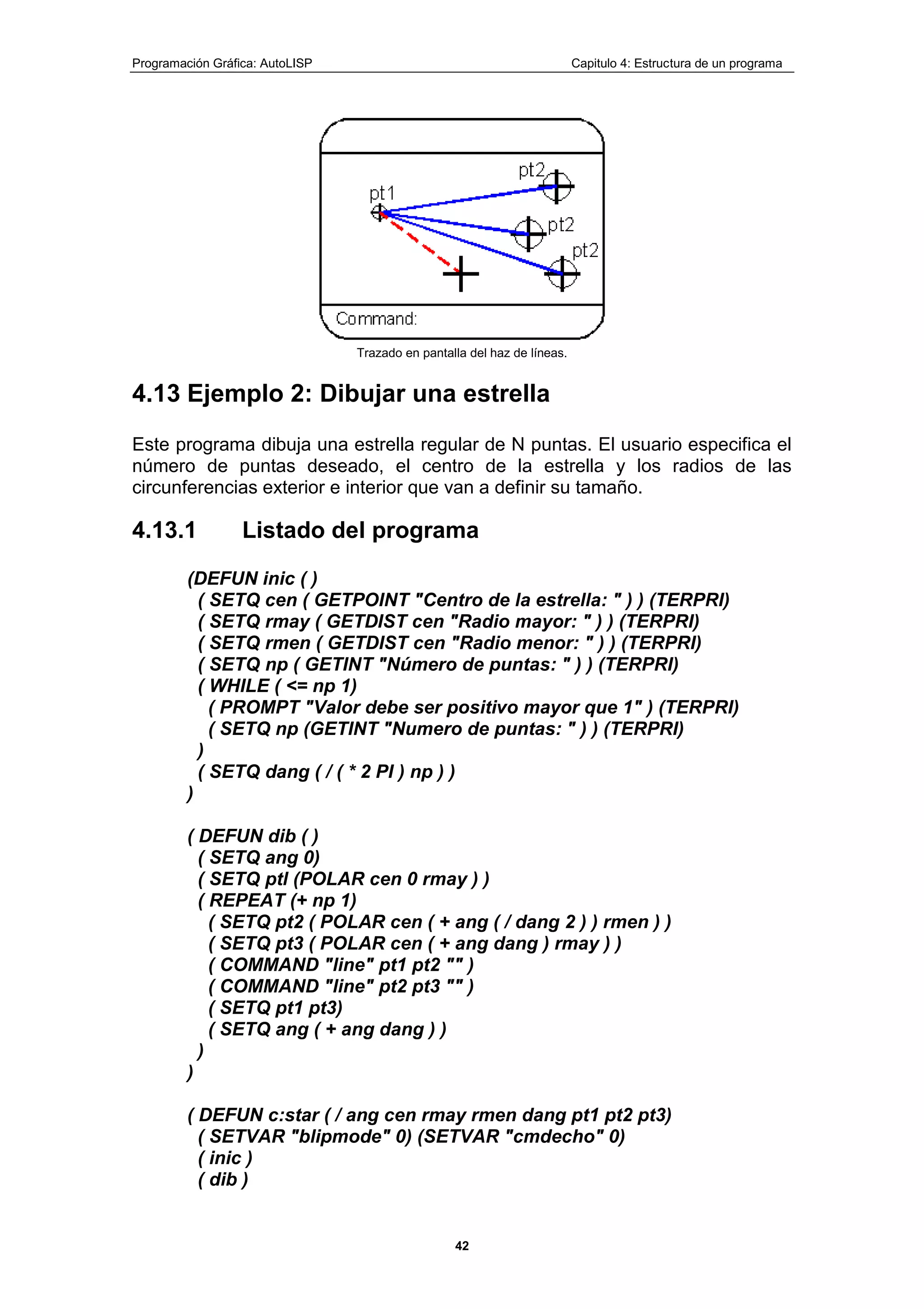 Programación Gráfica: AutoLISP Capitulo 4: Estructura de un programa
42
Trazado en pantalla del haz de líneas.
4.13 Ejemplo 2: Dibujar una estrella
Este programa dibuja una estrella regular de N puntas. El usuario especifica el
número de puntas deseado, el centro de la estrella y los radios de las
circunferencias exterior e interior que van a definir su tamaño.
4.13.1 Listado del programa
(DEFUN inic ( )
( SETQ cen ( GETPOINT "Centro de la estrella: " ) ) (TERPRI)
( SETQ rmay ( GETDIST cen "Radio mayor: " ) ) (TERPRI)
( SETQ rmen ( GETDIST cen "Radio menor: " ) ) (TERPRI)
( SETQ np ( GETINT "Número de puntas: " ) ) (TERPRI)
( WHILE ( <= np 1)
( PROMPT "Valor debe ser positivo mayor que 1" ) (TERPRI)
( SETQ np (GETINT "Numero de puntas: " ) ) (TERPRI)
)
( SETQ dang ( / ( * 2 PI ) np ) )
)
( DEFUN dib ( )
( SETQ ang 0)
( SETQ ptl (POLAR cen 0 rmay ) )
( REPEAT (+ np 1)
( SETQ pt2 ( POLAR cen ( + ang ( / dang 2 ) ) rmen ) )
( SETQ pt3 ( POLAR cen ( + ang dang ) rmay ) )
( COMMAND "line" pt1 pt2 "" )
( COMMAND "line" pt2 pt3 "" )
( SETQ pt1 pt3)
( SETQ ang ( + ang dang ) )
)
)
( DEFUN c:star ( / ang cen rmay rmen dang pt1 pt2 pt3)
( SETVAR "blipmode" 0) (SETVAR "cmdecho" 0)
( inic )
( dib )
 