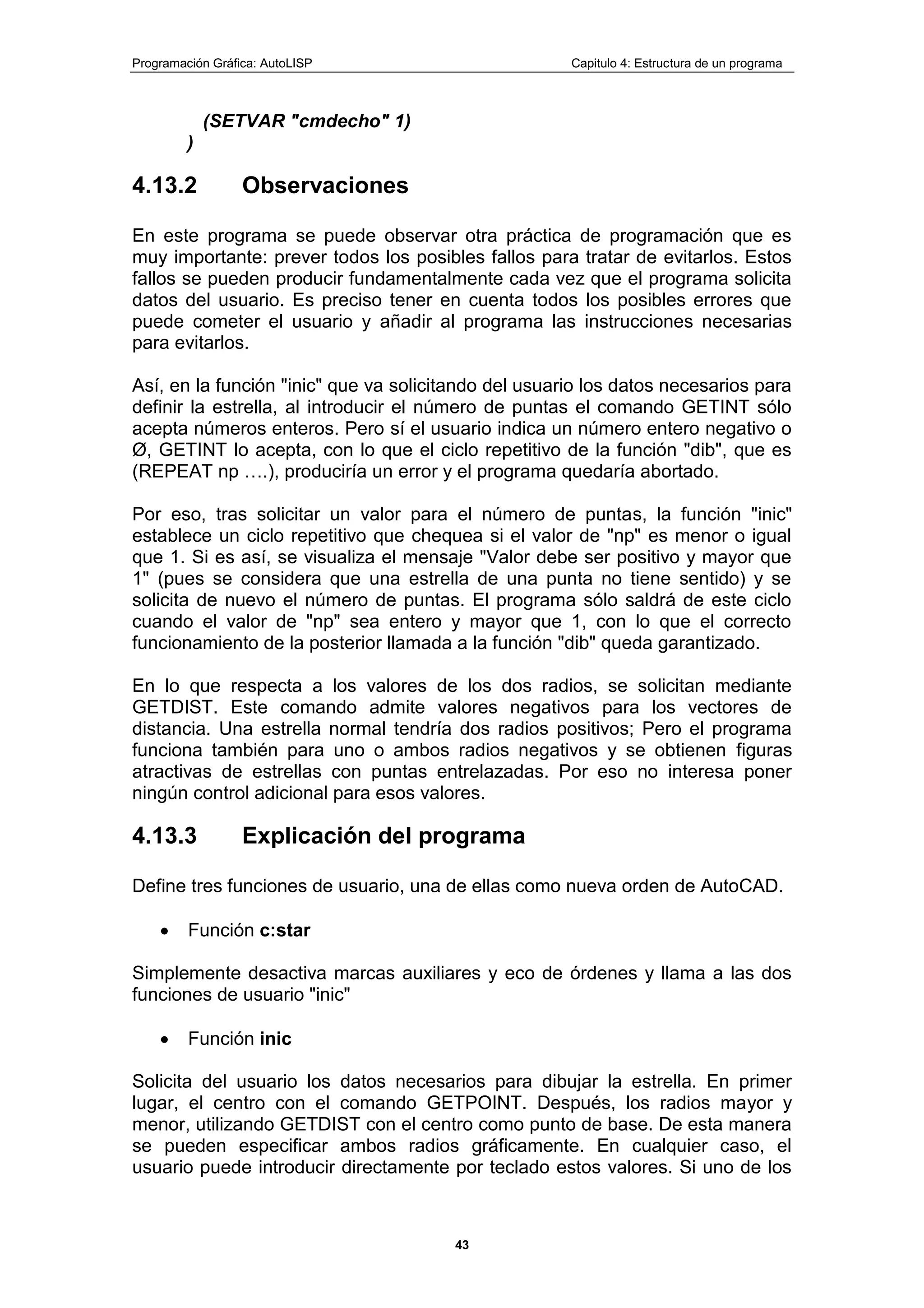 Programación Gráfica: AutoLISP Capitulo 4: Estructura de un programa
43
(SETVAR "cmdecho" 1)
)
4.13.2 Observaciones
En este programa se puede observar otra práctica de programación que es
muy importante: prever todos los posibles fallos para tratar de evitarlos. Estos
fallos se pueden producir fundamentalmente cada vez que el programa solicita
datos del usuario. Es preciso tener en cuenta todos los posibles errores que
puede cometer el usuario y añadir al programa las instrucciones necesarias
para evitarlos.
Así, en la función "inic" que va solicitando del usuario los datos necesarios para
definir la estrella, al introducir el número de puntas el comando GETINT sólo
acepta números enteros. Pero sí el usuario indica un número entero negativo o
Ø, GETINT lo acepta, con lo que el ciclo repetitivo de la función "dib", que es
(REPEAT np ….), produciría un error y el programa quedaría abortado.
Por eso, tras solicitar un valor para el número de puntas, la función "inic"
establece un ciclo repetitivo que chequea si el valor de "np" es menor o igual
que 1. Si es así, se visualiza el mensaje "Valor debe ser positivo y mayor que
1" (pues se considera que una estrella de una punta no tiene sentido) y se
solicita de nuevo el número de puntas. El programa sólo saldrá de este ciclo
cuando el valor de "np" sea entero y mayor que 1, con lo que el correcto
funcionamiento de la posterior llamada a la función "dib" queda garantizado.
En lo que respecta a los valores de los dos radios, se solicitan mediante
GETDIST. Este comando admite valores negativos para los vectores de
distancia. Una estrella normal tendría dos radios positivos; Pero el programa
funciona también para uno o ambos radios negativos y se obtienen figuras
atractivas de estrellas con puntas entrelazadas. Por eso no interesa poner
ningún control adicional para esos valores.
4.13.3 Explicación del programa
Define tres funciones de usuario, una de ellas como nueva orden de AutoCAD.
Función c:star
Simplemente desactiva marcas auxiliares y eco de órdenes y llama a las dos
funciones de usuario "inic"
Función inic
Solicita del usuario los datos necesarios para dibujar la estrella. En primer
lugar, el centro con el comando GETPOINT. Después, los radios mayor y
menor, utilizando GETDIST con el centro como punto de base. De esta manera
se pueden especificar ambos radios gráficamente. En cualquier caso, el
usuario puede introducir directamente por teclado estos valores. Si uno de los
 