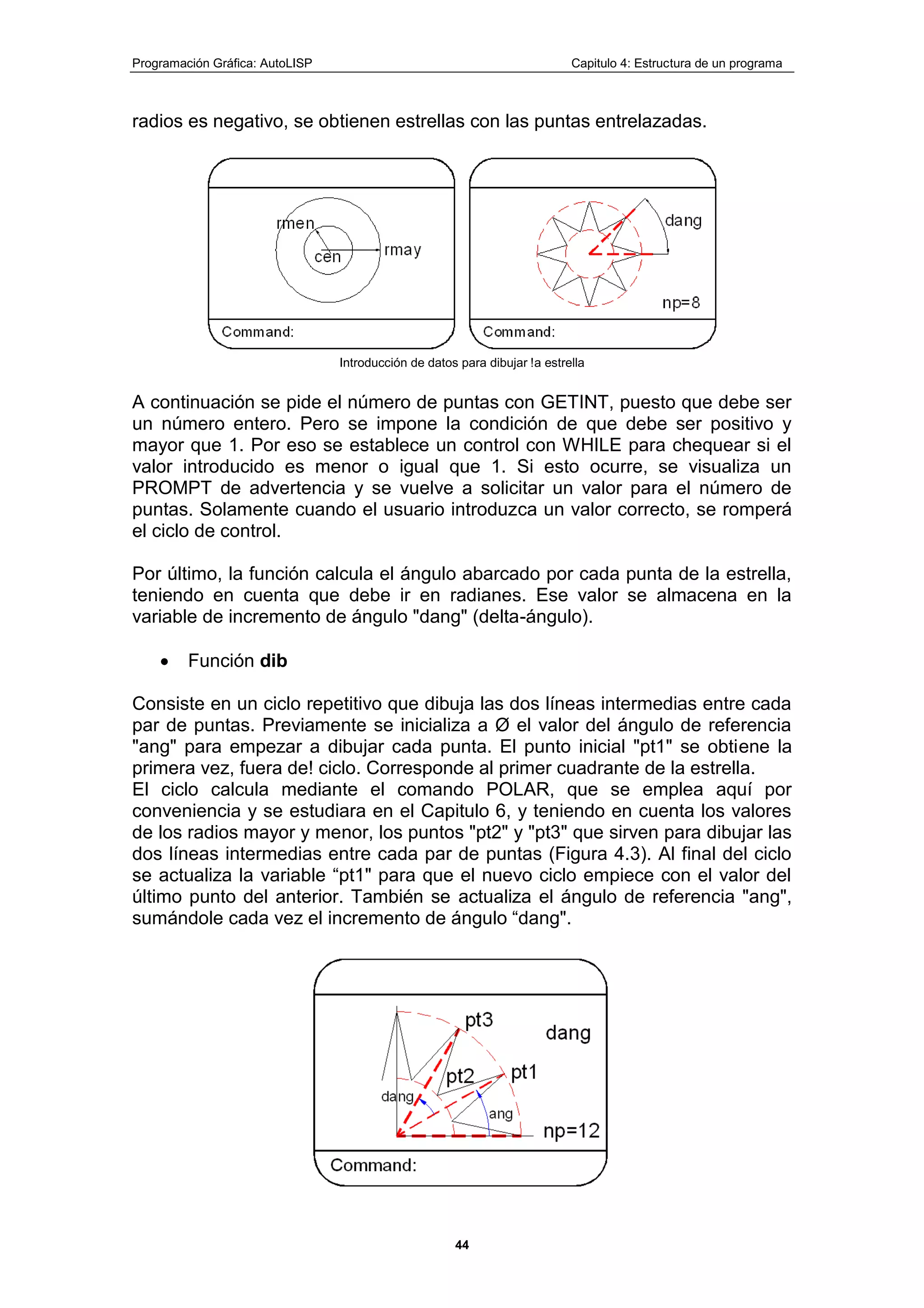 Programación Gráfica: AutoLISP Capitulo 4: Estructura de un programa
44
radios es negativo, se obtienen estrellas con las puntas entrelazadas.
Introducción de datos para dibujar !a estrella
A continuación se pide el número de puntas con GETINT, puesto que debe ser
un número entero. Pero se impone la condición de que debe ser positivo y
mayor que 1. Por eso se establece un control con WHILE para chequear si el
valor introducido es menor o igual que 1. Si esto ocurre, se visualiza un
PROMPT de advertencia y se vuelve a solicitar un valor para el número de
puntas. Solamente cuando el usuario introduzca un valor correcto, se romperá
el ciclo de control.
Por último, la función calcula el ángulo abarcado por cada punta de la estrella,
teniendo en cuenta que debe ir en radianes. Ese valor se almacena en la
variable de incremento de ángulo "dang" (delta-ángulo).
Función dib
Consiste en un ciclo repetitivo que dibuja las dos líneas intermedias entre cada
par de puntas. Previamente se inicializa a Ø el valor del ángulo de referencia
"ang" para empezar a dibujar cada punta. El punto inicial "pt1" se obtiene la
primera vez, fuera de! ciclo. Corresponde al primer cuadrante de la estrella.
El ciclo calcula mediante el comando POLAR, que se emplea aquí por
conveniencia y se estudiara en el Capitulo 6, y teniendo en cuenta los valores
de los radios mayor y menor, los puntos "pt2" y "pt3" que sirven para dibujar las
dos líneas intermedias entre cada par de puntas (Figura 4.3). Al final del ciclo
se actualiza la variable “pt1" para que el nuevo ciclo empiece con el valor del
último punto del anterior. También se actualiza el ángulo de referencia "ang",
sumándole cada vez el incremento de ángulo “dang".
 