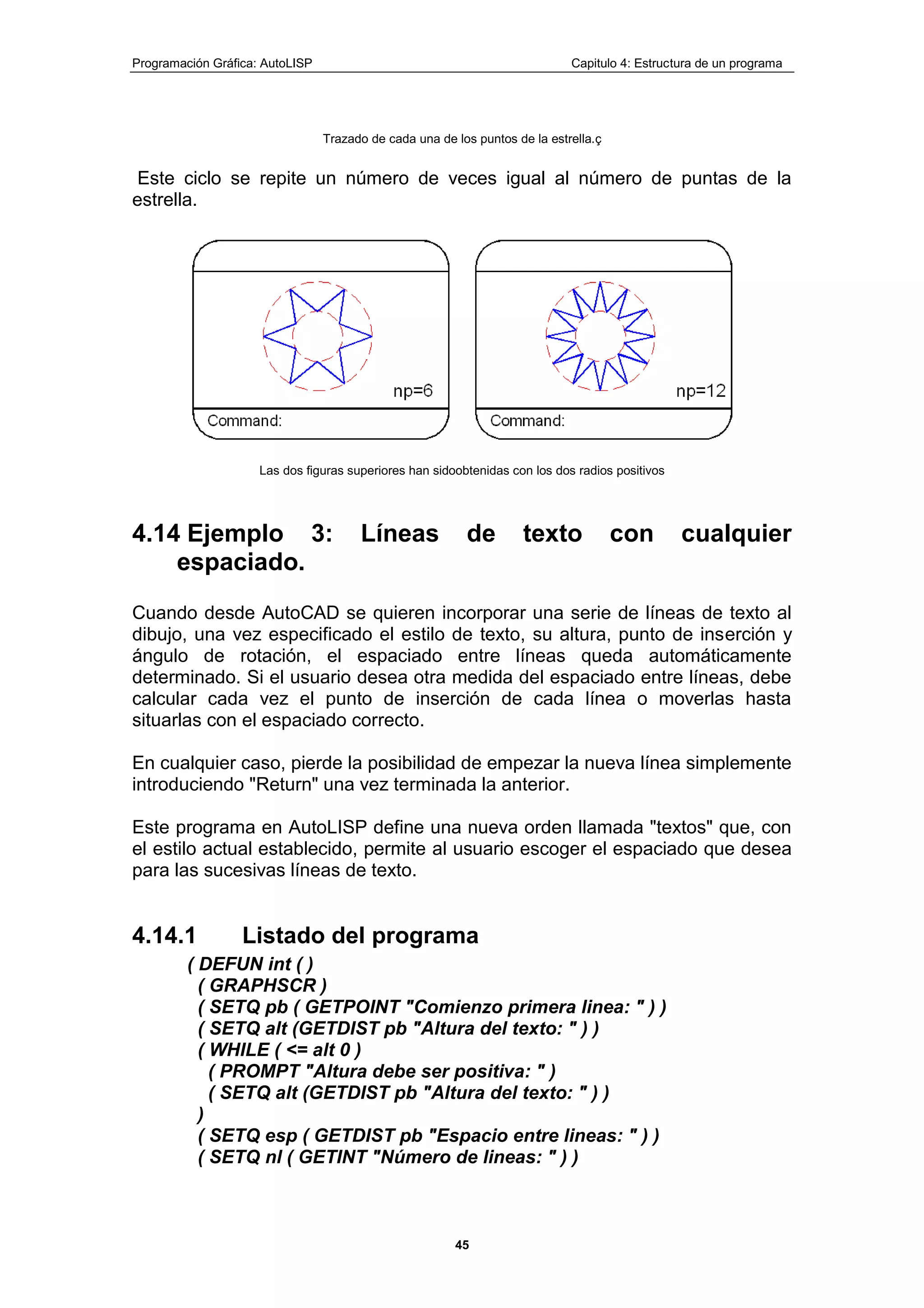 Programación Gráfica: AutoLISP Capitulo 4: Estructura de un programa
45
Trazado de cada una de los puntos de la estrella.ç
Este ciclo se repite un número de veces igual al número de puntas de la
estrella.
Las dos figuras superiores han sidoobtenidas con los dos radios positivos
4.14 Ejemplo 3: Líneas de texto con cualquier
espaciado.
Cuando desde AutoCAD se quieren incorporar una serie de líneas de texto al
dibujo, una vez especificado el estilo de texto, su altura, punto de inserción y
ángulo de rotación, el espaciado entre líneas queda automáticamente
determinado. Si el usuario desea otra medida del espaciado entre líneas, debe
calcular cada vez el punto de inserción de cada línea o moverlas hasta
situarlas con el espaciado correcto.
En cualquier caso, pierde la posibilidad de empezar la nueva línea simplemente
introduciendo "Return" una vez terminada la anterior.
Este programa en AutoLISP define una nueva orden llamada "textos" que, con
el estilo actual establecido, permite al usuario escoger el espaciado que desea
para las sucesivas líneas de texto.
4.14.1 Listado del programa
( DEFUN int ( )
( GRAPHSCR )
( SETQ pb ( GETPOINT "Comienzo primera linea: " ) )
( SETQ alt (GETDIST pb "Altura del texto: " ) )
( WHILE ( <= alt 0 )
( PROMPT "Altura debe ser positiva: " )
( SETQ alt (GETDIST pb "Altura del texto: " ) )
)
( SETQ esp ( GETDIST pb "Espacio entre lineas: " ) )
( SETQ nl ( GETINT "Número de lineas: " ) )
 