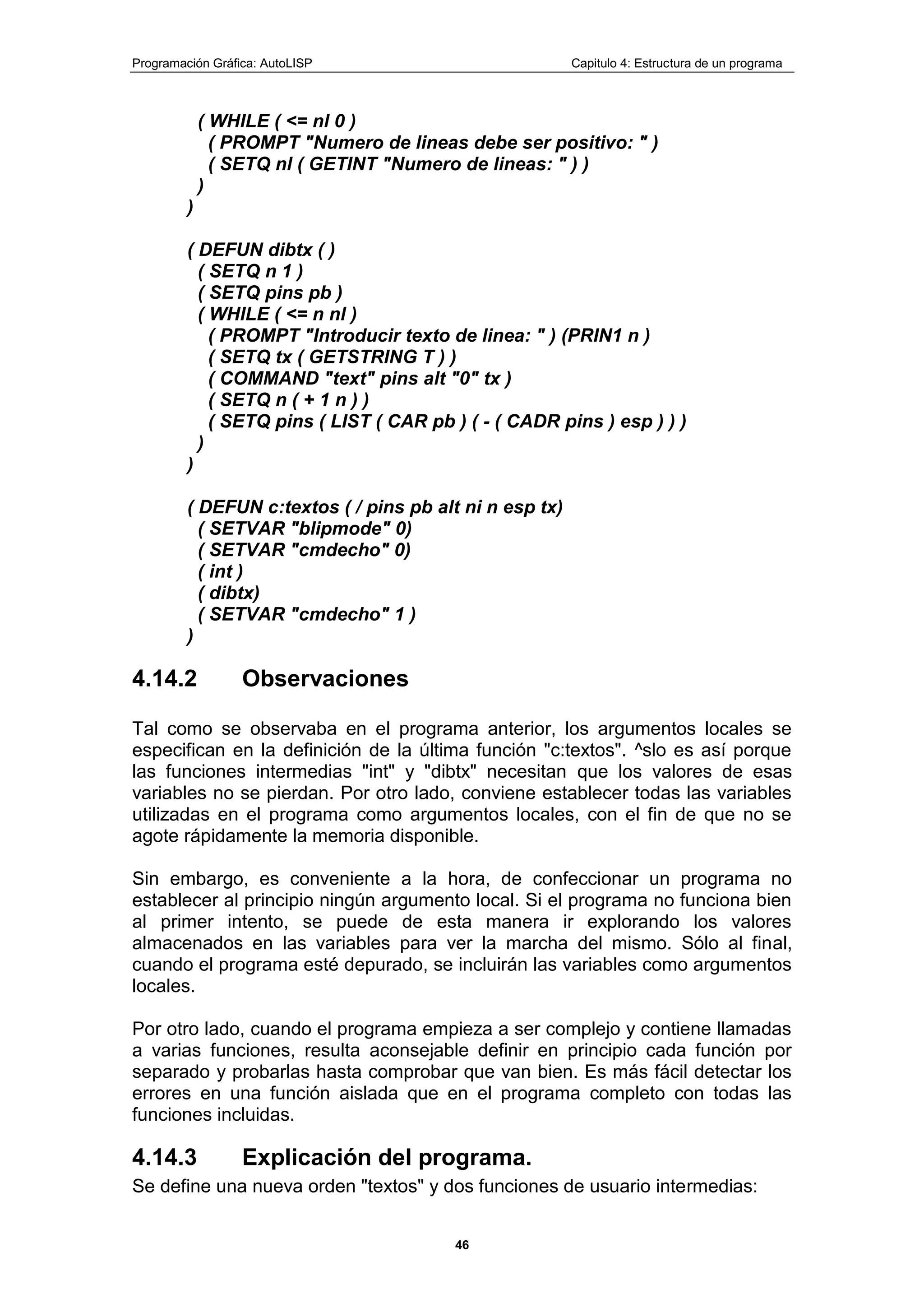 Programación Gráfica: AutoLISP Capitulo 4: Estructura de un programa
46
( WHILE ( <= nl 0 )
( PROMPT "Numero de lineas debe ser positivo: " )
( SETQ nl ( GETINT "Numero de lineas: " ) )
)
)
( DEFUN dibtx ( )
( SETQ n 1 )
( SETQ pins pb )
( WHILE ( <= n nl )
( PROMPT "Introducir texto de linea: " ) (PRIN1 n )
( SETQ tx ( GETSTRING T ) )
( COMMAND "text" pins alt "0" tx )
( SETQ n ( + 1 n ) )
( SETQ pins ( LIST ( CAR pb ) ( - ( CADR pins ) esp ) ) )
)
)
( DEFUN c:textos ( / pins pb alt ni n esp tx)
( SETVAR "blipmode" 0)
( SETVAR "cmdecho" 0)
( int )
( dibtx)
( SETVAR "cmdecho" 1 )
)
4.14.2 Observaciones
Tal como se observaba en el programa anterior, los argumentos locales se
especifican en la definición de la última función "c:textos". ^slo es así porque
las funciones intermedias "int" y "dibtx" necesitan que los valores de esas
variables no se pierdan. Por otro lado, conviene establecer todas las variables
utilizadas en el programa como argumentos locales, con el fin de que no se
agote rápidamente la memoria disponible.
Sin embargo, es conveniente a la hora, de confeccionar un programa no
establecer al principio ningún argumento local. Si el programa no funciona bien
al primer intento, se puede de esta manera ir explorando los valores
almacenados en las variables para ver la marcha del mismo. Sólo al final,
cuando el programa esté depurado, se incluirán las variables como argumentos
locales.
Por otro lado, cuando el programa empieza a ser complejo y contiene llamadas
a varias funciones, resulta aconsejable definir en principio cada función por
separado y probarlas hasta comprobar que van bien. Es más fácil detectar los
errores en una función aislada que en el programa completo con todas las
funciones incluidas.
4.14.3 Explicación del programa.
Se define una nueva orden "textos" y dos funciones de usuario intermedias:
 