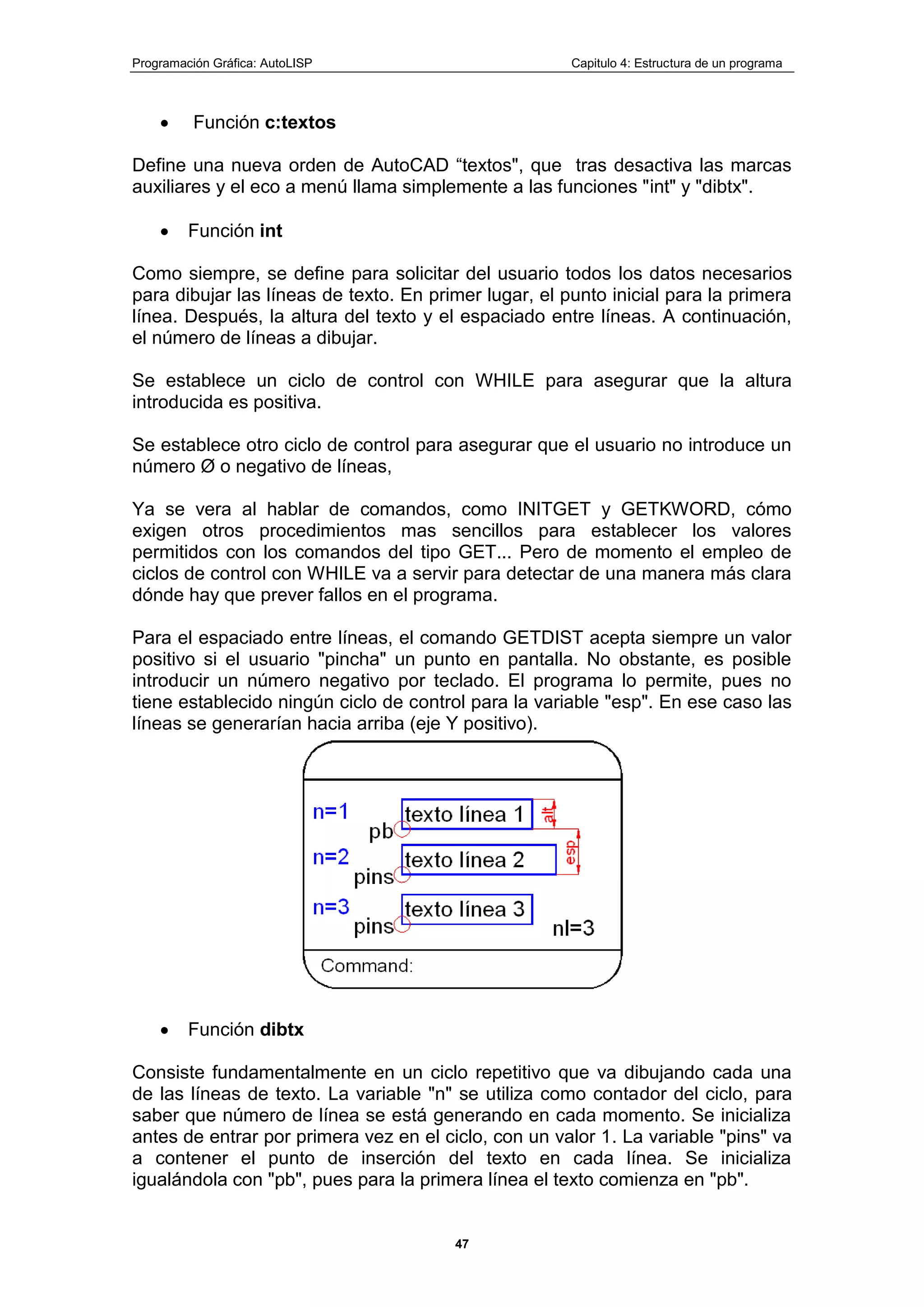 Programación Gráfica: AutoLISP Capitulo 4: Estructura de un programa
47
Función c:textos
Define una nueva orden de AutoCAD “textos", que tras desactiva las marcas
auxiliares y el eco a menú llama simplemente a las funciones "int" y "dibtx".
Función int
Como siempre, se define para solicitar del usuario todos los datos necesarios
para dibujar las líneas de texto. En primer lugar, el punto inicial para la primera
línea. Después, la altura del texto y el espaciado entre líneas. A continuación,
el número de líneas a dibujar.
Se establece un ciclo de control con WHILE para asegurar que la altura
introducida es positiva.
Se establece otro ciclo de control para asegurar que el usuario no introduce un
número Ø o negativo de líneas,
Ya se vera al hablar de comandos, como INITGET y GETKWORD, cómo
exigen otros procedimientos mas sencillos para establecer los valores
permitidos con los comandos del tipo GET... Pero de momento el empleo de
ciclos de control con WHILE va a servir para detectar de una manera más clara
dónde hay que prever fallos en el programa.
Para el espaciado entre líneas, el comando GETDIST acepta siempre un valor
positivo si el usuario "pincha" un punto en pantalla. No obstante, es posible
introducir un número negativo por teclado. El programa lo permite, pues no
tiene establecido ningún ciclo de control para la variable "esp". En ese caso las
líneas se generarían hacia arriba (eje Y positivo).
Función dibtx
Consiste fundamentalmente en un ciclo repetitivo que va dibujando cada una
de las líneas de texto. La variable "n" se utiliza como contador del ciclo, para
saber que número de línea se está generando en cada momento. Se inicializa
antes de entrar por primera vez en el ciclo, con un valor 1. La variable "pins" va
a contener el punto de inserción del texto en cada línea. Se inicializa
igualándola con "pb", pues para la primera línea el texto comienza en "pb".
 