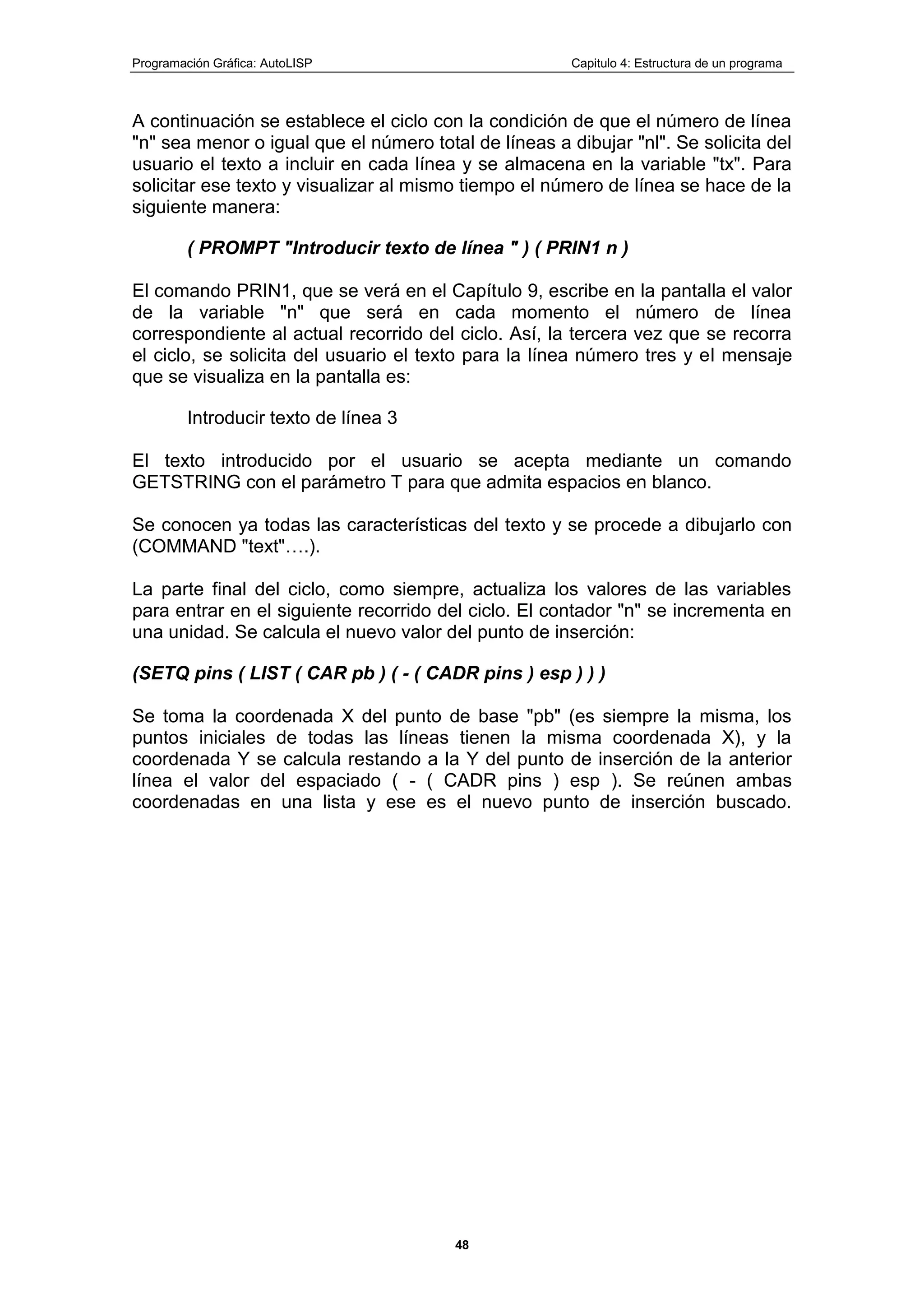Programación Gráfica: AutoLISP Capitulo 4: Estructura de un programa
48
A continuación se establece el ciclo con la condición de que el número de línea
"n" sea menor o igual que el número total de líneas a dibujar "nl". Se solicita del
usuario el texto a incluir en cada línea y se almacena en la variable "tx". Para
solicitar ese texto y visualizar al mismo tiempo el número de línea se hace de la
siguiente manera:
( PROMPT "Introducir texto de línea " ) ( PRIN1 n )
El comando PRIN1, que se verá en el Capítulo 9, escribe en la pantalla el valor
de la variable "n" que será en cada momento el número de línea
correspondiente al actual recorrido del ciclo. Así, la tercera vez que se recorra
el ciclo, se solicita del usuario el texto para la línea número tres y el mensaje
que se visualiza en la pantalla es:
Introducir texto de línea 3
El texto introducido por el usuario se acepta mediante un comando
GETSTRING con el parámetro T para que admita espacios en blanco.
Se conocen ya todas las características del texto y se procede a dibujarlo con
(COMMAND "text"….).
La parte final del ciclo, como siempre, actualiza los valores de las variables
para entrar en el siguiente recorrido del ciclo. El contador "n" se incrementa en
una unidad. Se calcula el nuevo valor del punto de inserción:
(SETQ pins ( LIST ( CAR pb ) ( - ( CADR pins ) esp ) ) )
Se toma la coordenada X del punto de base "pb" (es siempre la misma, los
puntos iniciales de todas las líneas tienen la misma coordenada X), y la
coordenada Y se calcula restando a la Y del punto de inserción de la anterior
línea el valor del espaciado ( - ( CADR pins ) esp ). Se reúnen ambas
coordenadas en una lista y ese es el nuevo punto de inserción buscado.
 