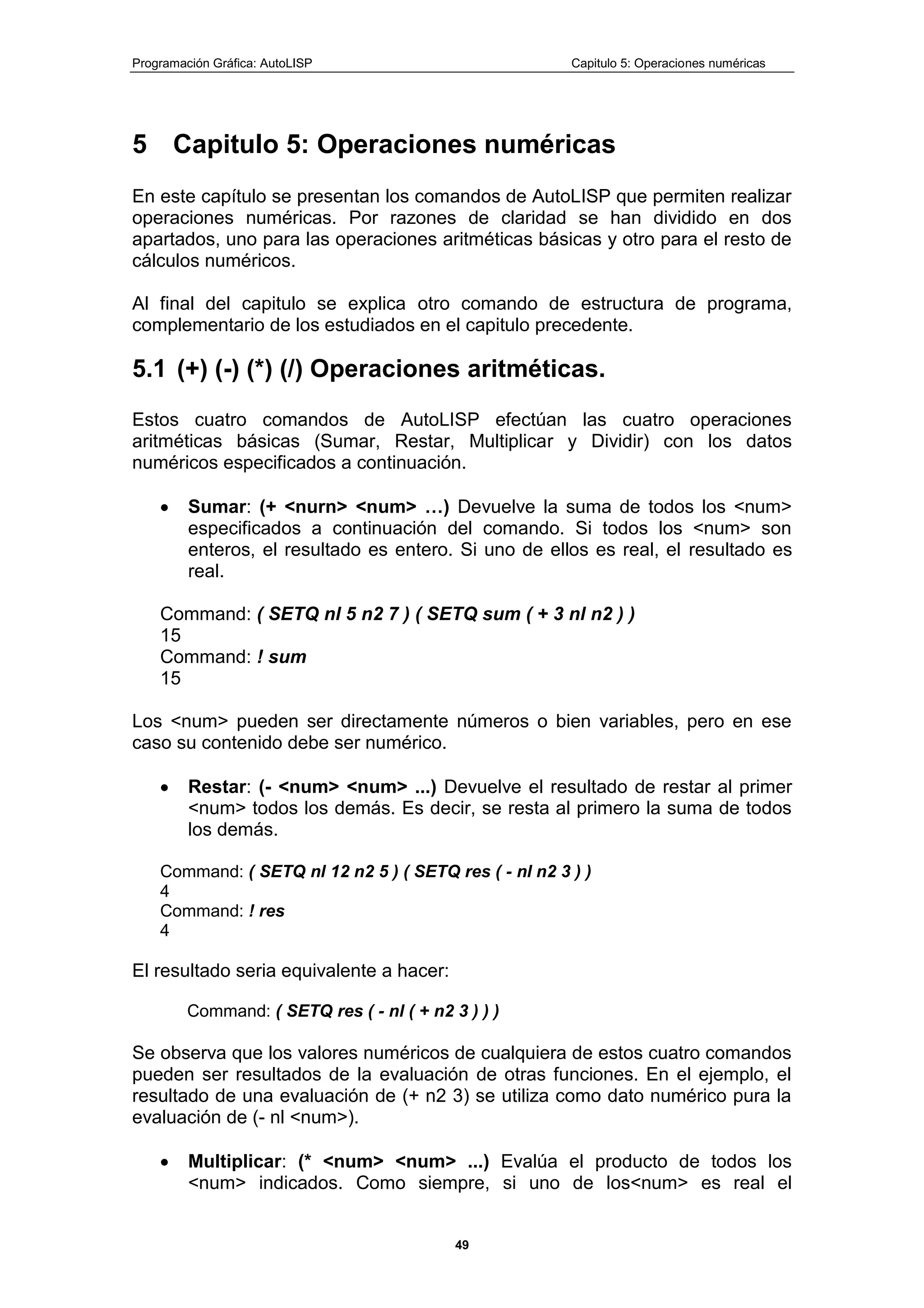 Programación Gráfica: AutoLISP Capitulo 5: Operaciones numéricas
49
5 Capitulo 5: Operaciones numéricas
En este capítulo se presentan los comandos de AutoLISP que permiten realizar
operaciones numéricas. Por razones de claridad se han dividido en dos
apartados, uno para las operaciones aritméticas básicas y otro para el resto de
cálculos numéricos.
Al final del capitulo se explica otro comando de estructura de programa,
complementario de los estudiados en el capitulo precedente.
5.1 (+) (-) (*) (/) Operaciones aritméticas.
Estos cuatro comandos de AutoLISP efectúan las cuatro operaciones
aritméticas básicas (Sumar, Restar, Multiplicar y Dividir) con los datos
numéricos especificados a continuación.
Sumar: (+ <nurn> <num> …) Devuelve la suma de todos los <num>
especificados a continuación del comando. Si todos los <num> son
enteros, el resultado es entero. Si uno de ellos es real, el resultado es
real.
Command: ( SETQ nl 5 n2 7 ) ( SETQ sum ( + 3 nl n2 ) )
15
Command: ! sum
15
Los <num> pueden ser directamente números o bien variables, pero en ese
caso su contenido debe ser numérico.
Restar: (- <num> <num> ...) Devuelve el resultado de restar al primer
<num> todos los demás. Es decir, se resta al primero la suma de todos
los demás.
Command: ( SETQ nl 12 n2 5 ) ( SETQ res ( - nl n2 3 ) )
4
Command: ! res
4
El resultado seria equivalente a hacer:
Command: ( SETQ res ( - nl ( + n2 3 ) ) )
Se observa que los valores numéricos de cualquiera de estos cuatro comandos
pueden ser resultados de la evaluación de otras funciones. En el ejemplo, el
resultado de una evaluación de (+ n2 3) se utiliza como dato numérico pura la
evaluación de (- nl <num>).
Multiplicar: (* <num> <num> ...) Evalúa el producto de todos los
<num> indicados. Como siempre, si uno de los<num> es real el
 