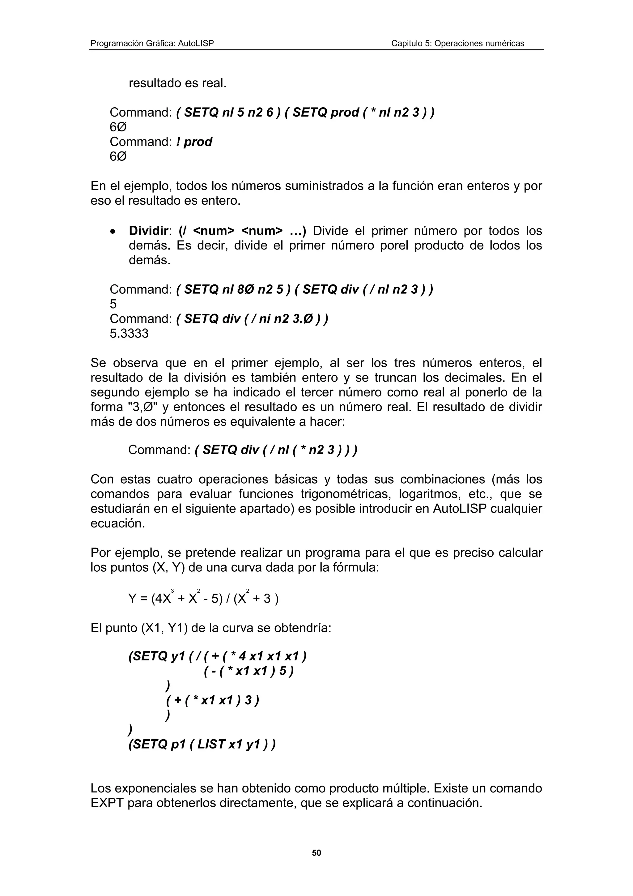 Programación Gráfica: AutoLISP Capitulo 5: Operaciones numéricas
50
resultado es real.
Command: ( SETQ nl 5 n2 6 ) ( SETQ prod ( * nl n2 3 ) )
6Ø
Command: ! prod
6Ø
En el ejemplo, todos los números suministrados a la función eran enteros y por
eso el resultado es entero.
Dividir: (/ <num> <num> …) Divide el primer número por todos los
demás. Es decir, divide el primer número porel producto de lodos los
demás.
Command: ( SETQ nl 8Ø n2 5 ) ( SETQ div ( / nl n2 3 ) )
5
Command: ( SETQ div ( / ni n2 3.Ø ) )
5.3333
Se observa que en el primer ejemplo, al ser los tres números enteros, el
resultado de la división es también entero y se truncan los decimales. En el
segundo ejemplo se ha indicado el tercer número como real al ponerlo de la
forma "3,Ø" y entonces el resultado es un número real. El resultado de dividir
más de dos números es equivalente a hacer:
Command: ( SETQ div ( / nl ( * n2 3 ) ) )
Con estas cuatro operaciones básicas y todas sus combinaciones (más los
comandos para evaluar funciones trigonométricas, logaritmos, etc., que se
estudiarán en el siguiente apartado) es posible introducir en AutoLISP cualquier
ecuación.
Por ejemplo, se pretende realizar un programa para el que es preciso calcular
los puntos (X, Y) de una curva dada por la fórmula:
Y = (4X
3
+ X
2
- 5) / (X
2
+ 3 )
El punto (X1, Y1) de la curva se obtendría:
(SETQ y1 ( / ( + ( * 4 x1 x1 x1 )
( - ( * x1 x1 ) 5 )
)
( + ( * x1 x1 ) 3 )
)
)
(SETQ p1 ( LIST x1 y1 ) )
Los exponenciales se han obtenido como producto múltiple. Existe un comando
EXPT para obtenerlos directamente, que se explicará a continuación.
 
