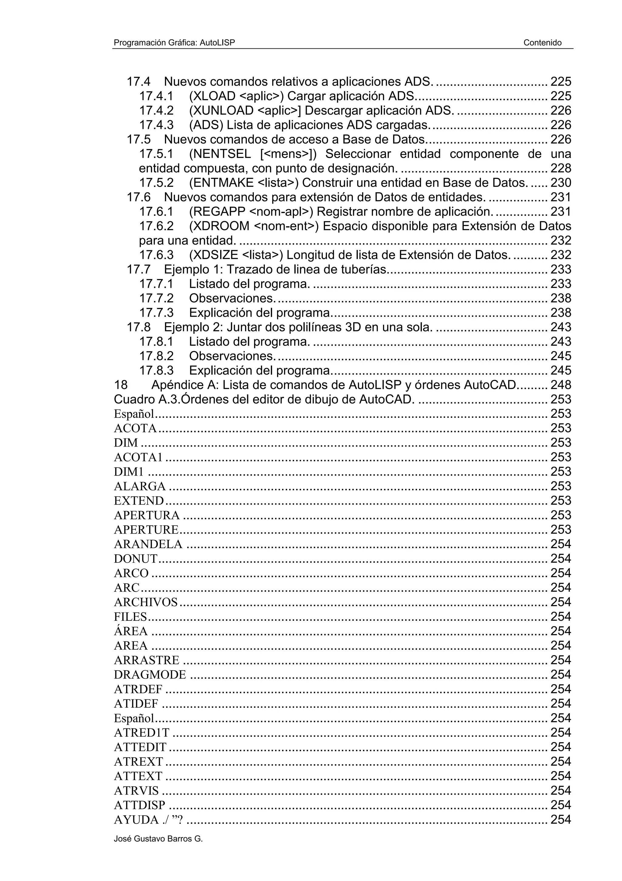 Programación Gráfica: AutoLISP Contenido
José Gustavo Barros G.
17.4 Nuevos comandos relativos a aplicaciones ADS. ................................ 225
17.4.1 (XLOAD <aplic>) Cargar aplicación ADS...................................... 225
17.4.2 (XUNLOAD <aplic>] Descargar aplicación ADS. .......................... 226
17.4.3 (ADS) Lista de aplicaciones ADS cargadas.................................. 226
17.5 Nuevos comandos de acceso a Base de Datos................................... 226
17.5.1 (NENTSEL [<mens>]) Seleccionar entidad componente de una
entidad compuesta, con punto de designación. .......................................... 228
17.5.2 (ENTMAKE <lista>) Construir una entidad en Base de Datos. ..... 230
17.6 Nuevos comandos para extensión de Datos de entidades. ................. 231
17.6.1 (REGAPP <nom-apl>) Registrar nombre de aplicación................ 231
17.6.2 (XDROOM <nom-ent>) Espacio disponible para Extensión de Datos
para una entidad. ........................................................................................ 232
17.6.3 (XDSIZE <lista>) Longitud de lista de Extensión de Datos........... 232
17.7 Ejemplo 1: Trazado de linea de tuberías.............................................. 233
17.7.1 Listado del programa. ................................................................... 233
17.7.2 Observaciones.............................................................................. 238
17.7.3 Explicación del programa.............................................................. 238
17.8 Ejemplo 2: Juntar dos polilíneas 3D en una sola. ................................ 243
17.8.1 Listado del programa. ................................................................... 243
17.8.2 Observaciones.............................................................................. 245
17.8.3 Explicación del programa.............................................................. 245
18 Apéndice A: Lista de comandos de AutoLISP y órdenes AutoCAD......... 248
Cuadro A.3.Órdenes del editor de dibujo de AutoCAD. ..................................... 253
Español................................................................................................................ 253
ACOTA............................................................................................................... 253
DIM .................................................................................................................... 253
ACOTA1............................................................................................................. 253
DIM1 .................................................................................................................. 253
ALARGA ............................................................................................................ 253
EXTEND............................................................................................................. 253
APERTURA ........................................................................................................ 253
APERTURE......................................................................................................... 253
ARANDELA ....................................................................................................... 254
DONUT............................................................................................................... 254
ARCO ................................................................................................................. 254
ARC.................................................................................................................... 254
ARCHIVOS......................................................................................................... 254
FILES.................................................................................................................. 254
ÁREA ................................................................................................................. 254
AREA ................................................................................................................. 254
ARRASTRE ........................................................................................................ 254
DRAGMODE ...................................................................................................... 254
ATRDEF ............................................................................................................. 254
ATIDEF .............................................................................................................. 254
Español................................................................................................................ 254
ATRED1T ........................................................................................................... 254
ATTEDIT ............................................................................................................ 254
ATREXT............................................................................................................. 254
ATTEXT ............................................................................................................. 254
ATRVIS .............................................................................................................. 254
ATTDISP ............................................................................................................ 254
AYUDA ./ ”? ....................................................................................................... 254
 