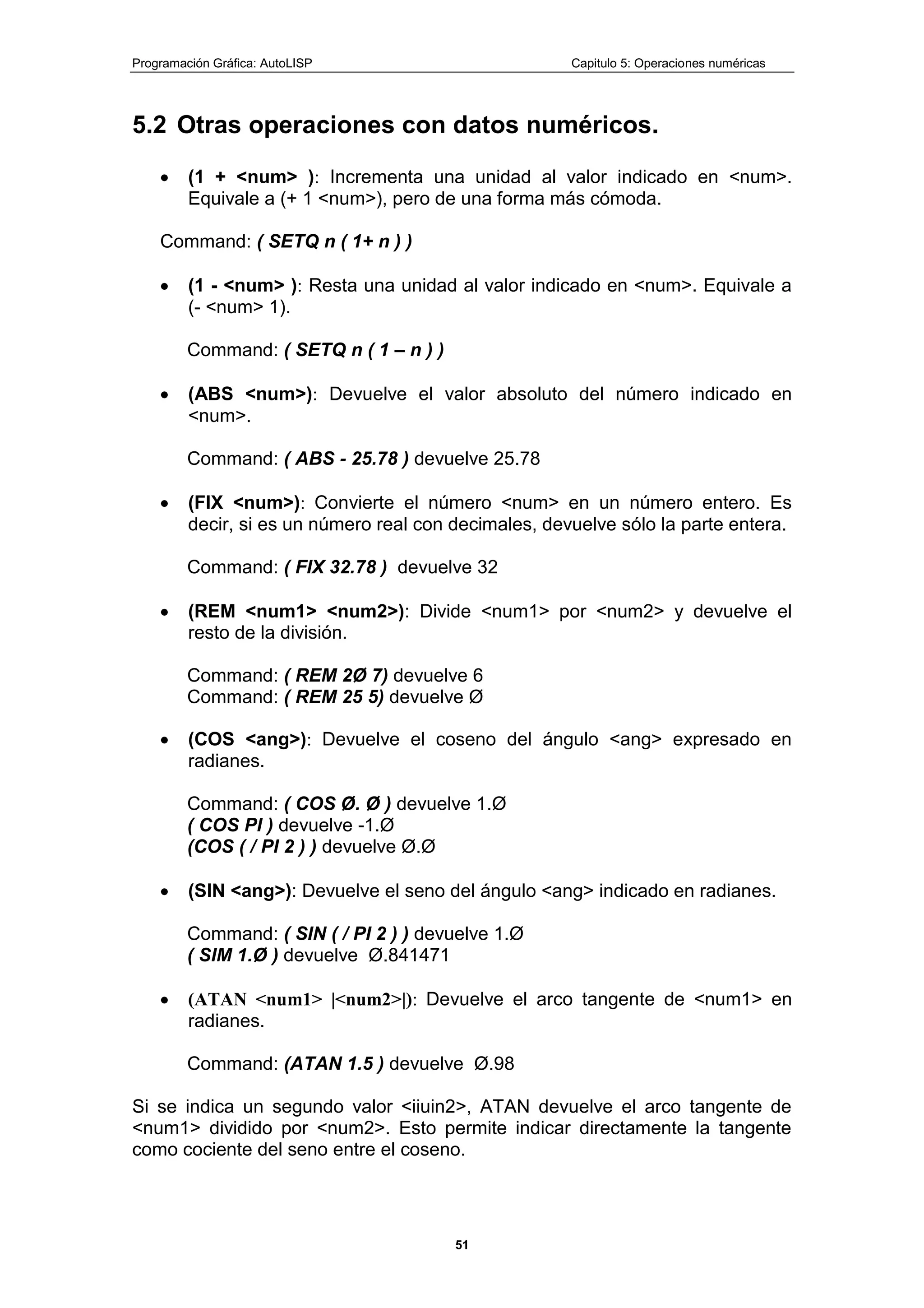 Programación Gráfica: AutoLISP Capitulo 5: Operaciones numéricas
51
5.2 Otras operaciones con datos numéricos.
(1 + <num> ): Incrementa una unidad al valor indicado en <num>.
Equivale a (+ 1 <num>), pero de una forma más cómoda.
Command: ( SETQ n ( 1+ n ) )
(1 - <num> ): Resta una unidad al valor indicado en <num>. Equivale a
(- <num> 1).
Command: ( SETQ n ( 1 – n ) )
(ABS <num>): Devuelve el valor absoluto del número indicado en
<num>.
Command: ( ABS - 25.78 ) devuelve 25.78
(FIX <num>): Convierte el número <num> en un número entero. Es
decir, si es un número real con decimales, devuelve sólo la parte entera.
Command: ( FIX 32.78 ) devuelve 32
(REM <num1> <num2>): Divide <num1> por <num2> y devuelve el
resto de la división.
Command: ( REM 2Ø 7) devuelve 6
Command: ( REM 25 5) devuelve Ø
(COS <ang>): Devuelve el coseno del ángulo <ang> expresado en
radianes.
Command: ( COS Ø. Ø ) devuelve 1.Ø
( COS PI ) devuelve -1.Ø
(COS ( / PI 2 ) ) devuelve Ø.Ø
(SIN <ang>): Devuelve el seno del ángulo <ang> indicado en radianes.
Command: ( SIN ( / PI 2 ) ) devuelve 1.Ø
( SIM 1.Ø ) devuelve Ø.841471
(ATAN <num1> |<num2>|): Devuelve el arco tangente de <num1> en
radianes.
Command: (ATAN 1.5 ) devuelve Ø.98
Si se indica un segundo valor <iiuin2>, ATAN devuelve el arco tangente de
<num1> dividido por <num2>. Esto permite indicar directamente la tangente
como cociente del seno entre el coseno.
 