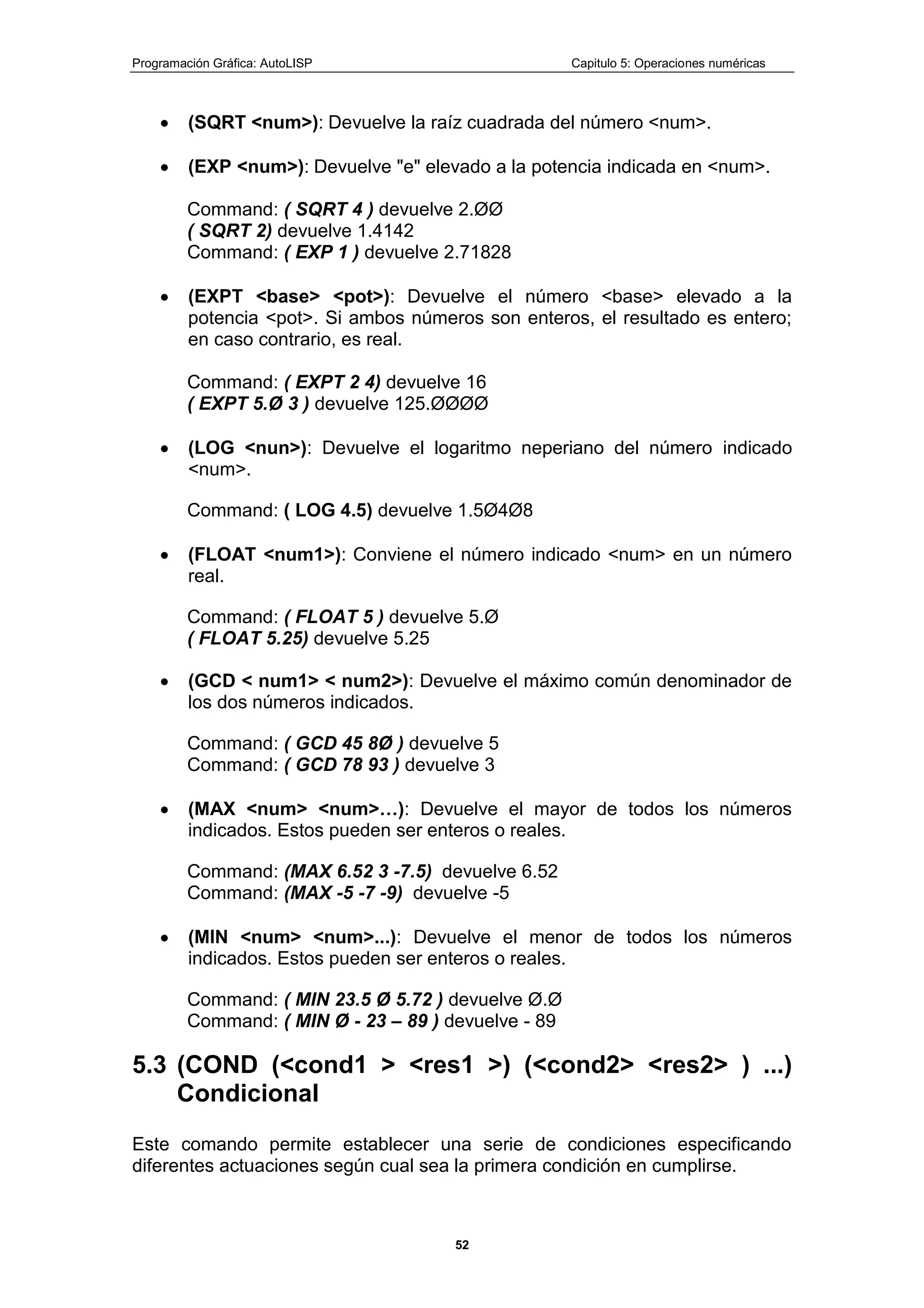 Programación Gráfica: AutoLISP Capitulo 5: Operaciones numéricas
52
(SQRT <num>): Devuelve la raíz cuadrada del número <num>.
(EXP <num>): Devuelve "e" elevado a la potencia indicada en <num>.
Command: ( SQRT 4 ) devuelve 2.ØØ
( SQRT 2) devuelve 1.4142
Command: ( EXP 1 ) devuelve 2.71828
(EXPT <base> <pot>): Devuelve el número <base> elevado a la
potencia <pot>. Si ambos números son enteros, el resultado es entero;
en caso contrario, es real.
Command: ( EXPT 2 4) devuelve 16
( EXPT 5.Ø 3 ) devuelve 125.ØØØØ
(LOG <nun>): Devuelve el logaritmo neperiano del número indicado
<num>.
Command: ( LOG 4.5) devuelve 1.5Ø4Ø8
(FLOAT <num1>): Conviene el número indicado <num> en un número
real.
Command: ( FLOAT 5 ) devuelve 5.Ø
( FLOAT 5.25) devuelve 5.25
(GCD < num1> < num2>): Devuelve el máximo común denominador de
los dos números indicados.
Command: ( GCD 45 8Ø ) devuelve 5
Command: ( GCD 78 93 ) devuelve 3
(MAX <num> <num>…): Devuelve el mayor de todos los números
indicados. Estos pueden ser enteros o reales.
Command: (MAX 6.52 3 -7.5) devuelve 6.52
Command: (MAX -5 -7 -9) devuelve -5
(MIN <num> <num>...): Devuelve el menor de todos los números
indicados. Estos pueden ser enteros o reales.
Command: ( MIN 23.5 Ø 5.72 ) devuelve Ø.Ø
Command: ( MIN Ø - 23 – 89 ) devuelve - 89
5.3 (COND (<cond1 > <res1 >) (<cond2> <res2> ) ...)
Condicional
Este comando permite establecer una serie de condiciones especificando
diferentes actuaciones según cual sea la primera condición en cumplirse.
 