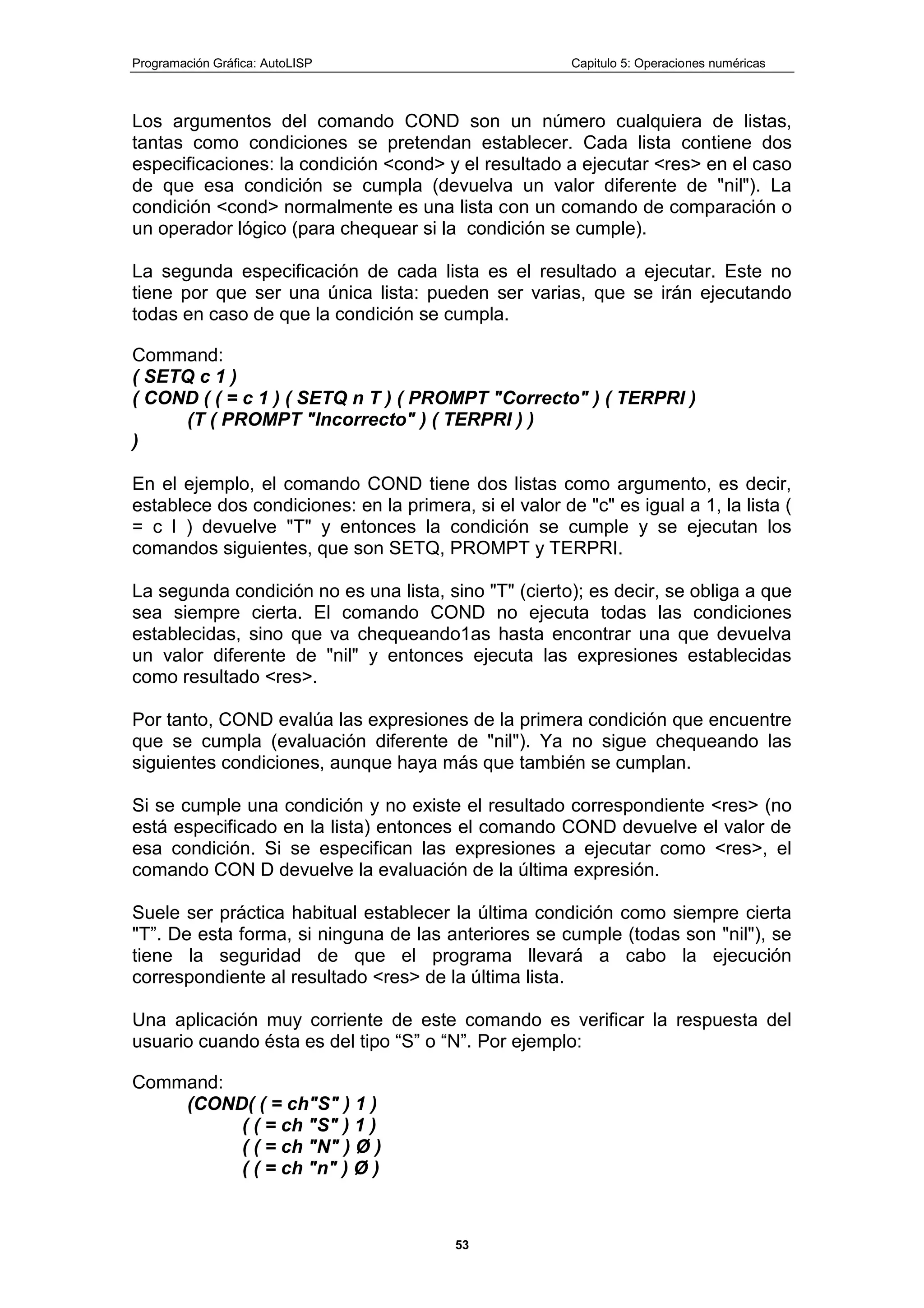 Programación Gráfica: AutoLISP Capitulo 5: Operaciones numéricas
53
Los argumentos del comando COND son un número cualquiera de listas,
tantas como condiciones se pretendan establecer. Cada lista contiene dos
especificaciones: la condición <cond> y el resultado a ejecutar <res> en el caso
de que esa condición se cumpla (devuelva un valor diferente de "nil"). La
condición <cond> normalmente es una lista con un comando de comparación o
un operador lógico (para chequear si la condición se cumple).
La segunda especificación de cada lista es el resultado a ejecutar. Este no
tiene por que ser una única lista: pueden ser varias, que se irán ejecutando
todas en caso de que la condición se cumpla.
Command:
( SETQ c 1 )
( COND ( ( = c 1 ) ( SETQ n T ) ( PROMPT "Correcto" ) ( TERPRI )
(T ( PROMPT "Incorrecto" ) ( TERPRI ) )
)
En el ejemplo, el comando COND tiene dos listas como argumento, es decir,
establece dos condiciones: en la primera, si el valor de "c" es igual a 1, la lista (
= c l ) devuelve "T" y entonces la condición se cumple y se ejecutan los
comandos siguientes, que son SETQ, PROMPT y TERPRI.
La segunda condición no es una lista, sino "T" (cierto); es decir, se obliga a que
sea siempre cierta. El comando COND no ejecuta todas las condiciones
establecidas, sino que va chequeando1as hasta encontrar una que devuelva
un valor diferente de "nil" y entonces ejecuta las expresiones establecidas
como resultado <res>.
Por tanto, COND evalúa las expresiones de la primera condición que encuentre
que se cumpla (evaluación diferente de "nil"). Ya no sigue chequeando las
siguientes condiciones, aunque haya más que también se cumplan.
Si se cumple una condición y no existe el resultado correspondiente <res> (no
está especificado en la lista) entonces el comando COND devuelve el valor de
esa condición. Si se especifican las expresiones a ejecutar como <res>, el
comando CON D devuelve la evaluación de la última expresión.
Suele ser práctica habitual establecer la última condición como siempre cierta
"T”. De esta forma, si ninguna de las anteriores se cumple (todas son "nil"), se
tiene la seguridad de que el programa llevará a cabo la ejecución
correspondiente al resultado <res> de la última lista.
Una aplicación muy corriente de este comando es verificar la respuesta del
usuario cuando ésta es del tipo “S” o “N”. Por ejemplo:
Command:
(COND( ( = ch"S" ) 1 )
( ( = ch "S" ) 1 )
( ( = ch "N" ) Ø )
( ( = ch "n" ) Ø )
 