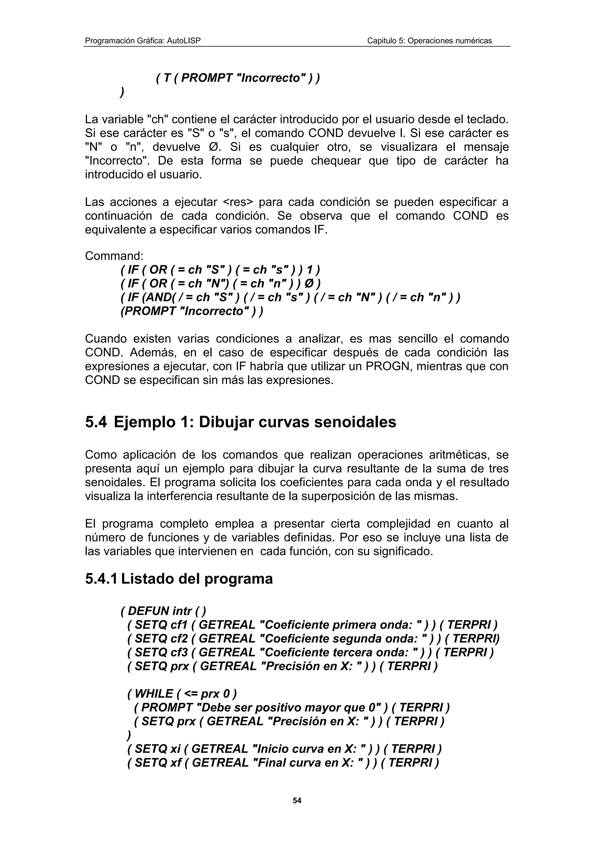 Programación Gráfica: AutoLISP Capitulo 5: Operaciones numéricas
54
( T ( PROMPT "Incorrecto" ) )
)
La variable "ch" contiene el carácter introducido por el usuario desde el teclado.
Si ese carácter es "S" o "s", el comando COND devuelve l. Si ese carácter es
"N" o "n", devuelve Ø. Si es cualquier otro, se visualizara el mensaje
"Incorrecto". De esta forma se puede chequear que tipo de carácter ha
introducido el usuario.
Las acciones a ejecutar <res> para cada condición se pueden especificar a
continuación de cada condición. Se observa que el comando COND es
equivalente a especificar varios comandos IF.
Command:
( IF ( OR ( = ch "S" ) ( = ch "s" ) ) 1 )
( IF ( OR ( = ch "N") ( = ch "n" ) ) Ø )
( IF (AND( / = ch "S" ) ( / = ch "s" ) ( / = ch "N" ) ( / = ch "n" ) )
(PROMPT "Incorrecto" ) )
Cuando existen varias condiciones a analizar, es mas sencillo el comando
COND. Además, en el caso de especificar después de cada condición las
expresiones a ejecutar, con IF habría que utilizar un PROGN, mientras que con
COND se especifican sin más las expresiones.
5.4 Ejemplo 1: Dibujar curvas senoidales
Como aplicación de los comandos que realizan operaciones aritméticas, se
presenta aquí un ejemplo para dibujar la curva resultante de la suma de tres
senoidales. El programa solicita los coeficientes para cada onda y el resultado
visualiza la interferencia resultante de la superposición de las mismas.
El programa completo emplea a presentar cierta complejidad en cuanto al
número de funciones y de variables definidas. Por eso se incluye una lista de
las variables que intervienen en cada función, con su significado.
5.4.1 Listado del programa
( DEFUN intr ( )
( SETQ cf1 ( GETREAL "Coeficiente primera onda: " ) ) ( TERPRI )
( SETQ cf2 ( GETREAL "Coeficiente segunda onda: " ) ) ( TERPRI)
( SETQ cf3 ( GETREAL "Coeficiente tercera onda: " ) ) ( TERPRI )
( SETQ prx ( GETREAL "Precisión en X: " ) ) ( TERPRI )
( WHILE ( <= prx 0 )
( PROMPT "Debe ser positivo mayor que 0" ) ( TERPRI )
( SETQ prx ( GETREAL "Precisión en X: " ) ) ( TERPRI )
)
( SETQ xi ( GETREAL "Inicio curva en X: " ) ) ( TERPRI )
( SETQ xf ( GETREAL "Final curva en X: " ) ) ( TERPRI )
 