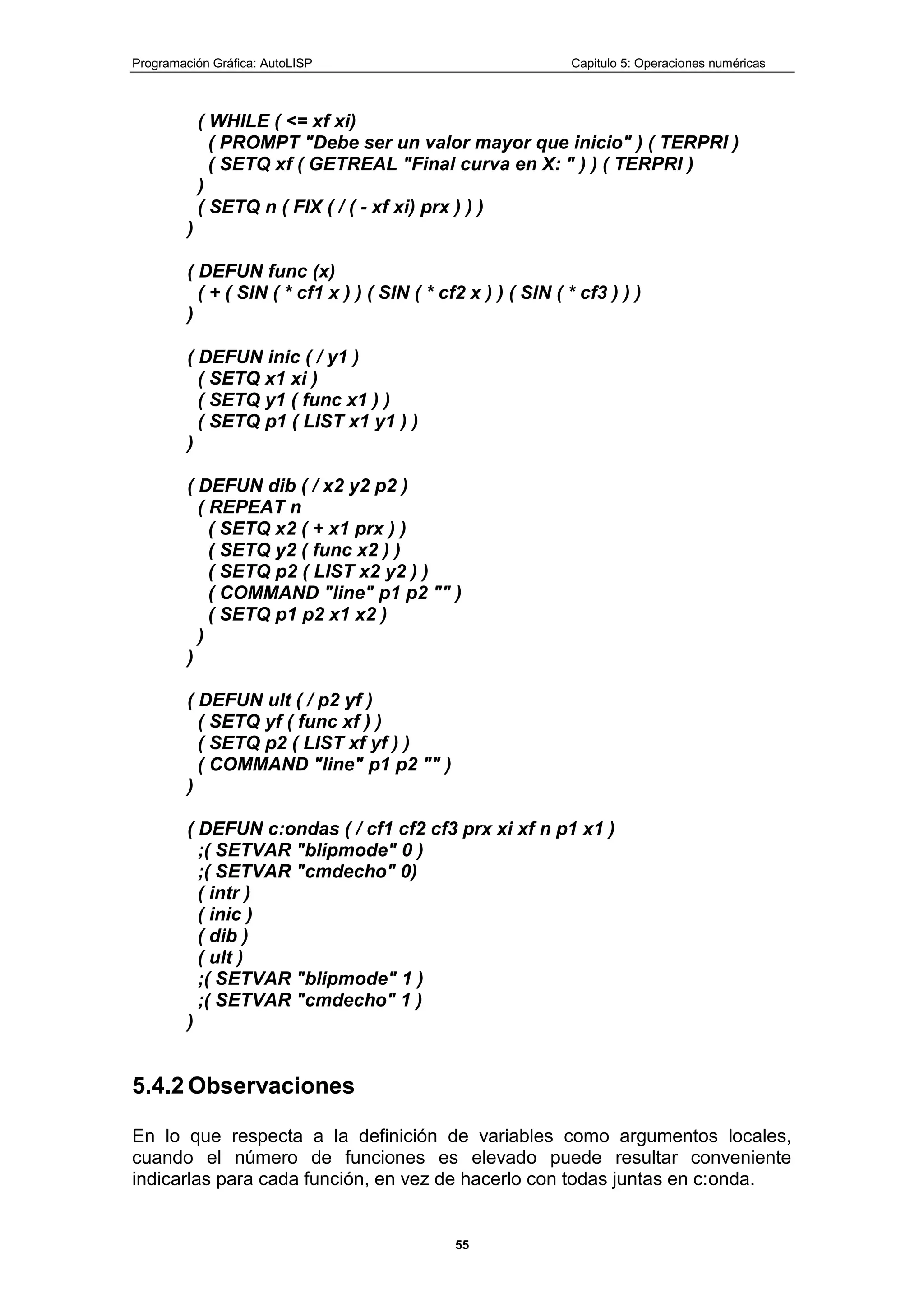 Programación Gráfica: AutoLISP Capitulo 5: Operaciones numéricas
55
( WHILE ( <= xf xi)
( PROMPT "Debe ser un valor mayor que inicio" ) ( TERPRI )
( SETQ xf ( GETREAL "Final curva en X: " ) ) ( TERPRI )
)
( SETQ n ( FIX ( / ( - xf xi) prx ) ) )
)
( DEFUN func (x)
( + ( SIN ( * cf1 x ) ) ( SIN ( * cf2 x ) ) ( SIN ( * cf3 ) ) )
)
( DEFUN inic ( / y1 )
( SETQ x1 xi )
( SETQ y1 ( func x1 ) )
( SETQ p1 ( LIST x1 y1 ) )
)
( DEFUN dib ( / x2 y2 p2 )
( REPEAT n
( SETQ x2 ( + x1 prx ) )
( SETQ y2 ( func x2 ) )
( SETQ p2 ( LIST x2 y2 ) )
( COMMAND "line" p1 p2 "" )
( SETQ p1 p2 x1 x2 )
)
)
( DEFUN ult ( / p2 yf )
( SETQ yf ( func xf ) )
( SETQ p2 ( LIST xf yf ) )
( COMMAND "line" p1 p2 "" )
)
( DEFUN c:ondas ( / cf1 cf2 cf3 prx xi xf n p1 x1 )
;( SETVAR "blipmode" 0 )
;( SETVAR "cmdecho" 0)
( intr )
( inic )
( dib )
( ult )
;( SETVAR "blipmode" 1 )
;( SETVAR "cmdecho" 1 )
)
5.4.2 Observaciones
En lo que respecta a la definición de variables como argumentos locales,
cuando el número de funciones es elevado puede resultar conveniente
indicarlas para cada función, en vez de hacerlo con todas juntas en c:onda.
 