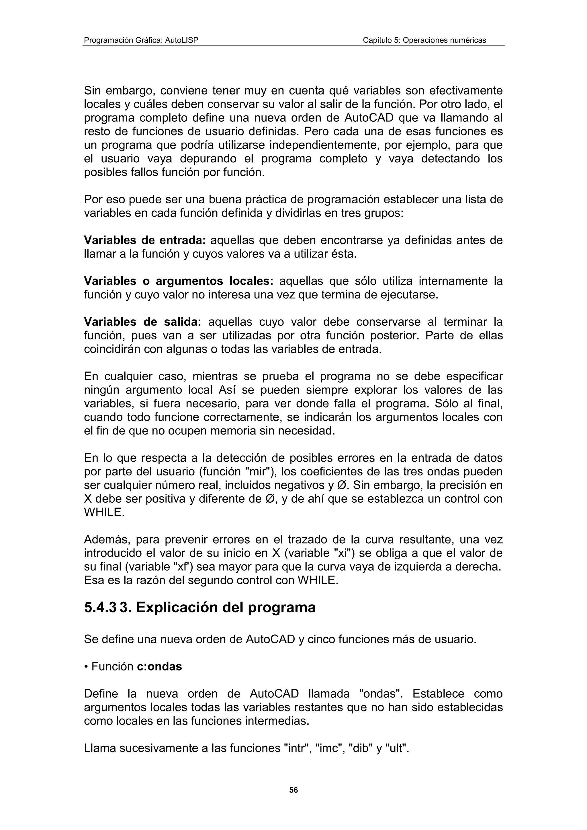Programación Gráfica: AutoLISP Capitulo 5: Operaciones numéricas
56
Sin embargo, conviene tener muy en cuenta qué variables son efectivamente
locales y cuáles deben conservar su valor al salir de la función. Por otro lado, el
programa completo define una nueva orden de AutoCAD que va llamando al
resto de funciones de usuario definidas. Pero cada una de esas funciones es
un programa que podría utilizarse independientemente, por ejemplo, para que
el usuario vaya depurando el programa completo y vaya detectando los
posibles fallos función por función.
Por eso puede ser una buena práctica de programación establecer una lista de
variables en cada función definida y dividirlas en tres grupos:
Variables de entrada: aquellas que deben encontrarse ya definidas antes de
llamar a la función y cuyos valores va a utilizar ésta.
Variables o argumentos locales: aquellas que sólo utiliza internamente la
función y cuyo valor no interesa una vez que termina de ejecutarse.
Variables de salida: aquellas cuyo valor debe conservarse al terminar la
función, pues van a ser utilizadas por otra función posterior. Parte de ellas
coincidirán con algunas o todas las variables de entrada.
En cualquier caso, mientras se prueba el programa no se debe especificar
ningún argumento local Así se pueden siempre explorar los valores de las
variables, si fuera necesario, para ver donde falla el programa. Sólo al final,
cuando todo funcione correctamente, se indicarán los argumentos locales con
el fin de que no ocupen memoria sin necesidad.
En lo que respecta a la detección de posibles errores en la entrada de datos
por parte del usuario (función "mir"), los coeficientes de las tres ondas pueden
ser cualquier número real, incluidos negativos y Ø. Sin embargo, la precisión en
X debe ser positiva y diferente de Ø, y de ahí que se establezca un control con
WHILE.
Además, para prevenir errores en el trazado de la curva resultante, una vez
introducido el valor de su inicio en X (variable "xi") se obliga a que el valor de
su final (variable "xf') sea mayor para que la curva vaya de izquierda a derecha.
Esa es la razón del segundo control con WHILE.
5.4.3 3. Explicación del programa
Se define una nueva orden de AutoCAD y cinco funciones más de usuario.
• Función c:ondas
Define la nueva orden de AutoCAD llamada "ondas". Establece como
argumentos locales todas las variables restantes que no han sido establecidas
como locales en las funciones intermedias.
Llama sucesivamente a las funciones "intr", "imc", "dib" y "ult".
 