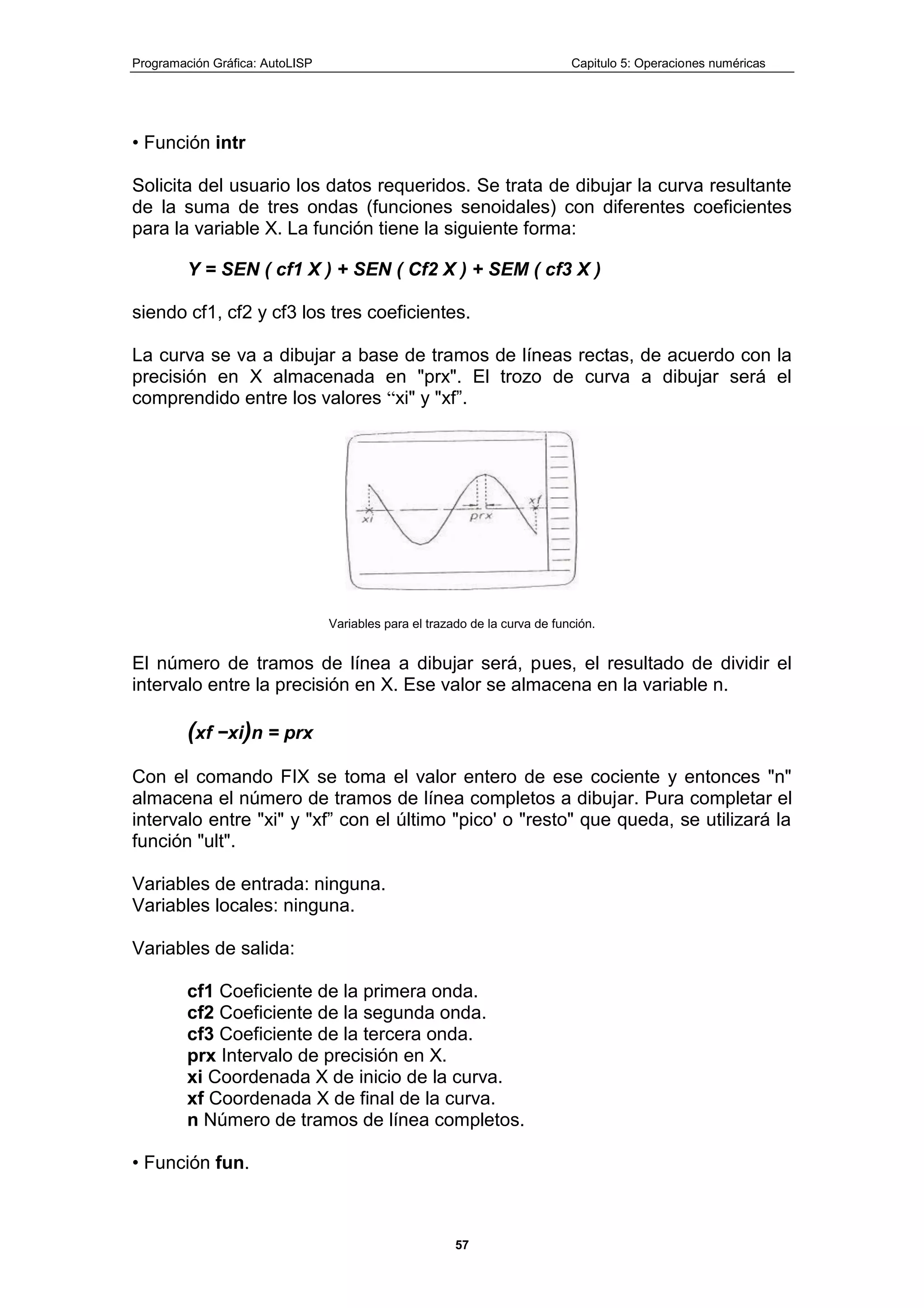 Programación Gráfica: AutoLISP Capitulo 5: Operaciones numéricas
57
• Función intr
Solicita del usuario los datos requeridos. Se trata de dibujar la curva resultante
de la suma de tres ondas (funciones senoidales) con diferentes coeficientes
para la variable X. La función tiene la siguiente forma:
Y = SEN ( cf1 X ) + SEN ( Cf2 X ) + SEM ( cf3 X )
siendo cf1, cf2 y cf3 los tres coeficientes.
La curva se va a dibujar a base de tramos de líneas rectas, de acuerdo con la
precisión en X almacenada en "prx". El trozo de curva a dibujar será el
comprendido entre los valores “xi" y "xf”.
Variables para el trazado de la curva de función.
El número de tramos de línea a dibujar será, pues, el resultado de dividir el
intervalo entre la precisión en X. Ese valor se almacena en la variable n.
(xf −xi)n = prx
Con el comando FIX se toma el valor entero de ese cociente y entonces "n"
almacena el número de tramos de línea completos a dibujar. Pura completar el
intervalo entre "xi" y "xf” con el último "pico' o "resto" que queda, se utilizará la
función "ult".
Variables de entrada: ninguna.
Variables locales: ninguna.
Variables de salida:
cf1 Coeficiente de la primera onda.
cf2 Coeficiente de la segunda onda.
cf3 Coeficiente de la tercera onda.
prx Intervalo de precisión en X.
xi Coordenada X de inicio de la curva.
xf Coordenada X de final de la curva.
n Número de tramos de línea completos.
• Función fun.
 