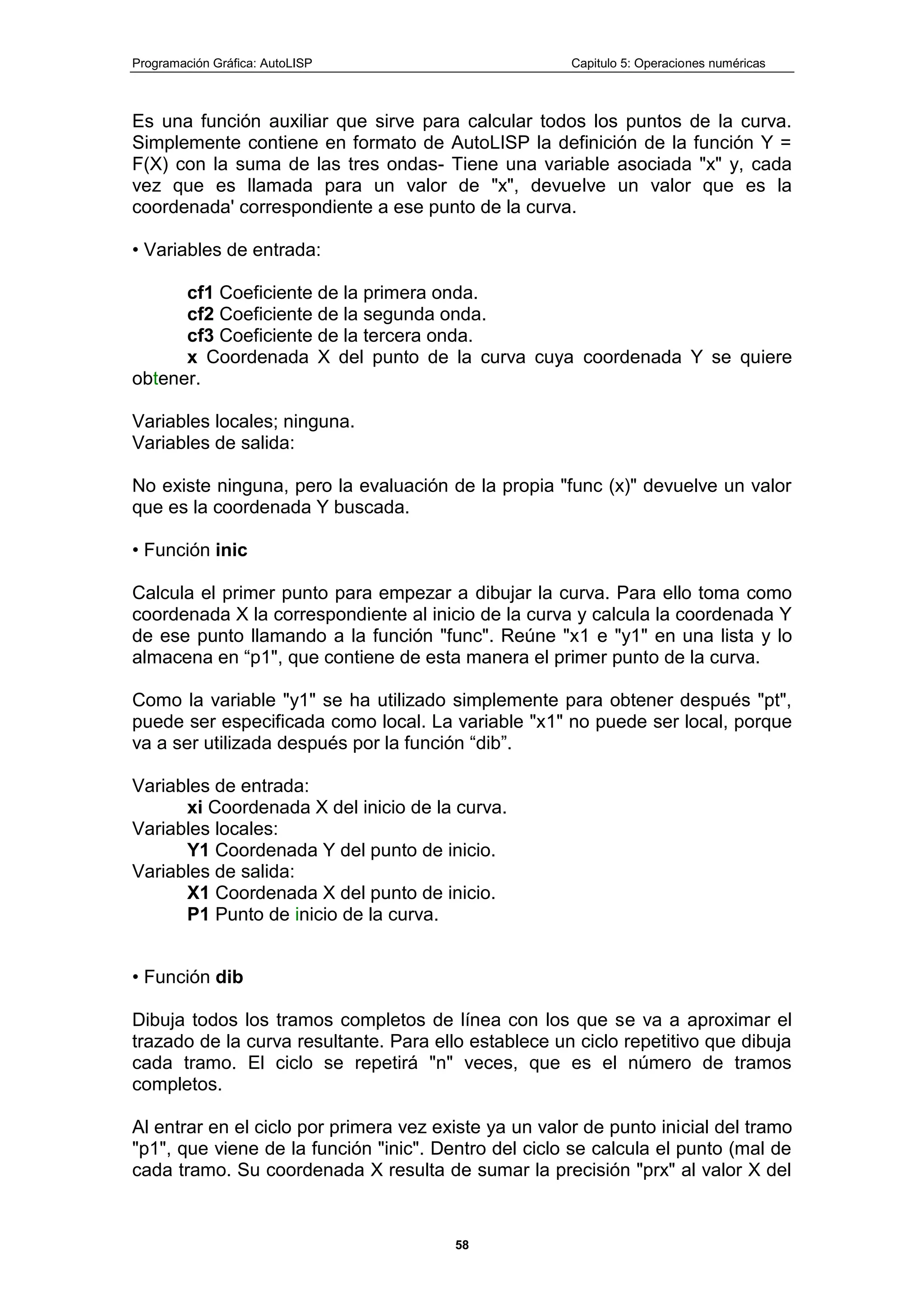 Programación Gráfica: AutoLISP Capitulo 5: Operaciones numéricas
58
Es una función auxiliar que sirve para calcular todos los puntos de la curva.
Simplemente contiene en formato de AutoLISP la definición de la función Y =
F(X) con la suma de las tres ondas- Tiene una variable asociada "x" y, cada
vez que es llamada para un valor de "x", devuelve un valor que es la
coordenada' correspondiente a ese punto de la curva.
• Variables de entrada:
cf1 Coeficiente de la primera onda.
cf2 Coeficiente de la segunda onda.
cf3 Coeficiente de la tercera onda.
x Coordenada X del punto de la curva cuya coordenada Y se quiere
obtener.
Variables locales; ninguna.
Variables de salida:
No existe ninguna, pero la evaluación de la propia "func (x)" devuelve un valor
que es la coordenada Y buscada.
• Función inic
Calcula el primer punto para empezar a dibujar la curva. Para ello toma como
coordenada X la correspondiente al inicio de la curva y calcula la coordenada Y
de ese punto llamando a la función "func". Reúne "x1 e "y1" en una lista y lo
almacena en “p1", que contiene de esta manera el primer punto de la curva.
Como la variable "y1" se ha utilizado simplemente para obtener después "pt",
puede ser especificada como local. La variable "x1" no puede ser local, porque
va a ser utilizada después por la función “dib”.
Variables de entrada:
xi Coordenada X del inicio de la curva.
Variables locales:
Y1 Coordenada Y del punto de inicio.
Variables de salida:
X1 Coordenada X del punto de inicio.
P1 Punto de inicio de la curva.
• Función dib
Dibuja todos los tramos completos de línea con los que se va a aproximar el
trazado de la curva resultante. Para ello establece un ciclo repetitivo que dibuja
cada tramo. El ciclo se repetirá "n" veces, que es el número de tramos
completos.
Al entrar en el ciclo por primera vez existe ya un valor de punto inicial del tramo
"p1", que viene de la función "inic". Dentro del ciclo se calcula el punto (mal de
cada tramo. Su coordenada X resulta de sumar la precisión "prx" al valor X del
 