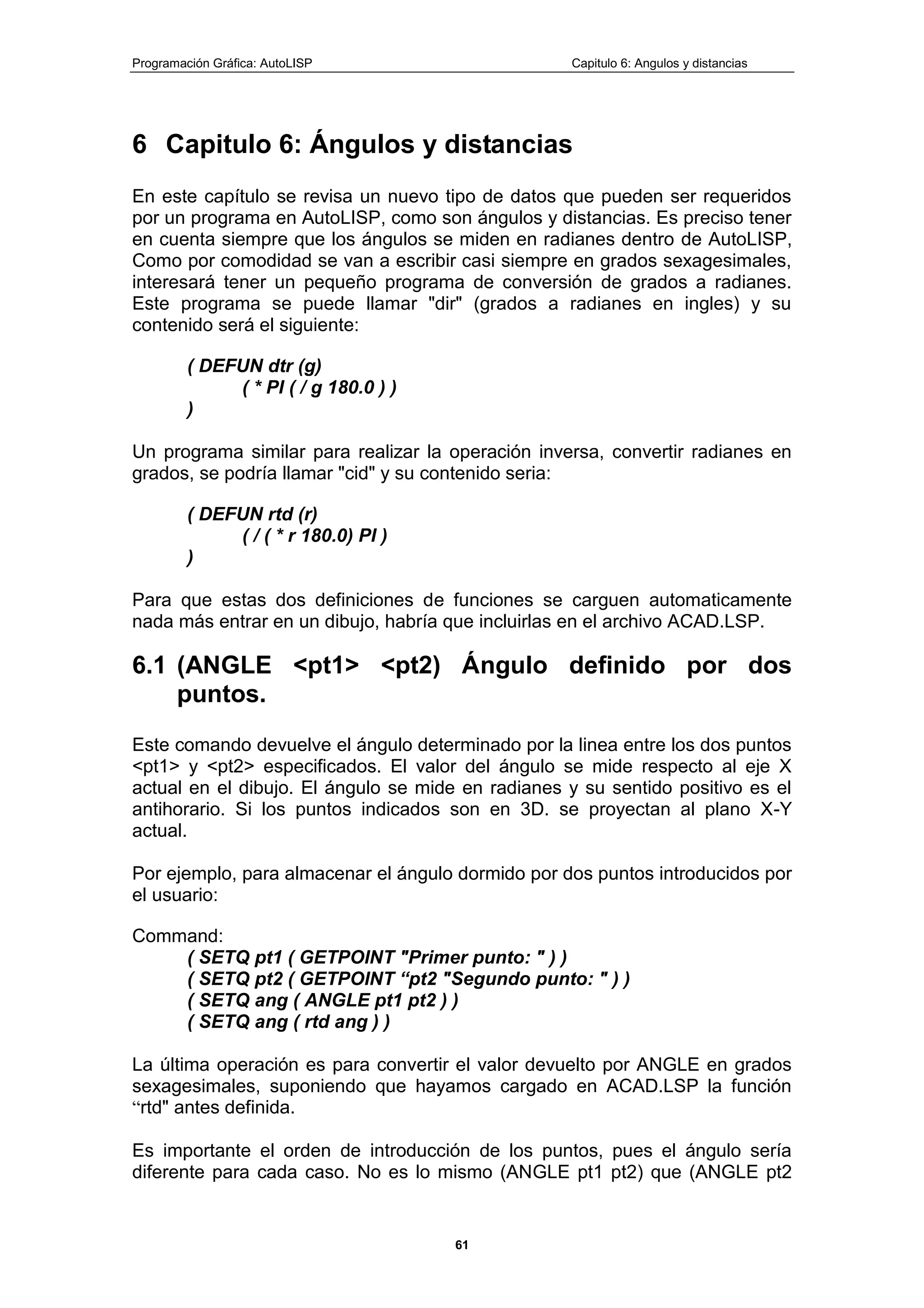 Programación Gráfica: AutoLISP Capitulo 6: Angulos y distancias
61
6 Capitulo 6: Ángulos y distancias
En este capítulo se revisa un nuevo tipo de datos que pueden ser requeridos
por un programa en AutoLISP, como son ángulos y distancias. Es preciso tener
en cuenta siempre que los ángulos se miden en radianes dentro de AutoLISP,
Como por comodidad se van a escribir casi siempre en grados sexagesimales,
interesará tener un pequeño programa de conversión de grados a radianes.
Este programa se puede llamar "dir" (grados a radianes en ingles) y su
contenido será el siguiente:
( DEFUN dtr (g)
( * PI ( / g 180.0 ) )
)
Un programa similar para realizar la operación inversa, convertir radianes en
grados, se podría llamar "cid" y su contenido seria:
( DEFUN rtd (r)
( / ( * r 180.0) PI )
)
Para que estas dos definiciones de funciones se carguen automaticamente
nada más entrar en un dibujo, habría que incluirlas en el archivo ACAD.LSP.
6.1 (ANGLE <pt1> <pt2) Ángulo definido por dos
puntos.
Este comando devuelve el ángulo determinado por la linea entre los dos puntos
<pt1> y <pt2> especificados. El valor del ángulo se mide respecto al eje X
actual en el dibujo. El ángulo se mide en radianes y su sentido positivo es el
antihorario. Si los puntos indicados son en 3D. se proyectan al plano X-Y
actual.
Por ejemplo, para almacenar el ángulo dormido por dos puntos introducidos por
el usuario:
Command:
( SETQ pt1 ( GETPOINT "Primer punto: " ) )
( SETQ pt2 ( GETPOINT “pt2 "Segundo punto: " ) )
( SETQ ang ( ANGLE pt1 pt2 ) )
( SETQ ang ( rtd ang ) )
La última operación es para convertir el valor devuelto por ANGLE en grados
sexagesimales, suponiendo que hayamos cargado en ACAD.LSP la función
“rtd" antes definida.
Es importante el orden de introducción de los puntos, pues el ángulo sería
diferente para cada caso. No es lo mismo (ANGLE pt1 pt2) que (ANGLE pt2
 