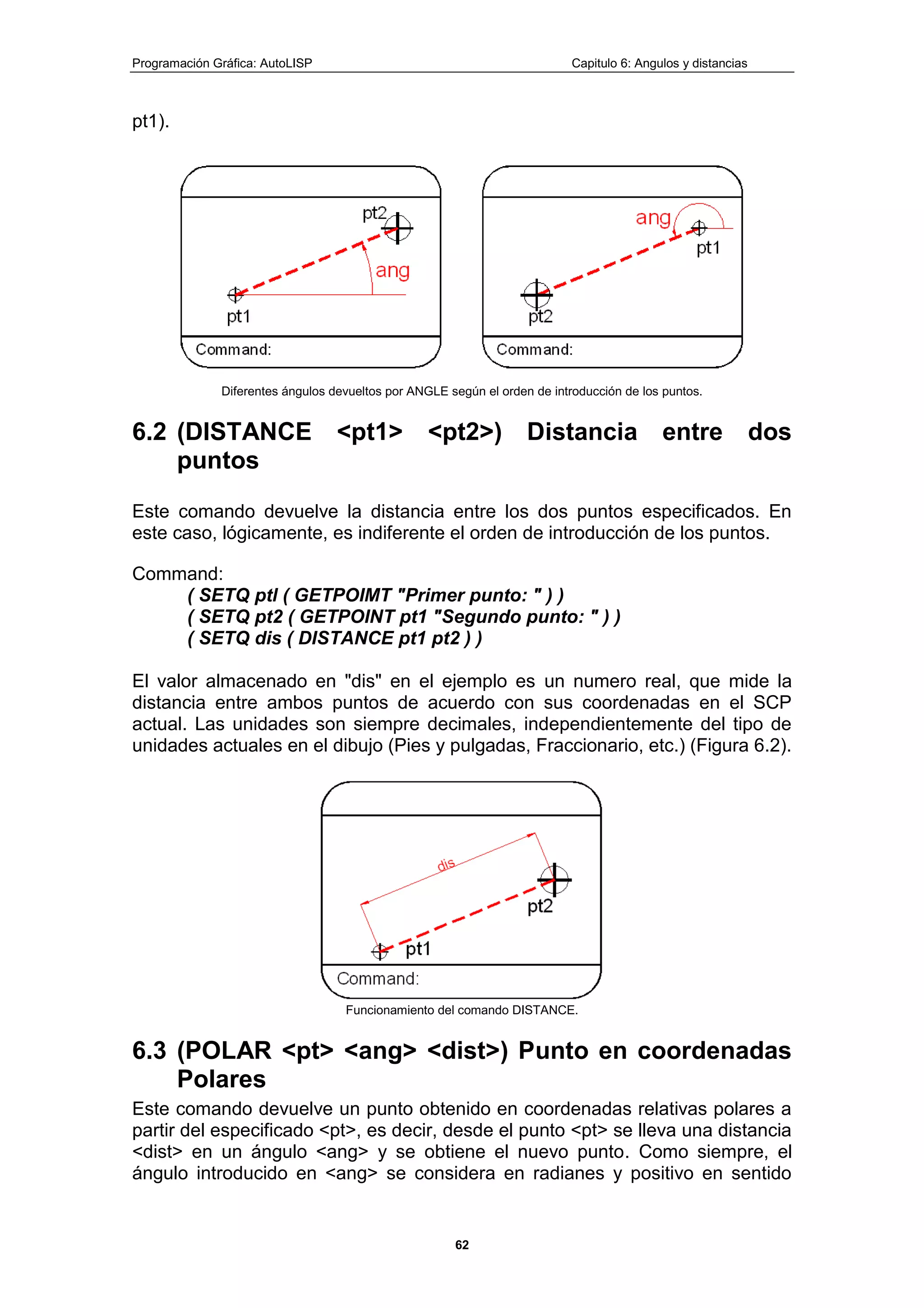 Programación Gráfica: AutoLISP Capitulo 6: Angulos y distancias
62
pt1).
Diferentes ángulos devueltos por ANGLE según el orden de introducción de los puntos.
6.2 (DISTANCE <pt1> <pt2>) Distancia entre dos
puntos
Este comando devuelve la distancia entre los dos puntos especificados. En
este caso, lógicamente, es indiferente el orden de introducción de los puntos.
Command:
( SETQ ptl ( GETPOIMT "Primer punto: " ) )
( SETQ pt2 ( GETPOINT pt1 "Segundo punto: " ) )
( SETQ dis ( DISTANCE pt1 pt2 ) )
El valor almacenado en "dis" en el ejemplo es un numero real, que mide la
distancia entre ambos puntos de acuerdo con sus coordenadas en el SCP
actual. Las unidades son siempre decimales, independientemente del tipo de
unidades actuales en el dibujo (Pies y pulgadas, Fraccionario, etc.) (Figura 6.2).
Funcionamiento del comando DISTANCE.
6.3 (POLAR <pt> <ang> <dist>) Punto en coordenadas
Polares
Este comando devuelve un punto obtenido en coordenadas relativas polares a
partir del especificado <pt>, es decir, desde el punto <pt> se lleva una distancia
<dist> en un ángulo <ang> y se obtiene el nuevo punto. Como siempre, el
ángulo introducido en <ang> se considera en radianes y positivo en sentido
 