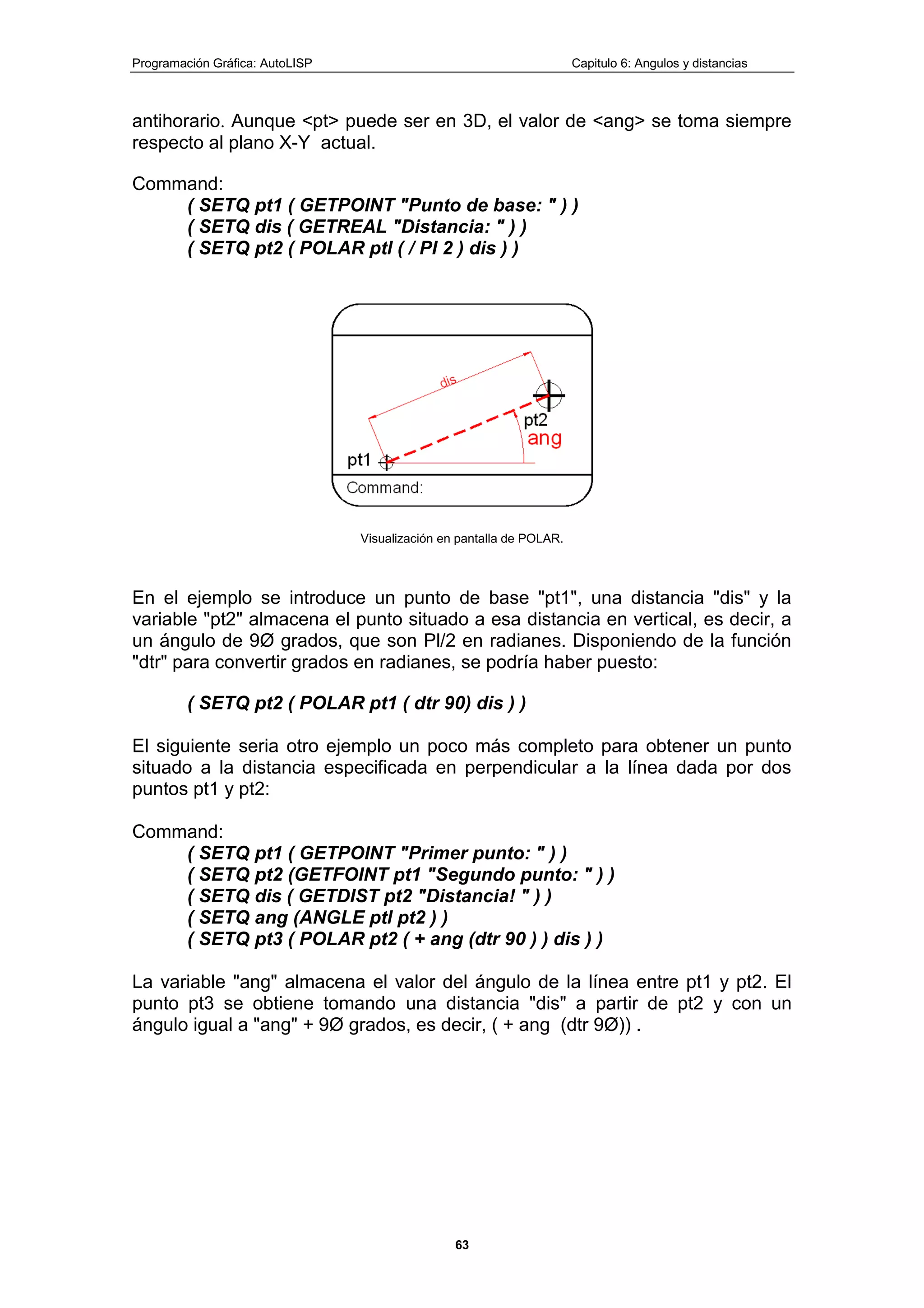 Programación Gráfica: AutoLISP Capitulo 6: Angulos y distancias
63
antihorario. Aunque <pt> puede ser en 3D, el valor de <ang> se toma siempre
respecto al plano X-Y actual.
Command:
( SETQ pt1 ( GETPOINT "Punto de base: " ) )
( SETQ dis ( GETREAL "Distancia: " ) )
( SETQ pt2 ( POLAR ptl ( / PI 2 ) dis ) )
Visualización en pantalla de POLAR.
En el ejemplo se introduce un punto de base "pt1", una distancia "dis" y la
variable "pt2" almacena el punto situado a esa distancia en vertical, es decir, a
un ángulo de 9Ø grados, que son Pl/2 en radianes. Disponiendo de la función
"dtr" para convertir grados en radianes, se podría haber puesto:
( SETQ pt2 ( POLAR pt1 ( dtr 90) dis ) )
El siguiente seria otro ejemplo un poco más completo para obtener un punto
situado a la distancia especificada en perpendicular a la línea dada por dos
puntos pt1 y pt2:
Command:
( SETQ pt1 ( GETPOINT "Primer punto: " ) )
( SETQ pt2 (GETFOINT pt1 "Segundo punto: " ) )
( SETQ dis ( GETDIST pt2 "Distancia! " ) )
( SETQ ang (ANGLE ptl pt2 ) )
( SETQ pt3 ( POLAR pt2 ( + ang (dtr 90 ) ) dis ) )
La variable "ang" almacena el valor del ángulo de la línea entre pt1 y pt2. El
punto pt3 se obtiene tomando una distancia "dis" a partir de pt2 y con un
ángulo igual a "ang" + 9Ø grados, es decir, ( + ang (dtr 9Ø)) .
 